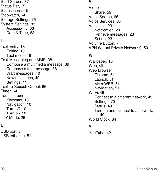 92 User Manual Start Screen, 77 Status Bar, 15 Status icons, 15 Stopwatch, 64 Storage Settings, 76 System Settings, 83 Accessibility, 83 Date &amp; Time, 83 T Text Entry, 18 Editing, 19 Text mode, 19 Text Messaging and MMS, 38 Compose a multimedia message, 39 Compose a text message, 38 Draft messages, 40 New messages, 40 Settings, 41 Text-to-Speech Output, 66 Timer, 64 Touchscreen Keyboard, 18 Navigation, 10 Turn off, 10 Turn on, 10 TTY Mode, 26 U USB port, 7 USB tethering, 51 V Videos Share, 59 Voice Search, 66 Voice Services, 65 Voicemail, 23 Notification, 23 Retrieve messages, 23 Set up, 23 Volume Button, 7 VPN (Virtual Private Networks), 50 W Wallpaper, 15 Web, 49 Web Browser Chrome, 51 Launch, 51 MetroWEB, 51 Navigation, 51 Wi-Fi, 49 Connect to a different network, 49 Settings, 70 Status, 49 Turn on and connect to a network, 49 World Clock, 64 Y YouTube, 42 