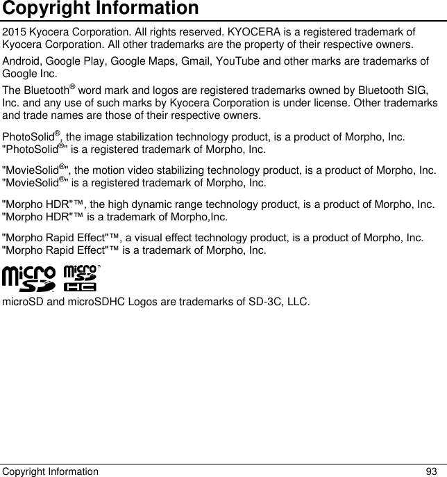 Copyright Information  93 Copyright Information 2015 Kyocera Corporation. All rights reserved. KYOCERA is a registered trademark of Kyocera Corporation. All other trademarks are the property of their respective owners. Android, Google Play, Google Maps, Gmail, YouTube and other marks are trademarks of Google Inc.  The Bluetooth® word mark and logos are registered trademarks owned by Bluetooth SIG, Inc. and any use of such marks by Kyocera Corporation is under license. Other trademarks and trade names are those of their respective owners. PhotoSolid®, the image stabilization technology product, is a product of Morpho, Inc. &quot;PhotoSolid®&quot; is a registered trademark of Morpho, Inc. &quot;MovieSolid®&quot;, the motion video stabilizing technology product, is a product of Morpho, Inc. &quot;MovieSolid®&quot; is a registered trademark of Morpho, Inc. &quot;Morpho HDR&quot;™, the high dynamic range technology product, is a product of Morpho, Inc. &quot;Morpho HDR&quot;™ is a trademark of Morpho,Inc. &quot;Morpho Rapid Effect&quot;™, a visual effect technology product, is a product of Morpho, Inc. &quot;Morpho Rapid Effect&quot;™ is a trademark of Morpho, Inc. microSD and microSDHC Logos are trademarks of SD-3C, LLC. 