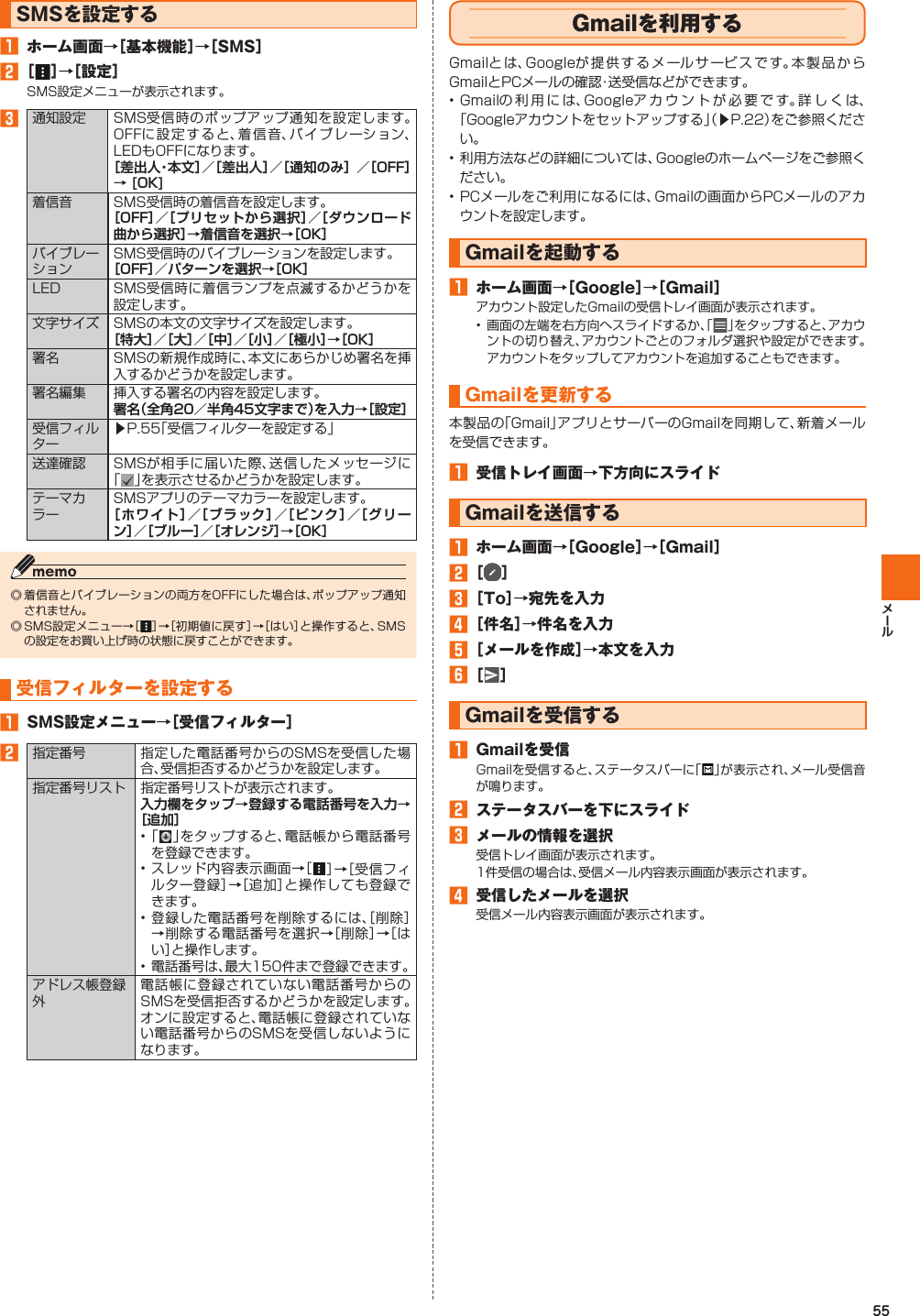 55  SMSを設定する󱈠  ホーム画面→［基本機能］→［SMS］󱈢 ［ ］→［設定］SMS設定メニューが表示されます。󱈤 通知設定 SMS受信時のポップアップ通知を設定します。OFFに設定すると、着信音、バイブレーション、LEDもOFFになります。着信音 SMS受信時の着信音を設定します。バイブレーションSMS受信時のバイブレーションを設定します。LED SMS受信時に着信ランプを点滅するかどうかを設定します。文字サイズ SMSの本文の文字サイズを設定します。署名 SMSの新規作成時に、本文にあらかじめ署名を挿入するかどうかを設定します。署名編集 挿入する署名の内容を設定します。 受信フィルター▶P. 55「受信フィルターを設定する」送達確認 SMSが相手に届いた際、送信したメッセージに「」を表示させるかどうかを設定します。テーマカラーSMSアプリのテーマカラーを設定します。◎ 着信音とバイブレーションの両方をOFFにした場合は、ポップアップ通知されません。◎ SMS設定メニュー→［］→［初期値に戻す］→［はい］と操作すると、SMSの設定をお買い上げ時の状態に戻すことができます。  受信フィルターを設定する󱈠  SMS設定メニュー→［受信フィルター］󱈢 指定番号 指定した電話番号からのSMSを受信した場合、受信拒否するかどうかを設定します。指定番号リスト 指定番号リストが表示されます。• 「 」をタップすると、電話帳から電話番号を登録できます。• スレッド内容表示画面→［］→［受信フィルター登録］→［追加］と操作しても登録できます。• 登録した電話番号を削除するには、［削除］→削除する電話番号を選択→［削除］→［はい］と操作します。• 電話番号は、最大150件まで登録できます。アドレス帳登録外電話帳に登録されていない電話番号からのSMSを受信拒否するかどうかを設定します。オンに設定すると、電話帳に登録されていない電話番号からのSMSを受信しないようになります。    Gmailを利用するGmailとは、Googleが提供するメールサービスです。本製品からGmailとPCメールの確認・送受信などができます。• Gmailの利用には、Googleアカウントが必要です。詳しくは、「Googleアカウントをセットアップする」（▶P. 22）をご参照ください。• 利用方法などの詳細については、Googleのホームページをご参照ください。• PCメールをご利用になるには、Gmailの画面からPCメールのアカウントを設定します。Gmailを起動する󱈠  ホーム画面→［Google］→［Gmail］アカウント設定したGmailの受信トレイ画面が表示されます。• 画面の左端を右方向へスライドするか、「」をタップすると、アカウントの切り替え、アカウントごとのフォルダ選択や設定ができます。アカウントをタップしてアカウントを追加することもできます。Gmailを 更新する本製品の「Gmail」アプリとサーバーのGmailを同期して、新着メールを受信できます。󱈠  受信トレイ画面→下方向にスライド Gmailを送信する󱈠  ホーム画面→［Google］→［Gmail］󱈢 ［  ］󱈤 ［To］→宛先を入力󱈦 ［件名］→件名を入力󱈨 ［メールを作成］→本文を入力󱈪 ［ ］ Gmailを受信する󱈠  Gmailを受信Gmailを受信すると、ステータスバーに「 」が表示され、メール受信音が鳴ります。󱈢  ステータスバーを下にスライド󱈤  メールの情報を選択受信トレイ画面が表示されます。1件受信の場合は、受信メール内容表示画面が表示されます。󱈦  受信したメールを選択受信メール内容表示画面が表示されます。