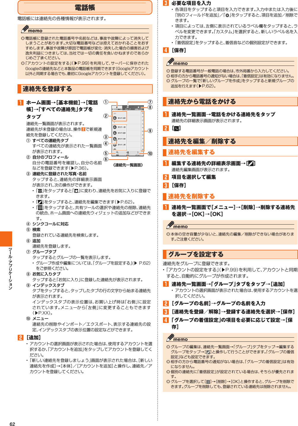 62 電話帳電話帳には連絡先の各種情報が表示されます。◎ 電話帳に登録された電話番号や名前などは、事故や故障によって消失してしまうことがあります。大切な電話番号などは控えておかれることをおすすめします。事故や故障が原因で電話帳が変化・消失した場合の損害および逸失利益につきましては、当社では一切の責任を負いかねますのであらかじめご了承ください。◎ 「アカウントの設定をする」（▶P. 99）を利用して、サーバーに保存されたGoogleの連絡先などと本製品の電話帳を同期できます（Googleアカウント以外と同期する場合でも、最初にGoogleアカウントを登録してください）。    連絡先を登録する󱈠  ホーム画面→［基本機能］→［電話帳］→「すべての連絡先」タブをタップ連絡先一覧画面が表示されます。連絡先が未登録の場合は、操作󱈢で新規連絡先を登録してください。󰒄すべての連絡先が表示された一覧画面が表示されます。󰒅 自分の電話番号を確認し、自分の名前などを登録できます（▶P. 36）。󰒆 タップすると、連絡先の詳細表示画面が表示され、次の操作ができます。⑨⑩⑧⑦②①③⑤⑥④•   「 」をタップすると「 」に変わり、連絡先をお気に入りに登録できます。• 「 」をタップすると、連絡先を編集できます（▶P. 62）。• 「 」をタップすると、共有ツールの選択や連絡先の削除、連絡先の統合、ホーム画面への連絡先ウィジェットの追加などができます。󰒇 󰒈 登録されている連絡先を検索します。󰒉 連絡先を登録します。󰒊 タップするとグループの一覧を表示します。•グループ作成や編集については、「グループを設定する」(▶ P. 62）をご参照ください。󰒋 タップすると「お気に入り」に登録した連絡先が表示されます。󰒌 タブをタップすると、タップしたタブの行の文字から始まる連絡先が表示されます。インデックスタブの表示位置は、お買い上げ時は「右側」に設定されています。メニューから「左側」に変更することもできます（▶P.XX）。󰒍 連絡先の削除やインポート／エクスポート、表示する連絡先の設定、インデックスタブの表示位置の設定などができます。󱈢 ［追加］• アカウントの選択画面が表示された場合は、使用するアカウントを選択するか、「アカウントを追加」をタップしてアカウントを登録してください。• 「新しい連絡先を登録しましょう」画面が表示された場合は、［新しい連絡先を作成］→［本体］／［アカウントを追加］と操作し、連絡先／アカウントを登録してください。󱈤  必要な項目を入力• 各項目をタップすると項目を入力できます。入力中または入力後に「別のフィールドを追加」／「 」をタップすると、項目を追加／削除できます。• 項目によっては、左側に表示されているラベル欄をタップすると、ラベルを変更できます。「カスタム」を選択すると、新しいラベル名を入力できます。• 「着信設定」をタップすると、着信音などの個別設定ができます。󱈦 ［保存］◎ 登録する電話番号が一般電話の場合は、市外局番から入力してください。◎ 相手の方から電話番号の通知がない場合は、「着信設定」は有効になりません。◎ グループの一覧で「新しいグループを作成」をタップすると新規グループの追加を行えます（▶P. 62）。 連絡先から電話をかける󱈠  連絡先一覧画面→電話をかける連絡先をタップ連絡先の詳細表示画面が表示されます。󱈢 ［ ］ 連絡先を編集／削除する  連絡先を編集する󱈠  編集する連絡先の詳細表示画面→［ ］連絡先編集画面が表示されます。󱈢  項目を選択して編集󱈤 ［保存］  連絡先を削除する󱈠  連絡先一覧画面で［メニュー］→［削除］→削除する連絡先を選択→［OK］→［OK］◎ 本体の空き容量が少ないと、連絡先の編集／削除ができない場合があります。ご注意ください。  グループを設定する連絡先をグループに登録できます。• 「アカウントの設定をする」（▶P. 99）を利用して、アカウントと同期すると、自動的にグループが作成されます。󱈠  連絡先一覧画面→「グループ」タブをタップ→［追加］• アカウントの選択画面が表示された場合は、使用するアカウントを選択してください。󱈢 ［グループの名前］→グループの名前を入力󱈤 ［連絡先を登録／解除］→登録する連絡先を選択→［保存］󱈦 「グループの着信設定」の項目を必要に応じて設定→［保存］◎ グループの編集は、連絡先一覧画面→「グループ」タブをタップ→編集するグループをタップ→［］と操作して行うことができます。「グループの着信設定」なども設定できます。◎ 相手の方から電話番号の通知がない場合は、「グループの着信設定」は有効になりません。◎ 個別の連絡先に「着信設定」が設定されている場合は、そちらが優先されます。◎ グループを選択して［］→［削除］→［OK］と操作すると、グループを削除できます。グループを削除しても、登録されている連絡先は削除されません。