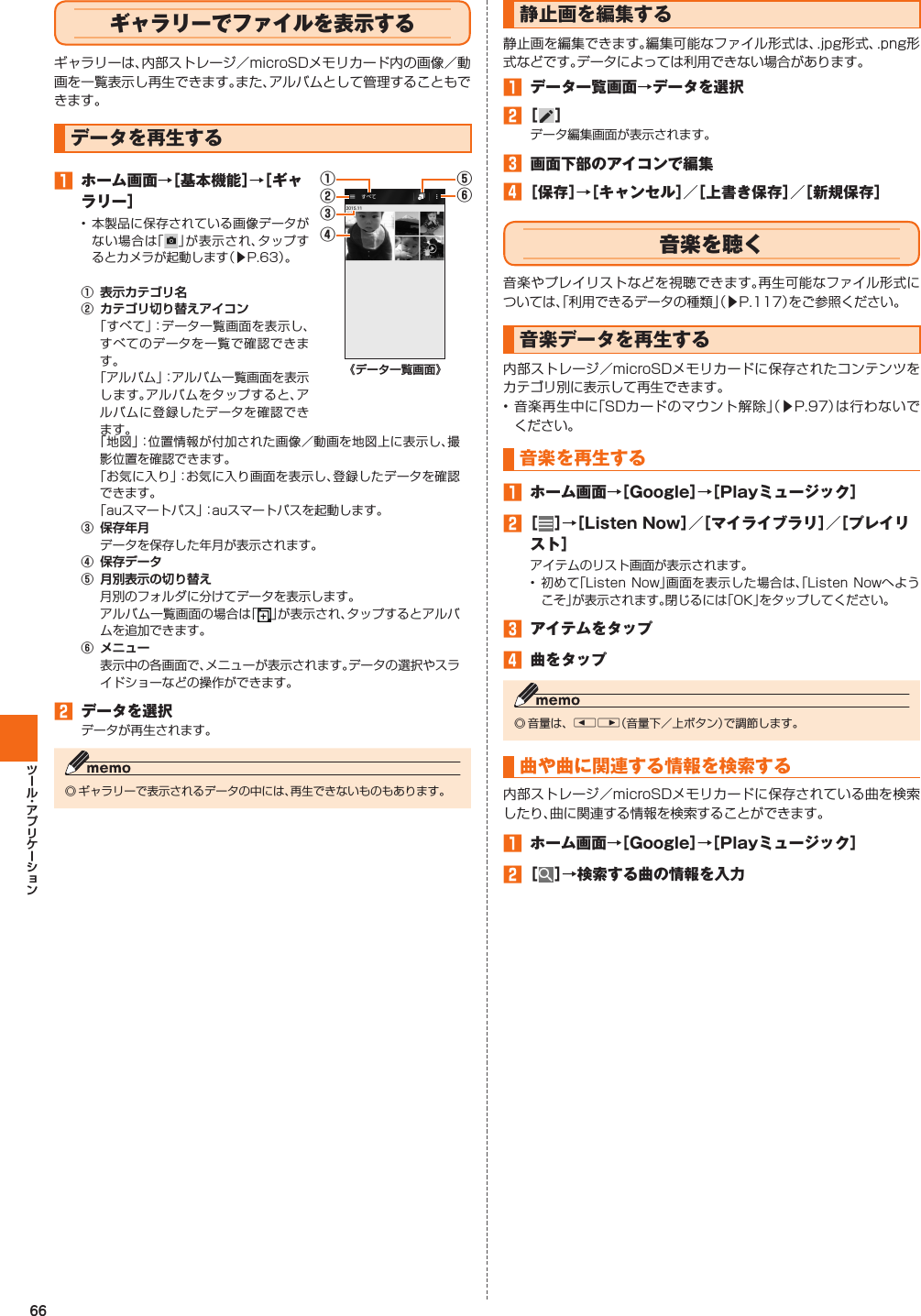 66  ギャラリーでファイルを表示するギャラリーは、内部ストレージ／microSDメモリカード内の画像／動画を一覧表示し再生できます。また、アルバムとして管理することもできます。  データを再生する󱈠  ホーム画面→［基本機能］→［ギャラリー］• 本製品に保存されている画像データがない場合は「」が表示され、タップするとカメラが起動します（▶P. 63）。󰒄 󰒅 「すべて」：データ一覧画面を表示し、すべてのデータを一覧で確認できます。「アルバム」：アルバム一覧画面を表示します。アルバムをタップすると、アルバムに登録したデータを確認できます。⑥⑤④②①③「地図」：位置情報が付加された画像／動画を地図上に表示し、撮影位置を確認できます。「お気に入り」：お気に入り画面を表示し、登録したデータを確認できます。「auスマートパス」：auスマートパスを起動します。󰒆 データを保存した年月が表示されます。󰒇 󰒈 月別のフォルダに分けてデータを表示します。アルバム一覧画面の場合は「」が表示され、タップするとアルバムを追加できます。󰒉 表示中の各画面で、メニューが表示されます。データの選択やスライドショーなどの操作ができます。󱈢  データを選択データが再生されます。◎ ギャラリーで表示されるデータの中には、再生できないものもあります。  静止画を編集する静止画を編集できます。編集可能なファイル形式は、.jpg形式、.png形式などです。データによっては利用できない場合があります。󱈠  データ一覧画面→データを選択󱈢 ［ ］データ編集画面が表示されます。󱈤  画面下部のアイコンで編集󱈦 ［保存］→［キャンセル］／［上書き保存］／［新規保存］ 音楽を聴く音楽やプレイリストなどを視聴できます。再生可能なファイル形式については、「利用できるデータの種類」（▶P. 117）をご参照ください。 音楽データを再生する内部ストレージ／microSDメモリカードに保存されたコンテンツをカテゴリ別に表示して再生できます。• 音楽再生中に「SDカードのマウント解除」（▶P. 97）は行わないでください。 音楽を再生する 󱈠  ホーム画面→［Google］→［Playミュージック］󱈢 ［ ］→［Listen Now］／［マイライブラリ］／［プレイリスト］アイテムのリスト画面が表示されます。• 初めて「Listen Now」画面を表示した場合は、「Listen Nowへようこそ」が表示されます。閉じるには「OK」をタップしてください。󱈤  アイテムをタップ󱈦  曲をタップ◎ 音量は、Elr（音量下／上ボタン）で調節します。曲や曲に関連する情報を検索する 内部ストレージ／microSDメモリカードに保存されている曲を検索したり、曲に関連する情報を検索することができます。󱈠  ホーム画面→［Google］→［Playミュージック］󱈢 ［ ］→検索する曲の情報を入力