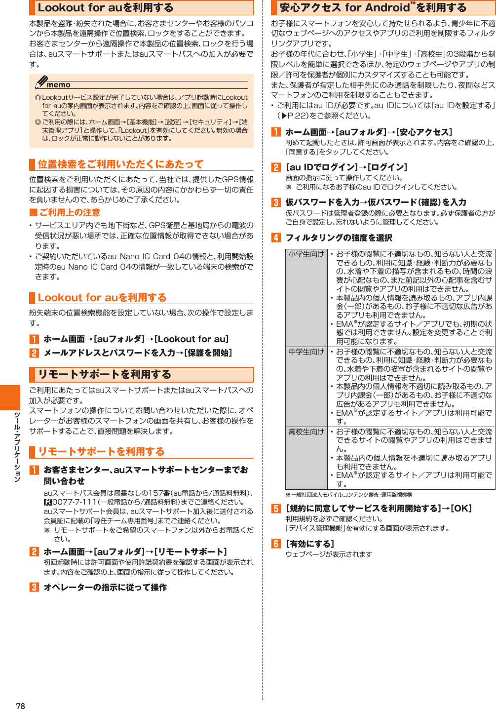 78Lookout for auを利用する本製品を盗難・紛失された場合に、お客さまセンターやお客様のパソコンから本製品を遠隔操作で位置検索、ロックをすることができます。お客さまセンターから遠隔操作で本製品の位置検索、ロックを行う場合は、auスマートサポートまたはauスマートパスへの加入が必要です。◎ Lookoutサービス設定が完了していない場合は、アプリ起動時にLookout for auの案内画面が表示されます。内容をご確認の上、画面に従って操作してください。◎ ご利用の際には、ホーム画面→［基本機能］→［設定］→［セキュリティ］→［端末管理アプリ］と操作して、「Lookout」を有効にしてください。無効の場合は、ロックが正常に動作しないことがあります。 位置検索をご利用いただくにあたって位置検索をご利用いただくにあたって、当社では、提供したGPS情報に起因する損害については、その原因の内容にかかわらず一切の責任を負いませんので、あらかじめご了承ください。■ ご利用上の注意• サービスエリア内でも地下街など、GPS衛星と基地局からの電波の受信状況が悪い場所では、正確な位置情報が取得できない場合があります。• ご契約いただいているau Nano IC Card 04の情報と、利用開始設定時のau Nano IC Card 04の情報が一致している端末の検索ができます。 Lookout for auを利用する紛失端末の位置検索機能を設定していない場合、次の操作で設定します。󱈠  ホーム画面→［auフォルダ］→［Lookout for au］󱈢  メールアドレスとパスワードを入力→［保護を開始］ リモートサポートを利用するご利用にあたってはauスマートサポートまたはauスマートパスへの加入が必要です。スマートフォンの操作についてお問い合わせいただいた際に、オペレーターがお客様のスマートフォンの画面を共有し、お客様の操作をサポートすることで、直接問題を解決します。 リモートサポートを利用する󱈠  お客さまセンター、auスマートサポートセンターまでお問い合わせauスマートパス会員は局番なしの157番（au電話から/通話料無料）、0077-7-111（一般電話から/通話料無料）までご連絡ください。auスマートサポート会員は、auスマートサポート加入後に送付される会員証に記載の「専任チーム専用番号」までご連絡ください。※ リモートサポートをご希望のスマートフォン以外からお電話ください。󱈢  ホーム画面→［auフォルダ］→［リモートサポート］初回起動時には許可画面や使用許諾契約書を確認する画面が表示されます。内容をご確認の上、画面の指示に従って操作してください。󱈤  オペレーターの指示に従って操作  安心アクセス for Android™を利用するお子様にスマートフォンを安心して持たせられるよう、青少年に不適切なウェブページへのアクセスやアプリのご利用を制限するフィルタリングアプリです。お子様の年代に合わせ、「小学生」・「中学生」・「高校生」の3段階から制限レベルを簡単に選択できるほか、特定のウェブページやアプリの制限／許可を保護者が個別にカスタマイズすることも可能です。また、保護者が指定した相手先にのみ通話を制限したり、夜間などスマートフォンのご利用を制限することもできます。• ご利用にはau IDが必要です。au IDについては「au IDを設定する」（▶P. 22）をご参照ください。󱈠  ホーム画面→［auフォルダ］→［安心アクセス］初めて起動したときは、許可画面が表示されます。内容をご確認の上、「同意する」をタップしてください。󱈢 ［au IDでログイン］→［ログイン］画面の指示に従って操作してください。※  ご利用になるお子様のau IDでログインしてください。󱈤  仮パスワードを入力→仮パスワード（確認）を入力仮パスワードは管理者登録の際に必要となります。必ず保護者の方がご自身で設定し、忘れないように管理してください。󱈦  フィルタリングの強度を選択小学生向け • お子様の閲覧に不適切なもの、知らない人と交流できるもの、利用に知識・経験・判断力が必要なもの、水着や下着の描写が含まれるもの、時間の浪費が心配なもの、また前記以外の心配事を含むサイトの閲覧やアプリの利用はできません。• 本製品内の個人情報を読み取るもの、アプリ内課金（一部）があるもの、お子様に不適切な広告があるアプリも利用できません。• EMA※が認定するサイト／アプリでも、初期の状態では利用できません。設定を変更することで利用可能になります。中学生向け • お子様の閲覧に不適切なもの、知らない人と交流できるもの、利用に知識・経験・判断力が必要なもの、水着や下着の描写が含まれるサイトの閲覧やアプリの利用はできません。• 本製品内の個人情報を不適切に読み取るもの、アプリ内課金（一部）があるもの、お子様に不適切な広告があるアプリも利用できません。• EMA※が認定するサイト／アプリは利用可能です。高校生向け • お子様の閲覧に不適切なもの、知らない人と交流できるサイトの閲覧やアプリの利用はできません。• 本製品内の個人情報を不適切に読み取るアプリも利用できません。• EMA※が認定するサイト／アプリは利用可能です。※ 一般社団法人モバイルコンテンツ審査・運用監視機構󱈨 ［規約に同意してサービスを利用開始する］→［OK］利用規約を必ずご確認ください。「デバイス管理機能」を有効にする画面が表示されます。󱈪 ［有効にする］ウェブページが表示されます