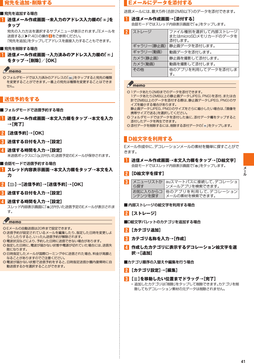 41宛先を追加・削除する󱈠  送信メール作成画面→未入力のアドレス入力欄の「 」をタップ宛先の入力方法を選択するサブメニューが表示されます。「Eメールを送信する」（▶P. 40）の操作󱈦  をご参照ください。「宛先を追加」をタップしてアドレスを直接入力することもできます。󱈠  送信メール作成画面→入力済みのアドレス入力欄の「 」をタップ→［削除］／［OK］◎ フォルダモードでは入力済みのアドレスの「 」をタップすると宛先の種類を変更することができます。一番上の宛先は種類を変更することはできません。  送信予約をする󱈠  送信メール作成画面→本文入力欄をタップ→本文を入力→［完了］󱈢 ［送信予約］→［OK］󱈤  送信する日付を入力→［設定］󱈦  送信する時間を入力→［設定］未送信ボックスに「 」が付いた送信予定のEメールが保存されます。󱈠  スレッド内容表示画面→本文入力欄をタップ→本文を入力󱈢 ［ ］→［送信予約］→［送信予約］→［OK］󱈤  送信する日付を入力→［設定］󱈦  送信する時間を入力→［設定］スレッド内容表示画面に「 」が付いた送信予定のEメールが表示されます。◎ Eメールの自動送信は20件まで設定できます。◎ 送信予約が設定されているメールを編集したり、指定した日時を変更しようとしたりすると、いったん送信予約が解除されます。◎ 電波状況などにより、予約した日時に送信できない場合があります。◎ 指定した日時に、電波が届かない状態や電源が切れていた場合には、送信失敗になります。◎ 日時指定したメールが国際ローミング中に送信された場合、料金が高額となることがありますのでご注意ください。◎ 電波が届かない状態で送信予約をすると、日時指定送信か圏内復帰時に自動送信するかを選択することができます。   Eメールにデータを添付する送信メールには、最大5件（合計2MB以下）のデータを添付できます。󱈠  送信メール作成画面→［添付する］会話モードではスレッド内容表示画面で「 」をタップします。󱈢ストレージ ファイル種別を選択して内部ストレージまたはmicroSDメモリカードのデータを添付します。ギャラリー（静止画） 静止画データを添付します。ギャラリー（動画） 動画データを添付します。カメラ（静止画） 静止画を撮影して添付します。カメラ（動画） 動画を撮影して添付します。その他 他のアプリを利用してデータを添付します。◎ 1データあたり2MBまでのデータを添付できます。 1データあたり2MB以上の静止画データ（JPEG、PNG）を添付、または合計で2MB以上のデータを添付する際は、静止画データ（JPEG、PNG）のサイズを縮小する場合があります。 静止画データ（JPEG、PNG）のサイズをさらに縮小したい場合は、「画像を携帯サイズで送る」を選択してください。◎ フォルダモードではデータを添付した後に、添付データ欄をタップすると添付したデータを再生できます。◎ 添付データを削除するには、削除する添付データの「 」をタップします。D絵文字を利用するEメール作成中に、デコレーションメールの素材を簡単に探すことができます。󱈠  送信メール作成画面→本文入力欄をタップ→［D絵文字］会話モードではスレッド内容表示画面で「 」をタップします。󱈢 ［D絵文字を探す］󱈤メニューリストから探すauスマートパスに接続して、デコレーションメールアプリを検索できます。お気に入りからコンテンツを探す他のアプリを利用して、デコレーションメールの素材を検索できます。󱈢 ［ストレージ］󱈢 ［カテゴリ追加］󱈤  カテゴリ名称を入力→［作成］󱈦  作成したカテゴリに表示するデコレーション絵文字を選択→［追加］󱈢 ［カテゴリ設定］→［編集］󱈤 ［ ］を移動したい位置までドラッグ→［完了］• 追加したカテゴリは「削除」をタップして削除できます。カテゴリを削除してもデコレーション素材の元データは削除されません。