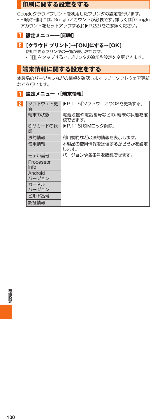 100  印刷に関する設定をするGoogleクラウドプリントを利用したプリンタの設定を行います。• 印刷の利用には、Googleアカウントが必要です。詳しくは「Googleアカウントをセットアップする」（▶P. 22）をご参照ください。󱈠  設定メニュー→［印刷］󱈢 ［クラウド プリント］→「ON」にする→［OK］使用できるプリンタの一覧が表示されます。• 「 」をタップすると、プリンタの追加や設定を変更できます。 端末情報に関する設定をする本製品のバージョンなどの情報を確認します。また、ソフトウェア更新などを行います。󱈠  設定メニュー→［ 端末情報］󱈢ソフトウェア更新▶P.  115「ソフトウェアやOSを更新する」端末の状態 電池残量や電話番号などの、端末の状態を確認できます。SIMカードの状態▶P.  116「SIMロック解除」法的情報 利用規約などの法的情報を表示します。使用情報 本製品の使用情報を送信するかどうかを設定します。モデル番号 バージョンや各番号を確認できます。Processor infoAndroidバージョンカーネルバージョンビルド番号認証情報