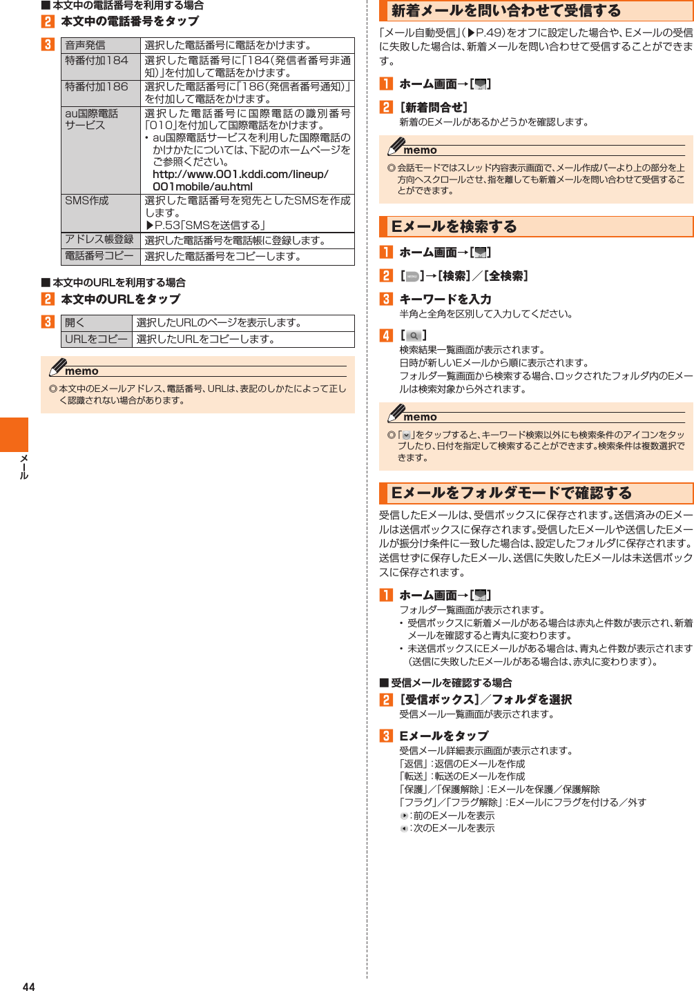 44󱈢  本文中の電話番号をタップ󱈤音声発信 選択した電話番号に電話をかけます。特番付加184 選択した電話番号に「184（発信者番号非通知）」を付加して電話をかけます。特番付加186 選択した電話番号に「186（発信者番号通知）」を付加して電話をかけます。au国際電話サービス選択した電話番号に国際電話の識別番号「010」を付加して国際電話をかけます。• au国際電話サービスを利用した国際電話のかけかたについては、下記のホームページをご参照ください。SMS作成選択した電話番号を宛先としたSMSを作成します。▶P. 53「SMSを送信する」アドレス帳登録選択した電話番号を電話帳に登録します。電話番号コピー選択した電話番号をコピーします。󱈢  本文中のURLをタップ󱈤開く 選択したURLのページを表示します。URLをコピー 選択したURLをコピーします。◎ 本文中のEメールアドレス、電話番号、URLは、表記のしかたによって正しく認識されない場合があります。  新着メールを問い合わせて受信する「メール自動受信」（▶P. 49）をオフに設定した場合や、Eメールの受信に失敗した場合は、新着メールを問い合わせて受信することができます。󱈠  ホーム画面→［ ］󱈢 ［新着問合せ］新着のEメールがあるかどうかを確認します。◎ 会話モードではスレッド内容表示画面で、メール作成バーより上の部分を上方向へスクロールさせ、指を離しても新着メールを問い合わせて受信することができます。   Eメールを検索する󱈠  ホーム画面→［ ］󱈢 ［ ］→［検索］／［全検索］󱈤  キーワードを入力半角と全角を区別して入力してください。󱈦 ［ ］検索結果一覧画面が表示されます。日時が新しいEメールから順に表示されます。フォルダ一覧画面から検索する場合、ロックされたフォルダ内のEメールは検索対象から外されます。◎ 「 」をタップすると、キーワード検索以外にも検索条件のアイコンをタップしたり、日付を指定して検索することができます。検索条件は複数選択できます。Eメールをフォルダモードで確認する受信したEメールは、受信ボックスに保存されます。送信済みのEメールは送信ボックスに保存されます。受信したEメールや送信したEメールが振分け条件に一致した場合は、設定したフォルダに保存されます。送信せずに保存したEメール、送信に失敗したEメールは未送信ボックスに保存されます。󱈠  ホーム画面→［ ］フォルダ一覧画面が表示されます。• 受信ボックスに新着メールがある場合は赤丸と件数が表示され、新着メールを確認すると青丸に変わります。• 未送信ボックスにEメールがある場合は、青丸と件数が表示されます（送信に失敗したEメールがある場合は、赤丸に変わります）。󱈢 ［受信ボックス］／フォルダを選択受信メール一覧画面が表示されます。󱈤  Eメールをタップ受信メール詳細表示画面が表示されます。「返信」：返信のEメールを作成「転送」：転送のEメールを作成「保護」／「保護解除」：Eメールを保護／保護解除「フラグ」／「フラグ解除」：Eメールにフラグを付ける／外す：前のEメールを表示：次のEメールを表示