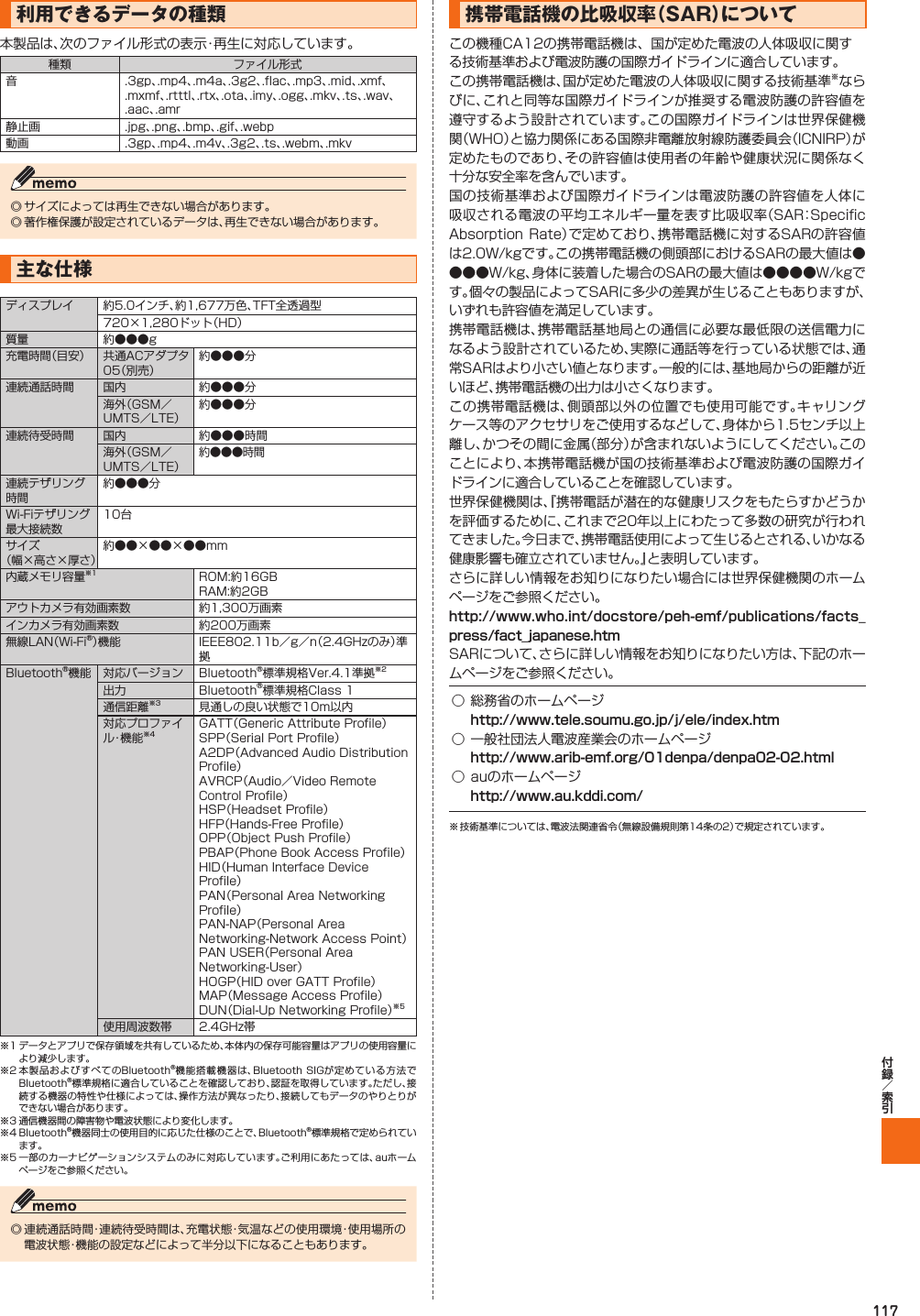 117 利用できるデータの種類本製品は、次のファイル形式の表示・再生に対応しています。種類 ファイル形式音 .3gp、.mp4、.m4a、.3g2、.flac、.mp3、.mid、.xmf、.mxmf、.rtttl、.rtx、.ota、.imy、.ogg、.mkv、.ts、.wav、.aac、.amr静止画 .jpg、.png、.bmp、.gif、.webp動画 .3gp、.mp4、.m4v、.3g2、.ts、.webm、.mkv◎ サイズによっては再生できない場合があります。◎ 著作権保護が設定されているデータは、再生できない場合があります。  主な仕様ディスプレイ 約5.0インチ、約1,677万色、TFT全透過型720×1,280ドット（HD）質量 約●●●g充電時間（目安） 共通ACアダプタ05（別売）約●●●分連続通話時間 国内 約●●●分海外（GSM／UMTS／LTE）約●●●分連続待受時間 国内 約●●●時間海外（GSM／UMTS／LTE）約●●●時間連続テザリング時間約●●●分Wi-Fiテザリング最大接続数10台サイズ（幅×高さ×厚さ）約●●×●●×●●mm内蔵メモリ容量※1 ROM:約16GBRAM:約2GBアウトカメラ有効画素数 約1,300万画素インカメラ有効画素数 約200万画素無線LAN（Wi-Fi®）機能 IEEE802.11b／g／n（2.4GHzのみ）準拠Bluetooth®機能 対応バージョン Bluetooth®標準規格Ver.4.1準拠※2出力 Bluetooth®標準規格Class 1通信距離※3 見通しの良い状態で10m以内対応プロファイル・機 能 ※4GATT（Generic Attribute Profile）SPP（Serial Port Profile）A2DP（Advanced Audio Distribution Profile）AVRCP（Audio／Video Remote Control Profile）HSP（Headset Profile）HFP（Hands-Free Profile）OPP（Object Push Profile）PBAP（Phone Book Access Profile）HID（Human Interface Device Profile）PAN（Personal Area Networking Profile）PAN-NAP（Personal Area Networking-Network Access Point）PAN USER（Personal Area Networking-User）HOGP（HID over GATT Profile）MAP（Message Access Profile）DUN（Dial-Up Networking Profile）※5使用周波数帯 2.4GHz帯※1 データとアプリで保存領域を共有しているため、本体内の保存可能容量はアプリの使用容量により減少します。※2 本製品およびすべてのBluetooth®機能搭載機器は、Bluetooth  SIGが定めている方法でBluetooth®標準規格に適合していることを確認しており、認証を取得しています。ただし、接続する機器の特性や仕様によっては、操作方法が異なったり、接続してもデータのやりとりができない場合があります。※3 通信機器間の障害物や電波状態により変化します。※4 Bluetooth®機器同士の使用目的に応じた仕様のことで、Bluetooth®標準規格で定められています。※5 一部のカーナビゲーションシステムのみに対応しています。ご利用にあたっては、auホームページをご参照ください。◎ 連続通話時間・連続待受時間は、充電状態・気温などの使用環境・使用場所の電波状態・機能の設定などによって半分以下になることもあります。携帯電話機の比吸収率（  SAR）についてこの機種CA12の携帯電話機は、国が定めた電波の人体吸収に関する技術基準および電波防護の国際ガイドラインに適合しています｡この携帯電話機は、国が定めた電波の人体吸収に関する技術基準※ならびに、これと同等な国際ガイドラインが推奨する電波防護の許容値を遵守するよう設計されています。この国際ガイドラインは世界保健機関（WHO）と協力関係にある国際非電離放射線防護委員会（ICNIRP）が定めたものであり、その許容値は使用者の年齢や健康状況に関係なく十分な安全率を含んでいます。国の技術基準および国際ガイドラインは電波防護の許容値を人体に吸収される電波の平均エネルギー量を表す比吸収率（SAR：Specific Absorption Rate）で定めており､携帯電話機に対するSARの許容値は2.0W/kgです。この携帯電話機の側頭部におけるSARの最大値は●●●●W/kg、身体に装着した場合のSARの最大値は●●●●W/kgです。個々の製品によってSARに多少の差異が生じることもありますが、いずれも許容値を満足しています。携帯電話機は、携帯電話基地局との通信に必要な最低限の送信電力になるよう設計されているため、実際に通話等を行っている状態では、通常SARはより小さい値となります。一般的には、基地局からの距離が近いほど、携帯電話機の出力は小さくなります。この携帯電話機は、側頭部以外の位置でも使用可能です。キャリングケース等のアクセサリをご使用するなどして、身体から1.5センチ以上離し、かつその間に金属（部分）が含まれないようにしてください。このことにより、本携帯電話機が国の技術基準および電波防護の国際ガイドラインに適合していることを確認しています。世界保健機関は、『携帯電話が潜在的な健康リスクをもたらすかどうかを評価するために、これまで20年以上にわたって多数の研究が行われてきました。今日まで、携帯電話使用によって生じるとされる、いかなる健康影響も確立されていません。』と表明しています。さらに詳しい情報をお知りになりたい場合には世界保健機関のホームページをご参照ください。SARについて、さらに詳しい情報をお知りになりたい方は、下記のホームページをご参照ください。 ○ 総務省のホームページ○一般社団法人電波産業会のホームページ○ auのホームページ※ 技術基準については、電波法関連省令（無線設備規則第14条の2）で規定されています。