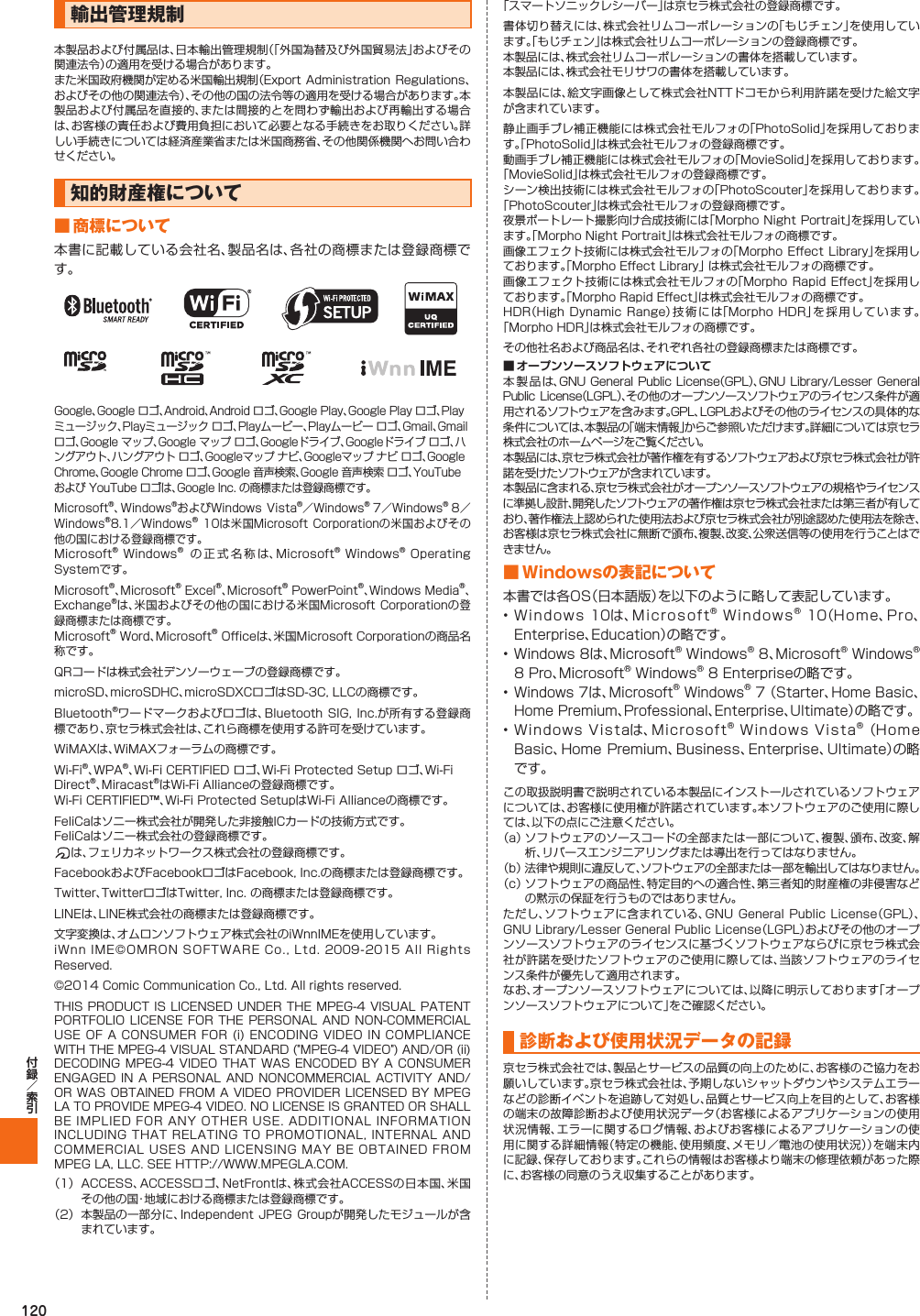 120輸出管理規制本製品および付属品は、日本輸出管理規制（「外国為替及び外国貿易法」およびその関連法令）の適用を受ける場合があります。また米国政府機関が定める米国輸出規制（Export  Administration  Regulations、およびその他の関連法令）、その他の国の法令等の適用を受ける場合があります。本製品および付属品を直接的、または間接的とを問わず輸出および再輸出する場合は、お客様の責任および費用負担において必要となる手続きをお取りください。詳しい手続きについては経済産業省または米国商務省、その他関係機関へお問い合わせください。知的財産権について■ 商標について本書に記載している会社名、製品名は、各社の商標または登録商標です。Google、Google ロゴ、Android、Android ロゴ、Google Play、Google Play ロゴ、Playミュージック、Playミュージック ロゴ、Playムービー、Playムービー ロゴ、Gmail、Gmail ロゴ、Google マップ、Google マップ ロゴ、Googleドライブ、Googleドライブ ロゴ、ハングアウト、ハングアウト ロゴ、Googleマップ ナビ、Googleマップ ナビ ロゴ、Google Chrome、Google Chrome ロゴ、Google 音声検索、Google 音声検索 ロゴ、YouTube および YouTube ロゴは、Google Inc. の商標または登録商標です。Microsoft®、Windows®およびWindows Vista®／Windows® 7／Windows® 8／Windows®8.1／Windows® 10は米国Microsoft Corporationの米国およびその他の国における登録商標です。Microsoft® Windows®  の正式名称は、Microsoft® Windows® Operating Systemです。Microsoft®、Microsoft® Excel®、Microsoft® PowerPoint®、Windows Media®、Exchange®は、米国およびその他の国における米国Microsoft Corporationの登録商標または商標です。Microsoft® Word、Microsoft® Officeは、米国Microsoft Corporationの商品名称です。QRコードは株式会社デンソーウェーブの登録商標です。microSD、microSDHC、microSDXCロゴはSD-3C, LLCの商標です。Bluetooth®ワードマークおよびロゴは、Bluetooth SIG, Inc.が所有する登録商標であり、京セラ株式会社は、これら商標を使用する許可を受けています。WiMAXは、WiMAXフォーラムの商標です。Wi-Fi®、WPA®、Wi-Fi CERTIFIED ロゴ、Wi-Fi Protected Setup ロゴ、Wi-Fi Direct®、Miracast®はWi-Fi Allianceの登録商標です。Wi-Fi CERTIFIED™、Wi-Fi Protected SetupはWi-Fi Allianceの商標です。FeliCaはソニー株式会社が開発した非接触ICカードの技術方式です。FeliCaはソニー株式会社の登録商標です。は、フェリカネットワークス株式会社の登録商標です。FacebookおよびFacebookロゴはFacebook, Inc.の商標または登録商標です。Twitter、TwitterロゴはTwitter, Inc. の商標または登録商標です。LINEは、LINE株式会社の商標または登録商標です。文字変換は、オムロンソフトウェア株式会社のiWnnIMEを使用しています。iWnn IME©OMRON SOFTWARE Co., Ltd. 2009-2015  All  Rights Reserved.©2014 Comic Communication Co., Ltd. All rights reserved.THIS PRODUCT IS LICENSED UNDER THE MPEG-4 VISUAL PATENT PORTFOLIO LICENSE FOR THE PERSONAL AND  NON-COMMERCIAL USE OF A CONSUMER FOR (i) ENCODING VIDEO IN COMPLIANCE WITH THE MPEG-4 VISUAL STANDARD (&quot;MPEG-4 VIDEO&quot;) AND/OR (ii) DECODING MPEG-4 VIDEO THAT WAS  ENCODED  BY  A CONSUMER ENGAGED IN A PERSONAL AND NONCOMMERCIAL  ACTIVITY  AND/OR WAS OBTAINED FROM A VIDEO PROVIDER LICENSED BY MPEG LA TO PROVIDE MPEG-4 VIDEO. NO LICENSE IS GRANTED OR SHALL BE IMPLIED FOR ANY OTHER USE. ADDITIONAL INFORMATION INCLUDING THAT RELATING TO PROMOTIONAL, INTERNAL AND COMMERCIAL USES AND LICENSING MAY BE OBTAINED FROM MPEG LA, LLC. SEE HTTP://WWW.MPEGLA.COM.（1）  ACCESS、ACCESSロゴ、NetFrontは、株式会社ACCESSの日本国、米国その他の国・地域における商標または登録商標です。（2）  本製品の一部分に、Independent JPEG Groupが開発したモジュールが含まれています。「スマートソニックレシーバー」は京セラ株式会社の登録商標です。書体切り替えには、株式会社リムコーポレーションの「もじチェン」を使用しています。「もじチェン」は株式会社リムコーポレーションの登録商標です。本製品には、株式会社リムコーポレーションの書体を搭載しています。本製品には、株式会社モリサワの書体を搭載しています。本製品には、絵文字画像として株式会社NTTドコモから利用許諾を受けた絵文字が含まれています。静止画手ブレ補正機能には株式会社モルフォの「PhotoSolid」を採用しております。「PhotoSolid」は株式会社モルフォの登録商標です。動画手ブレ補正機能には株式会社モルフォの「MovieSolid」を採用しております。「MovieSolid」は株式会社モルフォの登録商標です。シーン検出技術には株式会社モルフォの「PhotoScouter」を採用しております。「PhotoScouter」は株式会社モルフォの登録商標です。夜景ポートレート撮影向け合成技術には「Morpho Night Portrait」を採用しています。「Morpho Night Portrait」は株式会社モルフォの商標です。画像エフェクト技術には株式会社モルフォの「Morpho  Effect  Library」を採用しております。「Morpho Effect Library」 は株式会社モルフォの商標です。画像エフェクト技術には株式会社モルフォの「Morpho Rapid Effect」を採用しております。「Morpho Rapid Effect」は株式会社モルフォの商標です。HDR（High Dynamic Range）技術には「Morpho HDR」を採用しています。「Morpho HDR」は株式会社モルフォの商標です。その他社名および商品名は、それぞれ各社の登録商標または商標です。本製品は、GNU General  Public  License（GPL）、GNU Library/Lesser  General Public  License（LGPL）、その他のオープンソースソフトウェアのライセンス条件が適用されるソフトウェアを含みます。GPL、LGPLおよびその他のライセンスの具体的な条件については、本製品の「端末情報」からご参照いただけます。詳細については京セラ株式会社のホームページをご覧ください。本製品には、京セラ株式会社が著作権を有するソフトウェアおよび京セラ株式会社が許諾を受けたソフトウェアが含まれています。本製品に含まれる、京セラ株式会社がオープンソースソフトウェアの規格やライセンスに準拠し設計、開発したソフトウェアの著作権は京セラ株式会社または第三者が有しており、著作権法上認められた使用法および京セラ株式会社が別途認めた使用法を除き、お客様は京セラ株式会社に無断で頒布、複製、改変、公衆送信等の使用を行うことはできません。■ Windowsの表記について本書では各OS（日本語版）を以下のように略して表記しています。• Windows 10は、Microsoft® Windows® 10（Home、Pro、Enterprise、Education）の略です。• Windows 8は、Microsoft® Windows® 8、Microsoft® Windows®8 Pro、Microsoft® Windows® 8 Enterpriseの略です。•Windows 7は、Microsoft® Windows® 7 （Starter、Home Basic、Home Premium、Professional、Enterprise、Ultimate）の略です。• Windows Vistaは、Microsoft® Windows Vista® （HomeBasic、Home Premium、Business、Enterprise、Ultimate）の略です。この取扱説明書で説明されている本製品にインストールされているソフトウェアについては、お客様に使用権が許諾されています。本ソフトウェアのご使用に際しては、以下の点にご注意ください。（a）  ソフトウェアのソースコードの全部または一部について、複製、頒布、改変、解析、リバースエンジニアリングまたは導出を行ってはなりません。（b）  法律や規則に違反して、ソフトウェアの全部または一部を輸出してはなりません。（c）  ソフトウェアの商品性、特定目的への適合性、第三者知的財産権の非侵害などの黙示の保証を行うものではありません。ただし、ソフトウェアに含まれている、GNU  General  Public License（GPL）、GNU Library/Lesser General Public License（LGPL）およびその他のオープンソースソフトウェアのライセンスに基づくソフトウェアならびに京セラ株式会社が許諾を受けたソフトウェアのご使用に際しては、当該ソフトウェアのライセンス条件が優先して適用されます。なお、オープンソースソフトウェアについては、以降に明示しております「オープンソースソフトウェアについて」をご確認ください。診断および使用状況データの記録京セラ株式会社では、製品とサービスの品質の向上のために、お客様のご協力をお願いしています。京セラ株式会社は、予期しないシャットダウンやシステムエラーなどの診断イベントを追跡して対処し、品質とサービス向上を目的として、お客様の端末の故障診断および使用状況データ（お客様によるアプリケーションの使用状況情報、エラーに関するログ情報、およびお客様によるアプリケーションの使用に関する詳細情報（特定の機能、使用頻度、メモリ／電池の使用状況））を端末内に記録、保存しております。これらの情報はお客様より端末の修理依頼があった際に、お客様の同意のうえ収集することがあります。