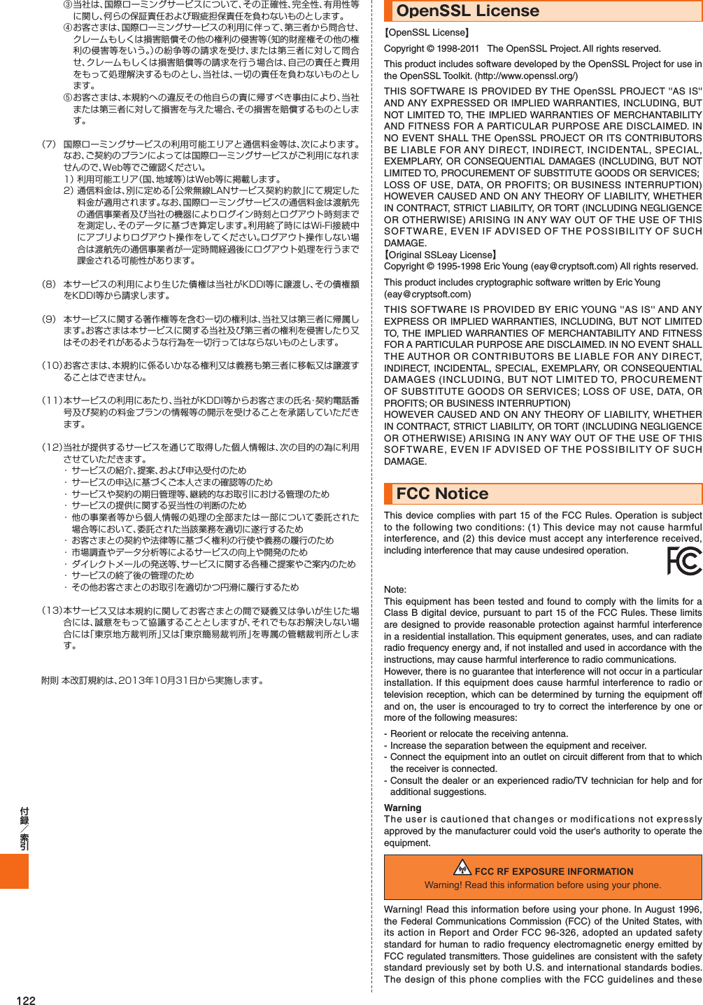 122③  当社は、国際ローミングサービスについて、その正確性、完全性、有用性等に関し、何らの保証責任および瑕疵担保責任を負わないものとします。④  お客さまは、国際ローミングサービスの利用に伴って、第三者から問合せ、クレームもしくは損害賠償その他の権利の侵害等（知的財産権その他の権利の侵害等をいう。）の紛争等の請求を受け、または第三者に対して問合せ、クレームもしくは損害賠償等の請求を行う場合は、自己の責任と費用をもって処理解決するものとし、当社は、一切の責任を負わないものとします。⑤  お客さまは、本規約への違反その他自らの責に帰すべき事由により、当社または第三者に対して損害を与えた場合、その損害を賠償するものとします。（7）  国際ローミングサービスの利用可能エリアと通信料金等は、次によります。なお、ご契約のプランによっては国際ローミングサービスがご利用になれませんので、Web等でご確認ください。 1）  利用可能エリア（国、地域等）はWeb等に掲載します。 2）  通信料金は、別に定める「公衆無線LANサービス契約約款」にて規定した料金が適用されます。なお、国際ローミングサービスの通信料金は渡航先の通信事業者及び当社の機器によりログイン時刻とログアウト時刻までを測定し、そのデータに基づき算定します。利用終了時にはWi-Fi接続中にアプリよりログアウト操作をしてください。ログアウト操作しない場合は渡航先の通信事業者が一定時間経過後にログアウト処理を行うまで課金される可能性があります。（8）  本サービスの利用により生じた債権は当社がKDDI等に譲渡し、その債権額をKDDI等から請求します。（9）  本サービスに関する著作権等を含む一切の権利は、当社又は第三者に帰属します。お客さまは本サービスに関する当社及び第三者の権利を侵害したり又はそのおそれがあるような行為を一切行ってはならないものとします。（10）  お客さまは、本規約に係るいかなる権利又は義務も第三者に移転又は譲渡することはできません。（11）  本サービスの利用にあたり、当社がKDDI等からお客さまの氏名・契約電話番号及び契約の料金プランの情報等の開示を受けることを承諾していただきます。（12） 当社が提供するサービスを通じて取得した個人情報は、次の目的の為に利用させていただきます。・ サービスの紹介、提案、および申込受付のため・ サービスの申込に基づくご本人さまの確認等のため・ サービスや契約の期日管理等、継続的なお取引における管理のため・ サービスの提供に関する妥当性の判断のため・ 他の事業者等から個人情報の処理の全部または一部について委託された場合等において、委託された当該業務を適切に遂行するため・ お客さまとの契約や法律等に基づく権利の行使や義務の履行のため・ 市場調査やデータ分析等によるサービスの向上や開発のため・ ダイレクトメールの発送等、サービスに関する各種ご提案やご案内のため・ サービスの終了後の管理のため・ その他お客さまとのお取引を適切かつ円滑に履行するため（13） 本サービス又は本規約に関してお客さまとの間で疑義又は争いが生じた場合には、誠意をもって協議することとしますが、それでもなお解決しない場合には「東京地方裁判所」又は「東京簡易裁判所」を専属の管轄裁判所とします。附則 本改訂規約は、2013年10月31日から実施します。OpenSSL License【OpenSSL License】Copyright © 1998-2011   The OpenSSL Project. All rights reserved.This product includes software developed by the OpenSSL Project for use in the OpenSSL Toolkit. (http://www.openssl.org/)THIS SOFTWARE IS PROVIDED BY THE OpenSSL PROJECT &apos;&apos;AS IS&apos;&apos; AND ANY EXPRESSED OR IMPLIED WARRANTIES, INCLUDING, BUT NOT LIMITED TO, THE IMPLIED WARRANTIES OF MERCHANTABILITY AND FITNESS FOR A PARTICULAR PURPOSE ARE DISCLAIMED. IN NO EVENT SHALL THE OpenSSL PROJECT OR ITS CONTRIBUTORS BE LIABLE FOR ANY DIRECT, INDIRECT, INCIDENTAL, SPECIAL, EXEMPLARY, OR CONSEQUENTIAL DAMAGES (INCLUDING, BUT NOT LIMITED TO, PROCUREMENT OF SUBSTITUTE GOODS OR SERVICES;LOSS OF USE, DATA, OR PROFITS; OR BUSINESS INTERRUPTION) HOWEVER CAUSED AND ON ANY THEORY OF LIABILITY, WHETHER IN CONTRACT, STRICT LIABILITY, OR TORT (INCLUDING NEGLIGENCE OR OTHERWISE) ARISING IN ANY WAY OUT OF THE USE OF THIS SOFTWARE, EVEN IF ADVISED OF THE POSSIBILITY OF SUCH DAMAGE.【Original SSLeay License】Copyright © 1995-1998 Eric Young (eay@cryptsoft.com) All rights reserved.This product includes cryptographic software written by Eric Young(eay@cryptsoft.com)THIS SOFTWARE IS PROVIDED BY ERIC YOUNG &apos;&apos;AS IS&apos;&apos; AND ANY EXPRESS OR IMPLIED WARRANTIES, INCLUDING, BUT NOT LIMITED TO, THE IMPLIED WARRANTIES OF MERCHANTABILITY AND FITNESS FOR A PARTICULAR PURPOSE ARE DISCLAIMED. IN NO EVENT SHALL THE AUTHOR OR CONTRIBUTORS BE LIABLE FOR ANY DIRECT, INDIRECT, INCIDENTAL, SPECIAL, EXEMPLARY, OR CONSEQUENTIAL DAMAGES (INCLUDING, BUT NOT LIMITED TO, PROCUREMENT OF SUBSTITUTE GOODS OR SERVICES; LOSS OF USE, DATA, OR PROFITS; OR BUSINESS INTERRUPTION)HOWEVER CAUSED AND ON ANY THEORY OF LIABILITY, WHETHER IN CONTRACT, STRICT LIABILITY, OR TORT (INCLUDING NEGLIGENCE OR OTHERWISE) ARISING IN ANY WAY OUT OF THE USE OF THIS SOFTWARE, EVEN IF ADVISED OF THE POSSIBILITY OF SUCH DAMAGE.FCC NoticeThis device complies with part 15 of the FCC Rules. Operation is subject to the following two conditions: (1) This device may not cause harmful interference, and (2) this device must accept any interference received, including interference that may cause undesired operation. Note:This equipment has been tested and found to comply with the limits for a Class B digital device, pursuant to part 15 of the FCC Rules. These limits are designed to provide reasonable protection against harmful interference in a residential installation. This equipment generates, uses, and can radiate radio frequency energy and, if not installed and used in accordance with the instructions, may cause harmful interference to radio communications.However, there is no guarantee that interference will not occur in a particular installation. If this equipment does cause harmful interference to radio or television reception, which can be determined by turning the equipment off and on, the user is encouraged to try to correct the interference by one or more of the following measures:- Reorient or relocate the receiving antenna.- Increase the separation between the equipment and receiver.- Connect the equipment into an outlet on circuit different from that to which the receiver is connected.- Consult the dealer or an experienced radio/TV technician for help and for additional suggestions.WarningThe user is cautioned that changes or modifications not expressly approved by the manufacturer could void the user&apos;s authority to operate the equipment. FCC RF EXPOSURE INFORMATIONWarning! Read this information before using your phone.Warning! Read this information before using your phone. In August 1996, the Federal Communications Commission (FCC) of the United States, with its action in Report and Order FCC 96-326, adopted an updated safety standard for human to radio frequency electromagnetic energy emitted by FCC regulated transmitters. Those guidelines are consistent with the safety standard previously set by both U.S. and international standards bodies. The design of this phone complies with the FCC guidelines and these 