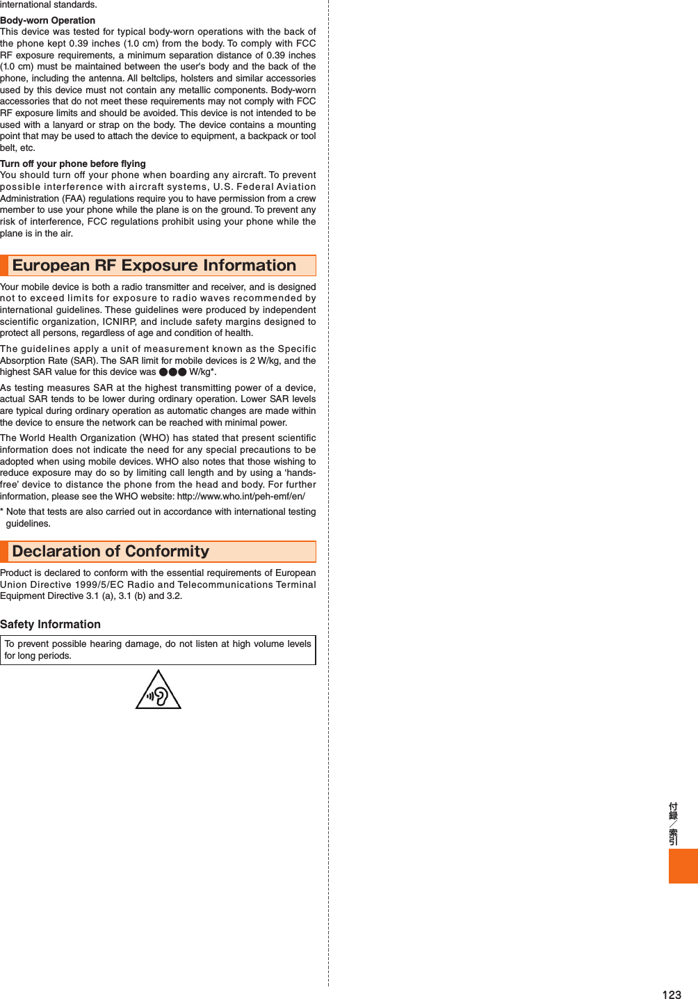 123international standards.Body-worn OperationThis device was tested for typical body-worn operations with the back of the phone kept 0.39 inches (1.0 cm) from the body. To comply with FCC RF exposure requirements, a minimum separation distance of 0.39 inches (1.0 cm) must be maintained between the user&apos;s body and the back of the phone, including the antenna. All beltclips, holsters and similar accessories used by this device must not contain any metallic components. Body-worn accessories that do not meet these requirements may not comply with FCC RF exposure limits and should be avoided. This device is not intended to be used with a lanyard or strap on the body. The device contains a mounting point that may be used to attach the device to equipment, a backpack or tool belt, etc.Turn off your phone before flyingYou should turn off your phone when boarding any aircraft. To prevent possible interference with aircraft systems, U.S. Federal Aviation Administration (FAA) regulations require you to have permission from a crew member to use your phone while the plane is on the ground. To prevent any risk of interference, FCC regulations prohibit using your phone while the plane is in the air.European RF Exposure Information Your mobile device is both a radio transmitter and receiver, and is designed not to exceed limits for exposure to radio waves recommended by international guidelines. These guidelines were produced by independent scientific organization, ICNIRP, and include safety margins designed to protect all persons, regardless of age and condition of health.The guidelines apply a unit of measurement known as the Specific Absorption Rate (SAR). The SAR limit for mobile devices is 2 W/kg, and the highest SAR value for this device was ●●● W/kg*.As testing measures SAR at the highest transmitting power of a device, actual SAR tends to be lower during ordinary operation. Lower SAR levels are typical during ordinary operation as automatic changes are made within the device to ensure the network can be reached with minimal power.The World Health Organization (WHO) has stated that present scientific information does not indicate the need for any special precautions to be adopted when using mobile devices. WHO also notes that those wishing to reduce exposure may do so by limiting call length and by using a ‘hands-free’ device to distance the phone from the head and body. For further information, please see the WHO website: http://www.who.int/peh-emf/en/* Note that tests are also carried out in accordance with international testing guidelines.Declaration of ConformityProduct is declared to conform with the essential requirements of European Union Directive 1999/5/EC Radio and Telecommunications Terminal Equipment Directive 3.1 (a), 3.1 (b) and 3.2.Safety InformationTo prevent possible hearing damage, do not listen at high volume levels for long periods.