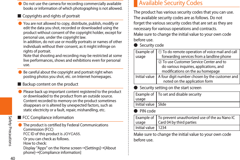 40Safety Precautions● Donotusethecameraforrecordingcommerciallyavailablebooksorinformationofwhichphotographingisnotallowed.■Copyrightsandrightsofportrait● Youarenotallowedtocopy,distribute,publish,modifyoreditthedatayoushot,recordedordownloadedusingtheproductwithoutconsentofthecopyrightholder,exceptforpersonaluse,underthecopyrightlaw.Inaddition,donotuseormodifyportraitsornamesofotherindividualswithouttheirconsent,asitmightinfringeonrightsofportrait.Notethatshootingandrecordingmayberestrictedatsomeliveperformances,showsandexhibitionsevenforpersonaluse.● Becarefulaboutthecopyrightandportraitrightwhenpostingphotosyoushot,etc.onInternethomepages.■Backupcontentontheproduct● Pleasebackupimportantcontentregisteredtotheproductordownloadedtotheproductfromanoutsidesource.Contentrecordedtomemoryontheproductsometimesdisappearsorisalteredbyunexpectedfactors,suchasstaticelectricityorafault,repair,mishandling,etc.■FCCComplianceinformation●TheproductiscertifiedbyFederalCommunicationsCommission(FCC)FCCIDofthisproductisJOYCA55.Oryoucancheckasfollows.Howtocheck:Display&quot;Apps&quot;ontheHomescreen→[Settings]→[Aboutphone]→[Complianceinformation]Available Security CodesTheproducthasvarioussecuritycodesthatyoucanuse.Theavailablesecuritycodesareasfollows.Donotforgetthevarioussecuritycodesthataresetastheyarenecessaryforvariousoperationsandcontracts.Makesuretochangetheinitialvaluetoyourowncodebeforeuse.● SecuritycodeExampleofusage①Todoremoteoperationofvoicemailandcallforwardingservicesfromalandlinephone②TouseCustomerServiceCenterandtodovariousinquiries,applications,andmodificationsontheauhomepageInitialvalue Afourdigitnumberchosenbythecustomerandnotedontheapplicationform● SecuritysettingonthestartscreenExampleofusageTosetanddisablesecurityInitialvalue Slide● PINcodeExampleofusageTopreventunauthorizeduseoftheauNanoICCard04bythirdpartiesInitialvalue 1234Makesuretochangetheinitialvaluetoyourowncodebeforeuse.