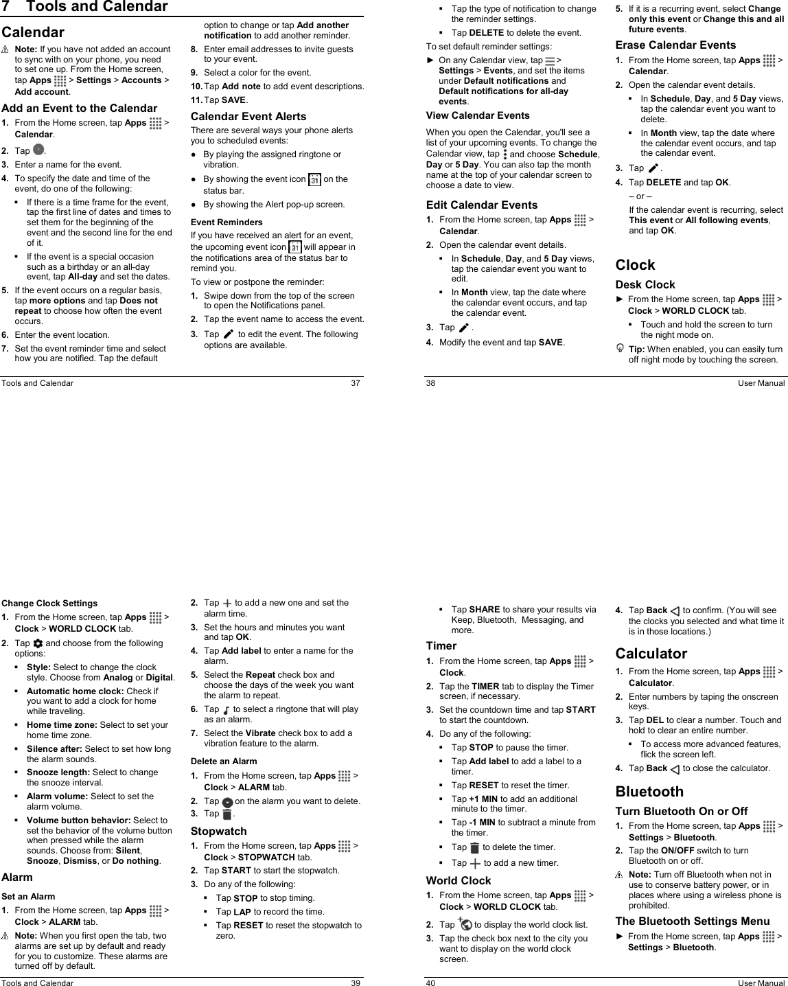  Tools and Calendar  37 7  Tools and CalendarCalendar  Note: If you have not added an account to sync with on your phone, you need  to set one up. From the Home screen, tap Apps   &gt; Settings &gt; Accounts &gt; Add account. Add an Event to the Calendar 1.  From the Home screen, tap Apps  &gt; Calendar. 2.  Tap  . 3.  Enter a name for the event. 4.  To specify the date and time of the event, do one of the following:   If there is a time frame for the event, tap the first line of dates and times to set them for the beginning of the event and the second line for the end of it.   If the event is a special occasion such as a birthday or an all-day event, tap All-day and set the dates. 5.  If the event occurs on a regular basis, tap more options and tap Does not repeat to choose how often the event occurs. 6.  Enter the event location. 7.  Set the event reminder time and select how you are notified. Tap the default option to change or tap Add another notification to add another reminder. 8.  Enter email addresses to invite guests to your event. 9.  Select a color for the event. 10. Tap Add note to add event descriptions. 11. Tap SAVE. Calendar Event Alerts There are several ways your phone alerts you to scheduled events: ●  By playing the assigned ringtone or vibration. ●  By showing the event icon   on the status bar. ●  By showing the Alert pop-up screen. Event Reminders If you have received an alert for an event, the upcoming event icon   will appear in the notifications area of the status bar to remind you. To view or postpone the reminder: 1.  Swipe down from the top of the screen to open the Notifications panel. 2.  Tap the event name to access the event. 3.  Tap   to edit the event. The following options are available.   38  User Manual   Tap the type of notification to change the reminder settings.   Tap DELETE to delete the event. To set default reminder settings: ►  On any Calendar view, tap   &gt; Settings &gt; Events, and set the items under Default notifications and Default notifications for all-day events. View Calendar Events When you open the Calendar, you&apos;ll see a list of your upcoming events. To change the Calendar view, tap   and choose Schedule, Day or 5 Day. You can also tap the month name at the top of your calendar screen to choose a date to view. Edit Calendar Events 1.  From the Home screen, tap Apps  &gt; Calendar. 2.  Open the calendar event details.   In Schedule, Day, and 5 Day views, tap the calendar event you want to edit.   In Month view, tap the date where the calendar event occurs, and tap the calendar event. 3.  Tap  . 4.  Modify the event and tap SAVE. 5.  If it is a recurring event, select Change only this event or Change this and all future events. Erase Calendar Events 1.  From the Home screen, tap Apps  &gt; Calendar. 2.  Open the calendar event details.   In Schedule, Day, and 5 Day views, tap the calendar event you want to delete.   In Month view, tap the date where the calendar event occurs, and tap the calendar event. 3.  Tap  . 4.  Tap DELETE and tap OK. – or – If the calendar event is recurring, select This event or All following events, and tap OK.  Clock Desk Clock ►  From the Home screen, tap Apps  &gt; Clock &gt; WORLD CLOCK tab.   Touch and hold the screen to turn the night mode on.  Tip: When enabled, you can easily turn off night mode by touching the screen.  Tools and Calendar  39 Change Clock Settings 1.  From the Home screen, tap Apps  &gt; Clock &gt; WORLD CLOCK tab. 2.  Tap   and choose from the following options:  Style: Select to change the clock style. Choose from Analog or Digital.  Automatic home clock: Check if you want to add a clock for home while traveling.  Home time zone: Select to set your home time zone.  Silence after: Select to set how long the alarm sounds.  Snooze length: Select to change the snooze interval.  Alarm volume: Select to set the alarm volume.  Volume button behavior: Select to set the behavior of the volume button when pressed while the alarm sounds. Choose from: Silent, Snooze, Dismiss, or Do nothing. Alarm Set an Alarm 1.  From the Home screen, tap Apps  &gt; Clock &gt; ALARM tab.  Note: When you first open the tab, two alarms are set up by default and ready for you to customize. These alarms are turned off by default. 2.  Tap   to add a new one and set the alarm time. 3.  Set the hours and minutes you want and tap OK. 4.  Tap Add label to enter a name for the alarm. 5.  Select the Repeat check box and choose the days of the week you want the alarm to repeat. 6.  Tap   to select a ringtone that will play as an alarm. 7.  Select the Vibrate check box to add a vibration feature to the alarm. Delete an Alarm 1.  From the Home screen, tap Apps  &gt; Clock &gt; ALARM tab. 2.  Tap   on the alarm you want to delete. 3.  Tap . Stopwatch  1.  From the Home screen, tap Apps  &gt; Clock &gt; STOPWATCH tab. 2.  Tap START to start the stopwatch. 3.  Do any of the following:   Tap STOP to stop timing.   Tap LAP to record the time.   Tap RESET to reset the stopwatch to zero.   40  User Manual   Tap SHARE to share your results via Keep, Bluetooth,  Messaging, and more. Timer 1.  From the Home screen, tap Apps  &gt; Clock. 2.  Tap the TIMER tab to display the Timer screen, if necessary. 3.  Set the countdown time and tap START to start the countdown. 4.  Do any of the following:   Tap STOP to pause the timer.   Tap Add label to add a label to a timer.   Tap RESET to reset the timer.   Tap +1 MIN to add an additional minute to the timer.   Tap -1 MIN to subtract a minute from the timer.   Tap   to delete the timer.   Tap   to add a new timer. World Clock 1.  From the Home screen, tap Apps  &gt; Clock &gt; WORLD CLOCK tab. 2.  Tap   to display the world clock list. 3.  Tap the check box next to the city you want to display on the world clock screen. 4.  Tap Back   to confirm. (You will see the clocks you selected and what time it is in those locations.) Calculator 1.  From the Home screen, tap Apps  &gt; Calculator. 2.  Enter numbers by taping the onscreen keys. 3.  Tap DEL to clear a number. Touch and hold to clear an entire number.   To access more advanced features, flick the screen left. 4.  Tap Back   to close the calculator. Bluetooth Turn Bluetooth On or Off 1.  From the Home screen, tap Apps  &gt; Settings &gt; Bluetooth. 2.  Tap the ON/OFF switch to turn Bluetooth on or off.   Note: Turn off Bluetooth when not in use to conserve battery power, or in places where using a wireless phone is prohibited. The Bluetooth Settings Menu ►  From the Home screen, tap Apps  &gt; Settings &gt; Bluetooth. 