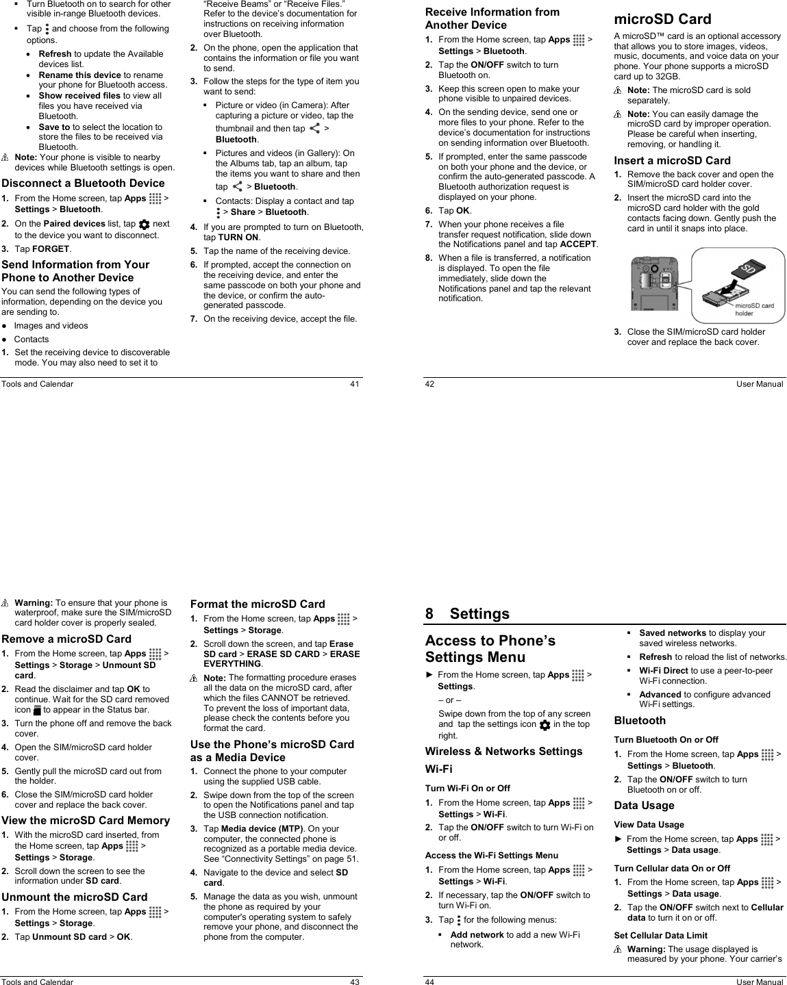  Tools and Calendar  41   Turn Bluetooth on to search for other visible in-range Bluetooth devices.   Tap   and choose from the following options. • Refresh to update the Available devices list. • Rename this device to rename your phone for Bluetooth access. • Show received files to view all files you have received via Bluetooth. • Save to to select the location to store the files to be received via Bluetooth.   Note: Your phone is visible to nearby devices while Bluetooth settings is open. Disconnect a Bluetooth Device 1.  From the Home screen, tap Apps  &gt; Settings &gt; Bluetooth. 2.  On the Paired devices list, tap   next to the device you want to disconnect. 3.  Tap FORGET. Send Information from Your Phone to Another Device You can send the following types of information, depending on the device you are sending to. ●  Images and videos ●  Contacts 1.  Set the receiving device to discoverable mode. You may also need to set it to “Receive Beams” or “Receive Files.” Refer to the device’s documentation for instructions on receiving information over Bluetooth. 2.  On the phone, open the application that contains the information or file you want to send.  3.  Follow the steps for the type of item you want to send:   Picture or video (in Camera): After capturing a picture or video, tap the thumbnail and then tap   &gt; Bluetooth.   Pictures and videos (in Gallery): On the Albums tab, tap an album, tap the items you want to share and then tap   &gt; Bluetooth.   Contacts: Display a contact and tap  &gt; Share &gt; Bluetooth. 4.  If you are prompted to turn on Bluetooth, tap TURN ON. 5.  Tap the name of the receiving device. 6.  If prompted, accept the connection on the receiving device, and enter the same passcode on both your phone and the device, or confirm the auto-generated passcode. 7.  On the receiving device, accept the file.   42  User Manual Receive Information from Another Device 1.  From the Home screen, tap Apps  &gt; Settings &gt; Bluetooth. 2.  Tap the ON/OFF switch to turn Bluetooth on. 3.  Keep this screen open to make your phone visible to unpaired devices. 4.  On the sending device, send one or more files to your phone. Refer to the device’s documentation for instructions on sending information over Bluetooth. 5.  If prompted, enter the same passcode on both your phone and the device, or confirm the auto-generated passcode. A Bluetooth authorization request is displayed on your phone. 6.  Tap OK. 7.  When your phone receives a file transfer request notification, slide down the Notifications panel and tap ACCEPT. 8.  When a file is transferred, a notification is displayed. To open the file immediately, slide down the Notifications panel and tap the relevant notification. microSD Card A microSD™ card is an optional accessory that allows you to store images, videos, music, documents, and voice data on your phone. Your phone supports a microSD card up to 32GB.  Note: The microSD card is sold separately.   Note: You can easily damage the microSD card by improper operation. Please be careful when inserting, removing, or handling it. Insert a microSD Card 1.  Remove the back cover and open the SIM/microSD card holder cover. 2.  Insert the microSD card into the microSD card holder with the gold contacts facing down. Gently push the card in until it snaps into place.    3.  Close the SIM/microSD card holder cover and replace the back cover.  Tools and Calendar  43  Warning: To ensure that your phone is waterproof, make sure the SIM/microSD card holder cover is properly sealed. Remove a microSD Card 1.  From the Home screen, tap Apps   &gt; Settings &gt; Storage &gt; Unmount SD card. 2.  Read the disclaimer and tap OK to continue. Wait for the SD card removed icon   to appear in the Status bar. 3.  Turn the phone off and remove the back cover. 4.  Open the SIM/microSD card holder cover. 5.  Gently pull the microSD card out from the holder. 6.  Close the SIM/microSD card holder cover and replace the back cover. View the microSD Card Memory 1.  With the microSD card inserted, from the Home screen, tap Apps   &gt; Settings &gt; Storage. 2.  Scroll down the screen to see the information under SD card. Unmount the microSD Card 1.  From the Home screen, tap Apps  &gt; Settings &gt; Storage. 2.  Tap Unmount SD card &gt; OK. Format the microSD Card 1.  From the Home screen, tap Apps  &gt; Settings &gt; Storage. 2.  Scroll down the screen, and tap Erase SD card &gt; ERASE SD CARD &gt; ERASE EVERYTHING.  Note: The formatting procedure erases all the data on the microSD card, after which the files CANNOT be retrieved. To prevent the loss of important data, please check the contents before you format the card. Use the Phone’s microSD Card as a Media Device 1.  Connect the phone to your computer using the supplied USB cable. 2.  Swipe down from the top of the screen to open the Notifications panel and tap  the USB connection notification.  3.  Tap Media device (MTP). On your computer, the connected phone is recognized as a portable media device. See “Connectivity Settings” on page 51. 4.  Navigate to the device and select SD card. 5.  Manage the data as you wish, unmount the phone as required by your computer&apos;s operating system to safely remove your phone, and disconnect the phone from the computer.   44  User Manual 8  SettingsAccess to Phone’s Settings Menu ►  From the Home screen, tap Apps   &gt; Settings. – or – Swipe down from the top of any screen and  tap the settings icon   in the top right. Wireless &amp; Networks Settings Wi-Fi Turn Wi-Fi On or Off 1.  From the Home screen, tap Apps   &gt; Settings &gt; Wi-Fi. 2.  Tap the ON/OFF switch to turn Wi-Fi on or off. Access the Wi-Fi Settings Menu 1.  From the Home screen, tap Apps   &gt; Settings &gt; Wi-Fi. 2.  If necessary, tap the ON/OFF switch to turn Wi-Fi on. 3.  Tap   for the following menus:  Add network to add a new Wi-Fi network.   Saved networks to display your saved wireless networks.  Refresh to reload the list of networks.  Wi-Fi Direct to use a peer-to-peer Wi-Fi connection.   Advanced to configure advanced Wi-Fi settings. Bluetooth Turn Bluetooth On or Off 1.  From the Home screen, tap Apps   &gt; Settings &gt; Bluetooth. 2.  Tap the ON/OFF switch to turn Bluetooth on or off. Data Usage View Data Usage ►  From the Home screen, tap Apps   &gt; Settings &gt; Data usage. Turn Cellular data On or Off 1.  From the Home screen, tap Apps   &gt; Settings &gt; Data usage. 2.  Tap the ON/OFF switch next to Cellular data to turn it on or off. Set Cellular Data Limit  Warning: The usage displayed is measured by your phone. Your carrier’s 