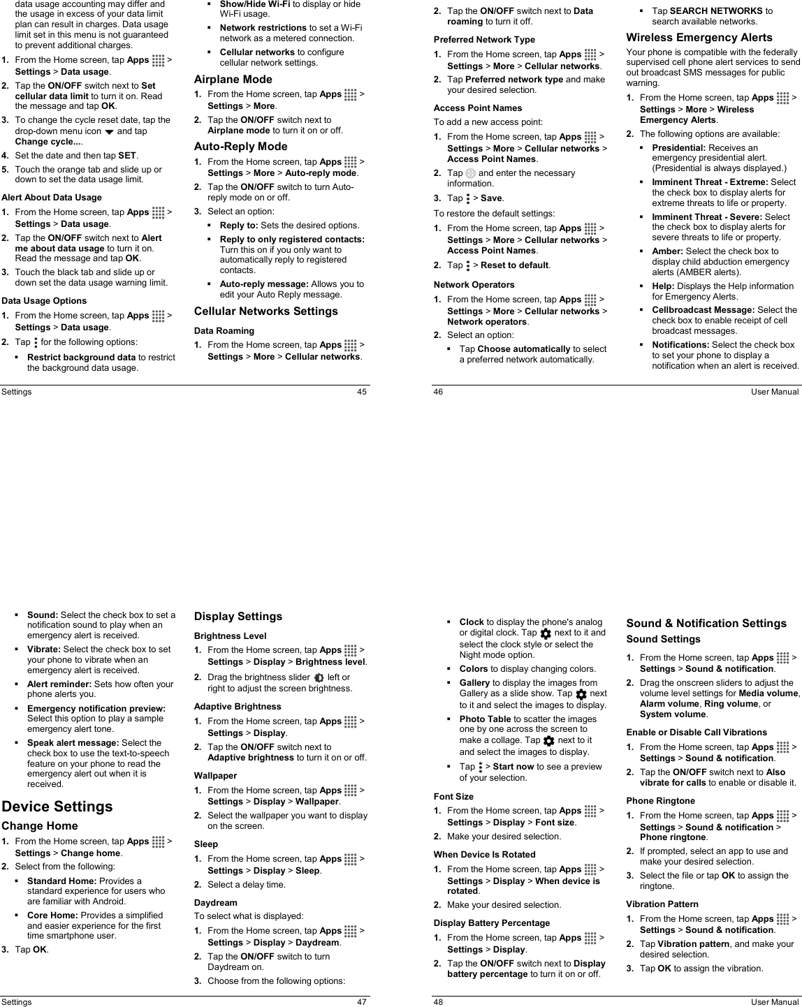  Settings  45 data usage accounting may differ and the usage in excess of your data limit plan can result in charges. Data usage limit set in this menu is not guaranteed to prevent additional charges. 1.  From the Home screen, tap Apps   &gt; Settings &gt; Data usage. 2.  Tap the ON/OFF switch next to Set cellular data limit to turn it on. Read the message and tap OK. 3.  To change the cycle reset date, tap the drop-down menu icon   and tap Change cycle.... 4.  Set the date and then tap SET. 5.  Touch the orange tab and slide up or down to set the data usage limit. Alert About Data Usage 1.  From the Home screen, tap Apps   &gt; Settings &gt; Data usage. 2.  Tap the ON/OFF switch next to Alert me about data usage to turn it on. Read the message and tap OK. 3.  Touch the black tab and slide up or down set the data usage warning limit.  Data Usage Options 1.  From the Home screen, tap Apps   &gt; Settings &gt; Data usage. 2.  Tap   for the following options:  Restrict background data to restrict the background data usage.  Show/Hide Wi-Fi to display or hide Wi-Fi usage.  Network restrictions to set a Wi-Fi network as a metered connection.  Cellular networks to configure cellular network settings. Airplane Mode 1.  From the Home screen, tap Apps   &gt; Settings &gt; More. 2.  Tap the ON/OFF switch next to Airplane mode to turn it on or off. Auto-Reply Mode 1.  From the Home screen, tap Apps   &gt; Settings &gt; More &gt; Auto-reply mode. 2.  Tap the ON/OFF switch to turn Auto-reply mode on or off. 3.  Select an option:  Reply to: Sets the desired options.  Reply to only registered contacts: Turn this on if you only want to automatically reply to registered contacts.  Auto-reply message: Allows you to edit your Auto Reply message. Cellular Networks Settings Data Roaming  1.  From the Home screen, tap Apps   &gt; Settings &gt; More &gt; Cellular networks.   46  User Manual 2.  Tap the ON/OFF switch next to Data roaming to turn it off. Preferred Network Type 1.  From the Home screen, tap Apps   &gt; Settings &gt; More &gt; Cellular networks. 2.  Tap Preferred network type and make your desired selection. Access Point Names To add a new access point: 1.  From the Home screen, tap Apps   &gt; Settings &gt; More &gt; Cellular networks &gt; Access Point Names. 2.  Tap   and enter the necessary information. 3.  Tap   &gt; Save. To restore the default settings: 1.  From the Home screen, tap Apps   &gt; Settings &gt; More &gt; Cellular networks &gt; Access Point Names. 2.  Tap   &gt; Reset to default. Network Operators 1.  From the Home screen, tap Apps   &gt; Settings &gt; More &gt; Cellular networks &gt; Network operators. 2.  Select an option:   Tap Choose automatically to select a preferred network automatically.   Tap SEARCH NETWORKS to search available networks. Wireless Emergency Alerts Your phone is compatible with the federally supervised cell phone alert services to send out broadcast SMS messages for public warning. 1.  From the Home screen, tap Apps   &gt; Settings &gt; More &gt; Wireless Emergency Alerts. 2.  The following options are available:  Presidential: Receives an emergency presidential alert. (Presidential is always displayed.)  Imminent Threat - Extreme: Select the check box to display alerts for extreme threats to life or property.  Imminent Threat - Severe: Select the check box to display alerts for severe threats to life or property.  Amber: Select the check box to display child abduction emergency alerts (AMBER alerts).  Help: Displays the Help information for Emergency Alerts.  Cellbroadcast Message: Select the check box to enable receipt of cell broadcast messages.  Notifications: Select the check box to set your phone to display a notification when an alert is received.  Settings  47  Sound: Select the check box to set a notification sound to play when an emergency alert is received.  Vibrate: Select the check box to set your phone to vibrate when an emergency alert is received.   Alert reminder: Sets how often your phone alerts you.  Emergency notification preview: Select this option to play a sample emergency alert tone.  Speak alert message: Select the check box to use the text-to-speech feature on your phone to read the emergency alert out when it is received. Device Settings Change Home 1.  From the Home screen, tap Apps   &gt; Settings &gt; Change home. 2.  Select from the following:  Standard Home: Provides a standard experience for users who are familiar with Android.  Core Home: Provides a simplified and easier experience for the first time smartphone user. 3.  Tap OK. Display Settings Brightness Level 1.  From the Home screen, tap Apps   &gt; Settings &gt; Display &gt; Brightness level. 2.  Drag the brightness slider   left or right to adjust the screen brightness. Adaptive Brightness 1.  From the Home screen, tap Apps   &gt; Settings &gt; Display. 2.  Tap the ON/OFF switch next to Adaptive brightness to turn it on or off. Wallpaper 1.  From the Home screen, tap Apps   &gt; Settings &gt; Display &gt; Wallpaper. 2.  Select the wallpaper you want to display on the screen. Sleep 1.  From the Home screen, tap Apps   &gt; Settings &gt; Display &gt; Sleep. 2.  Select a delay time. Daydream To select what is displayed: 1.  From the Home screen, tap Apps   &gt; Settings &gt; Display &gt; Daydream. 2.  Tap the ON/OFF switch to turn Daydream on. 3.  Choose from the following options:   48  User Manual  Clock to display the phone&apos;s analog or digital clock. Tap   next to it and select the clock style or select the Night mode option.  Colors to display changing colors.  Gallery to display the images from Gallery as a slide show. Tap   next to it and select the images to display.  Photo Table to scatter the images one by one across the screen to make a collage. Tap   next to it and select the images to display.   Tap   &gt; Start now to see a preview of your selection. Font Size 1.  From the Home screen, tap Apps   &gt; Settings &gt; Display &gt; Font size. 2.  Make your desired selection. When Device Is Rotated 1.  From the Home screen, tap Apps   &gt; Settings &gt; Display &gt; When device is rotated. 2.  Make your desired selection. Display Battery Percentage 1.  From the Home screen, tap Apps   &gt; Settings &gt; Display. 2.  Tap the ON/OFF switch next to Display battery percentage to turn it on or off. Sound &amp; Notification Settings Sound Settings  1.  From the Home screen, tap Apps   &gt; Settings &gt; Sound &amp; notification. 2.  Drag the onscreen sliders to adjust the volume level settings for Media volume, Alarm volume, Ring volume, or System volume. Enable or Disable Call Vibrations 1.  From the Home screen, tap Apps   &gt; Settings &gt; Sound &amp; notification.  2.  Tap the ON/OFF switch next to Also vibrate for calls to enable or disable it. Phone Ringtone 1.  From the Home screen, tap Apps   &gt; Settings &gt; Sound &amp; notification &gt; Phone ringtone.  2.  If prompted, select an app to use and make your desired selection. 3.  Select the file or tap OK to assign the ringtone. Vibration Pattern 1.  From the Home screen, tap Apps   &gt; Settings &gt; Sound &amp; notification.  2.  Tap Vibration pattern, and make your desired selection. 3.  Tap OK to assign the vibration. 
