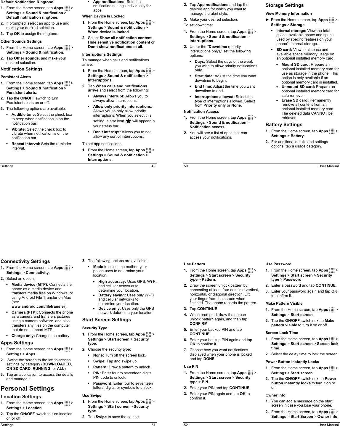  Settings  49 Default Notification Ringtone 1.  From the Home screen, tap Apps   &gt; Settings &gt; Sound &amp; notification &gt; Default notification ringtone. 2.  If prompted, select an app to use and make your desired selection. 3.  Tap OK to assign the ringtone. Other Sounds Settings 1.  From the Home screen, tap Apps   &gt; Settings &gt; Sound &amp; notification. 2.  Tap Other sounds, and make your desired selection. Notification Settings Persistent Alerts 1.  From the Home screen, tap Apps   &gt; Settings &gt; Sound &amp; notification &gt; Persistent alerts. 2.  Tap the ON/OFF switch to turn Persistent alerts on or off. 3.  The following options are available:  Audible tone: Select the check box to beep when notification is on the notification bar.  Vibrate: Select the check box to vibrate when notification is on the notification bar.  Repeat interval: Sets the reminder interval.  App notifications: Sets the notification settings individually for apps. When Device Is Locked 1.  From the Home screen, tap Apps   &gt; Settings &gt; Sound &amp; notification &gt; When device is locked. 2.  Select Show all notification content, Hide sensitive notification content or Don’t show notifications at all. Interruptions Settings To manage when calls and notifications arrive: 1.  From the Home screen, tap Apps   &gt; Settings &gt; Sound &amp; notification &gt; Interruptions. 2.  Tap When calls and notifications arrive and select from the following:  Always interrupt: Allows you to always allow interruptions.  Allow only priority interruptions: Allows you to only allow priority interruptions. When you select this setting, a star icon   will appear in your status bar.  Don&apos;t interrupt: Allows you to not allow any sort of interruptions. To set app notifications: 1.  From the Home screen, tap Apps   &gt; Settings &gt; Sound &amp; notification &gt; Interruptions.   50  User Manual 2.  Tap App notifications and tap the desired app for which you want to manage the alert style. 3.  Make your desired selection. To set downtime: 1.  From the Home screen, tap Apps   &gt; Settings &gt; Sound &amp; notification &gt; Interruptions. 2.  Under the &quot;Downtime (priority interruptions only),&quot; set the following options:   Days: Select the days of the week you wish to allow priority notifications only.  Start time: Adjust the time you want downtime to begin.  End time: Adjust the time you want downtime to end.  Interruptions allowed: Select the type of interruptions allowed. Select from Priority only or None. Notification Access 1.  From the Home screen, tap Apps   &gt; Settings &gt; Sound &amp; notification &gt; Notification access. 2.  You will see a list of apps that can access your notifications. Storage Settings  View Memory Information ►  From the Home screen, tap Apps   &gt; Settings &gt; Storage.  Internal storage: View the total space, available space and space used by specific features on your phone&apos;s internal storage.  SD card: View total space and available space memory usage on an optional installed memory card. • Mount SD card: Prepare an optional installed memory card for use as storage in the phone. This option is only available if an optional memory card is installed.  • Unmount SD card: Prepare an optional installed memory card for safe removal. • Erase SD card: Permanently remove all content from an optional installed memory card. The deleted data CANNOT be retrieved. Battery Settings  1.  From the Home screen, tap Apps   &gt; Settings &gt; Battery. 2.  For additional details and settings options, tap a usage category.  Settings  51 Connectivity Settings 1.  From the Home screen, tap Apps   &gt; Settings &gt; Connectivity. 2.  Select an option:  Media device (MTP): Connects the phone as a media device and transfers media files on Windows, or using Android File Transfer on Mac (see www.android.com/filetransfer).  Camera (PTP): Connects the phone as a camera and transfers pictures using a camera software, and also transfers any files on the computer that do not support MTP.  Charge only: Charges the battery. Apps Settings 1.  From the Home screen, tap Apps   &gt; Settings &gt; Apps. 2.   Swipe the screen to the left to access settings by category (DOWNLOADED, ON SD CARD, RUNNING, or ALL).  3.  Tap an application to access the details and manage it. Personal Settings Location Settings 1.  From the Home screen, tap Apps   &gt; Settings &gt; Location. 2.  Tap the ON/OFF switch to turn location on or off. 3.  The following options are available:  Mode to select the method your phone uses to determine your location.  • High accuracy: Uses GPS, Wi-Fi, and cellular networks to determine your location. • Battery saving: Uses only Wi-Fi and cellular networks to determine your location. • Device only: Uses only the GPS network determine your location. Start Screen Settings Security Type 1.  From the Home screen, tap Apps   &gt; Settings &gt; Start screen &gt; Security type. 2.  Choose the security type:  None: Turn off the screen lock.  Swipe: Tap and swipe up.  Pattern: Draw a pattern to unlock.  PIN: Enter four to seventeen digits PIN code to unlock.  Password: Enter four to seventeen letters, digits, or symbols to unlock. Use Swipe 1.  From the Home screen, tap Apps   &gt; Settings &gt; Start screen &gt; Security type. 2.  Tap Swipe to save the setting.   52  User Manual Use Pattern  1.  From the Home screen, tap Apps   &gt; Settings &gt; Start screen &gt; Security type &gt; Pattern. 2.  Draw the screen unlock pattern by connecting at least four dots in a vertical, horizontal, or diagonal direction. Lift your finger from the screen when finished. The phone records the pattern. 3.  Tap CONTINUE. 4.  When prompted, draw the screen unlock pattern again, and then tap CONFIRM. 5.  Enter your backup PIN and tap CONTINUE. 6.  Enter your backup PIN again and tap OK to confirm it. 7.  Choose how you want notifications displayed when your phone is locked and tap DONE. Use PIN 1.  From the Home screen, tap Apps   &gt; Settings &gt; Start screen &gt; Security type &gt; PIN. 2.  Enter your PIN and tap CONTINUE. 3.  Enter your PIN again and tap OK to confirm it. Use Password 1.  From the Home screen, tap Apps   &gt; Settings &gt; Start screen &gt; Security type &gt; Password. 2.  Enter a password and tap CONTINUE. 3.  Enter your password again and tap OK to confirm it. Make Pattern Visible 1.  From the Home screen, tap Apps   &gt; Settings &gt; Start screen. 2.  Tap the ON/OFF switch next to Make pattern visible to turn it on or off. Screen Lock Time 1.  From the Home screen, tap Apps   &gt; Settings &gt; Start screen &gt; Screen lock time. 2.  Select the delay time to lock the screen. Power Button Instantly Locks 1.  From the Home screen, tap Apps   &gt; Settings &gt; Start screen. 2.  Tap the ON/OFF switch next to Power button instantly locks to turn it on or off. Owner Info 1.  You can add a message on the start screen in case you lose your phone. 2.  From the Home screen, tap Apps   &gt; Settings &gt; Start Screen &gt; Owner info. 