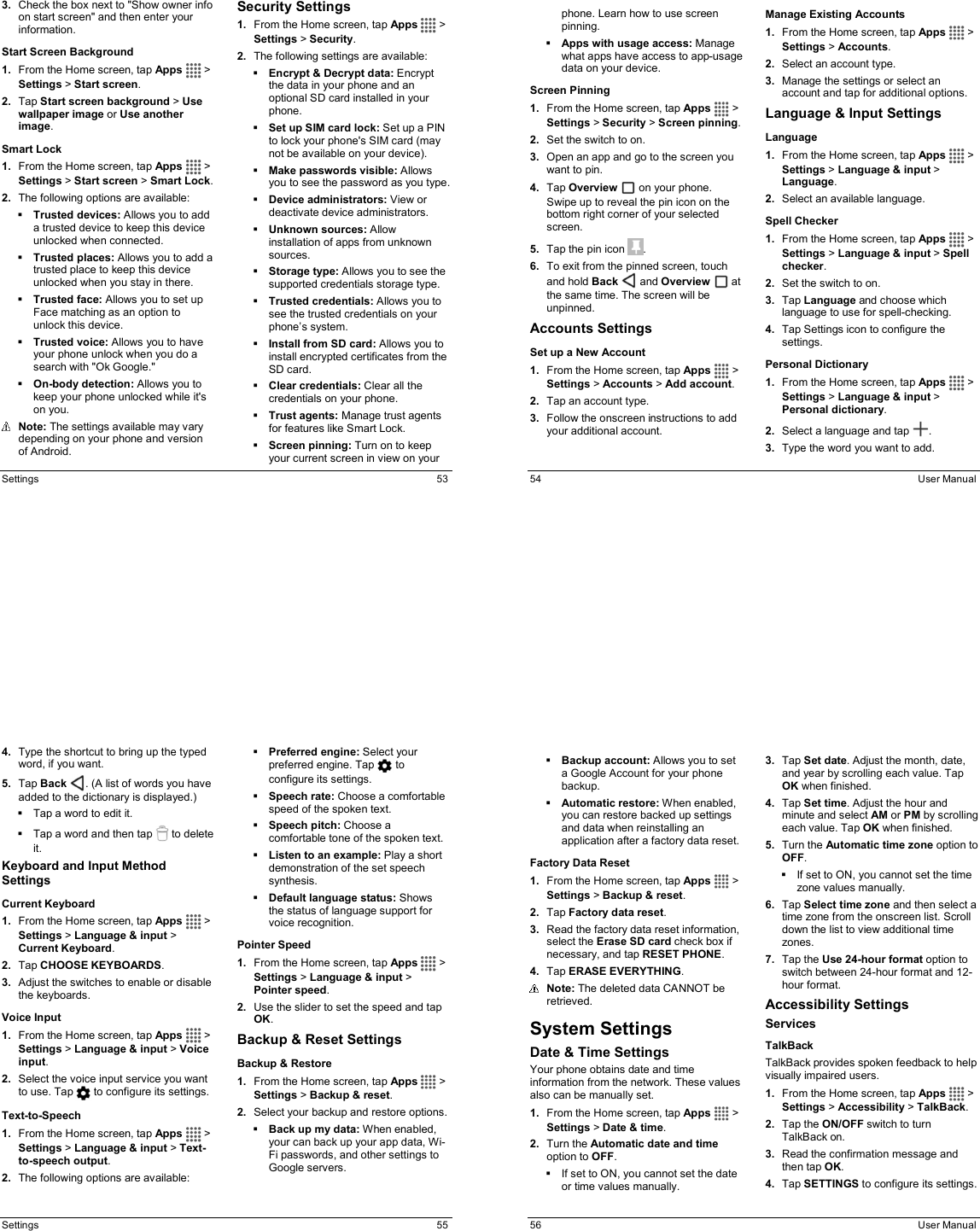  Settings  53 3.  Check the box next to &quot;Show owner info on start screen&quot; and then enter your information. Start Screen Background 1.  From the Home screen, tap Apps   &gt; Settings &gt; Start screen. 2.  Tap Start screen background &gt; Use wallpaper image or Use another image. Smart Lock 1.  From the Home screen, tap Apps   &gt; Settings &gt; Start screen &gt; Smart Lock. 2.  The following options are available:  Trusted devices: Allows you to add a trusted device to keep this device unlocked when connected.  Trusted places: Allows you to add a trusted place to keep this device unlocked when you stay in there.  Trusted face: Allows you to set up Face matching as an option to unlock this device.  Trusted voice: Allows you to have your phone unlock when you do a search with &quot;Ok Google.&quot;  On-body detection: Allows you to keep your phone unlocked while it&apos;s on you.  Note: The settings available may vary depending on your phone and version of Android. Security Settings 1.  From the Home screen, tap Apps   &gt; Settings &gt; Security. 2.  The following settings are available:  Encrypt &amp; Decrypt data: Encrypt the data in your phone and an optional SD card installed in your phone.  Set up SIM card lock: Set up a PIN to lock your phone&apos;s SIM card (may not be available on your device).  Make passwords visible: Allows you to see the password as you type.  Device administrators: View or deactivate device administrators.  Unknown sources: Allow installation of apps from unknown sources.  Storage type: Allows you to see the supported credentials storage type.  Trusted credentials: Allows you to see the trusted credentials on your phone’s system.  Install from SD card: Allows you to install encrypted certificates from the SD card.  Clear credentials: Clear all the credentials on your phone.  Trust agents: Manage trust agents for features like Smart Lock.  Screen pinning: Turn on to keep your current screen in view on your   54  User Manual phone. Learn how to use screen pinning.  Apps with usage access: Manage what apps have access to app-usage data on your device. Screen Pinning 1.  From the Home screen, tap Apps   &gt; Settings &gt; Security &gt; Screen pinning. 2.  Set the switch to on. 3.  Open an app and go to the screen you want to pin. 4.  Tap Overview   on your phone. Swipe up to reveal the pin icon on the bottom right corner of your selected screen. 5.  Tap the pin icon  .  6.  To exit from the pinned screen, touch and hold Back   and Overview   at the same time. The screen will be unpinned. Accounts Settings Set up a New Account 1.  From the Home screen, tap Apps   &gt; Settings &gt; Accounts &gt; Add account. 2.  Tap an account type. 3.  Follow the onscreen instructions to add your additional account. Manage Existing Accounts 1.  From the Home screen, tap Apps   &gt; Settings &gt; Accounts. 2.  Select an account type. 3.  Manage the settings or select an account and tap for additional options. Language &amp; Input Settings Language 1.  From the Home screen, tap Apps   &gt; Settings &gt; Language &amp; input &gt; Language. 2.  Select an available language. Spell Checker 1.  From the Home screen, tap Apps   &gt; Settings &gt; Language &amp; input &gt; Spell checker. 2.  Set the switch to on. 3.  Tap Language and choose which language to use for spell-checking.  4.  Tap Settings icon to configure the settings. Personal Dictionary  1.  From the Home screen, tap Apps   &gt; Settings &gt; Language &amp; input &gt; Personal dictionary. 2.  Select a language and tap  . 3.  Type the word you want to add.  Settings  55 4.  Type the shortcut to bring up the typed word, if you want. 5.  Tap Back  . (A list of words you have added to the dictionary is displayed.)   Tap a word to edit it.   Tap a word and then tap   to delete it. Keyboard and Input Method Settings Current Keyboard 1.  From the Home screen, tap Apps   &gt; Settings &gt; Language &amp; input &gt; Current Keyboard. 2.  Tap CHOOSE KEYBOARDS. 3.  Adjust the switches to enable or disable the keyboards. Voice Input 1.  From the Home screen, tap Apps   &gt; Settings &gt; Language &amp; input &gt; Voice input. 2.  Select the voice input service you want to use. Tap  to configure its settings. Text-to-Speech 1.  From the Home screen, tap Apps   &gt; Settings &gt; Language &amp; input &gt; Text-to-speech output.  2.  The following options are available:  Preferred engine: Select your preferred engine. Tap   to configure its settings.  Speech rate: Choose a comfortable speed of the spoken text.  Speech pitch: Choose a comfortable tone of the spoken text.  Listen to an example: Play a short demonstration of the set speech synthesis.  Default language status: Shows the status of language support for voice recognition. Pointer Speed 1.  From the Home screen, tap Apps   &gt; Settings &gt; Language &amp; input &gt; Pointer speed. 2.  Use the slider to set the speed and tap OK. Backup &amp; Reset Settings Backup &amp; Restore 1.  From the Home screen, tap Apps   &gt; Settings &gt; Backup &amp; reset. 2.  Select your backup and restore options.  Back up my data: When enabled, your can back up your app data, Wi-Fi passwords, and other settings to Google servers.   56  User Manual  Backup account: Allows you to set a Google Account for your phone backup.  Automatic restore: When enabled, you can restore backed up settings and data when reinstalling an application after a factory data reset. Factory Data Reset 1.  From the Home screen, tap Apps   &gt; Settings &gt; Backup &amp; reset. 2.  Tap Factory data reset. 3.  Read the factory data reset information, select the Erase SD card check box if necessary, and tap RESET PHONE. 4.  Tap ERASE EVERYTHING.  Note: The deleted data CANNOT be retrieved. System Settings  Date &amp; Time Settings Your phone obtains date and time information from the network. These values also can be manually set. 1.  From the Home screen, tap Apps   &gt; Settings &gt; Date &amp; time. 2.  Turn the Automatic date and time option to OFF.   If set to ON, you cannot set the date or time values manually. 3.  Tap Set date. Adjust the month, date, and year by scrolling each value. Tap OK when finished. 4.  Tap Set time. Adjust the hour and minute and select AM or PM by scrolling each value. Tap OK when finished. 5.  Turn the Automatic time zone option to OFF.   If set to ON, you cannot set the time zone values manually. 6.  Tap Select time zone and then select a time zone from the onscreen list. Scroll down the list to view additional time zones. 7.  Tap the Use 24-hour format option to switch between 24-hour format and 12-hour format. Accessibility Settings Services TalkBack TalkBack provides spoken feedback to help visually impaired users. 1.  From the Home screen, tap Apps   &gt; Settings &gt; Accessibility &gt; TalkBack. 2.  Tap the ON/OFF switch to turn TalkBack on. 3.  Read the confirmation message and then tap OK. 4.  Tap SETTINGS to configure its settings. 