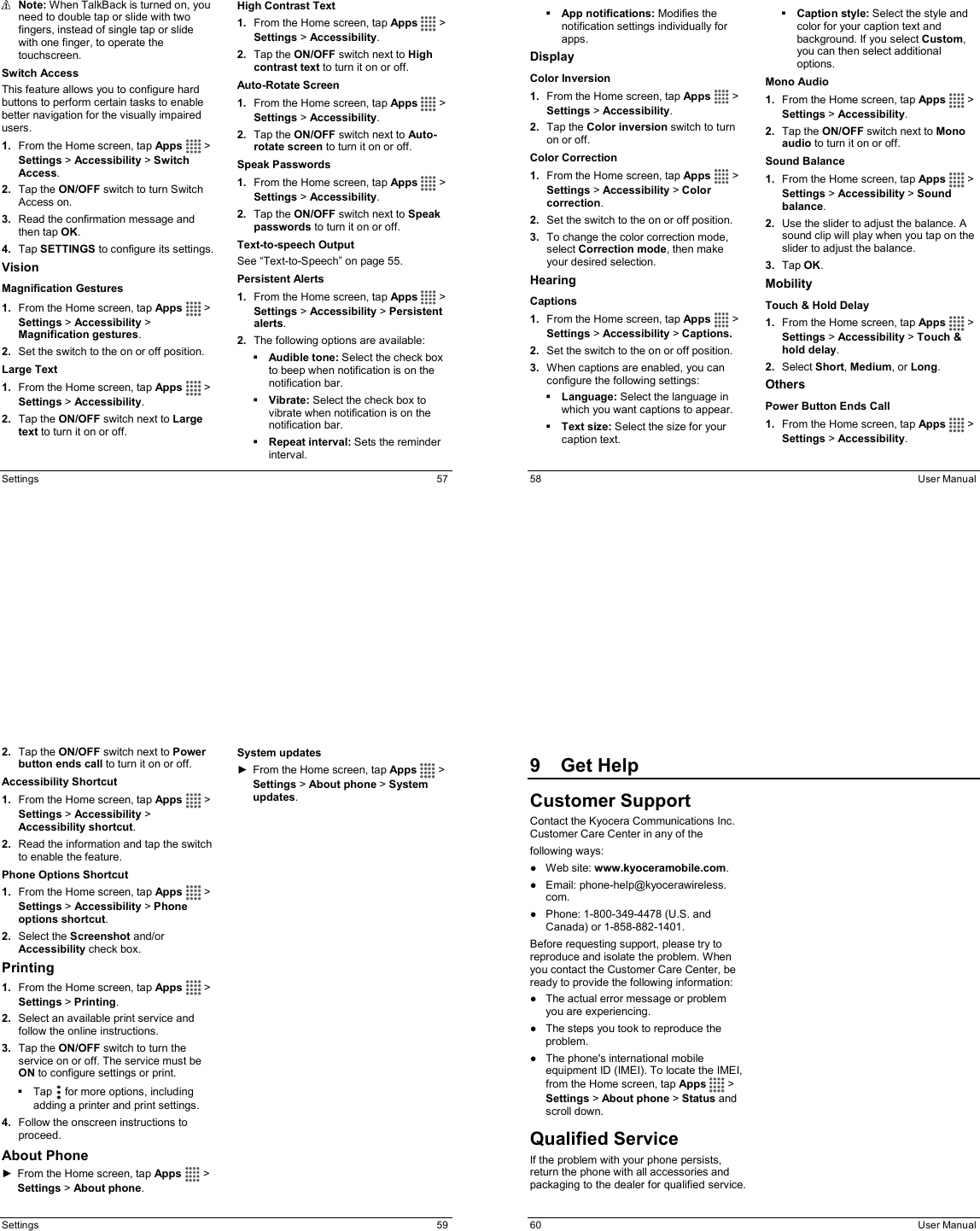  Settings  57  Note: When TalkBack is turned on, you need to double tap or slide with two fingers, instead of single tap or slide with one finger, to operate the touchscreen. Switch Access This feature allows you to configure hard buttons to perform certain tasks to enable better navigation for the visually impaired users.  1.  From the Home screen, tap Apps   &gt; Settings &gt; Accessibility &gt; Switch Access. 2.  Tap the ON/OFF switch to turn Switch Access on. 3.  Read the confirmation message and then tap OK. 4.  Tap SETTINGS to configure its settings. Vision Magnification Gestures 1.  From the Home screen, tap Apps   &gt; Settings &gt; Accessibility &gt; Magnification gestures. 2.  Set the switch to the on or off position. Large Text 1.  From the Home screen, tap Apps   &gt; Settings &gt; Accessibility. 2.  Tap the ON/OFF switch next to Large text to turn it on or off. High Contrast Text 1.  From the Home screen, tap Apps   &gt; Settings &gt; Accessibility. 2.  Tap the ON/OFF switch next to High contrast text to turn it on or off. Auto-Rotate Screen 1.  From the Home screen, tap Apps   &gt; Settings &gt; Accessibility. 2.  Tap the ON/OFF switch next to Auto-rotate screen to turn it on or off. Speak Passwords 1.  From the Home screen, tap Apps   &gt; Settings &gt; Accessibility. 2.  Tap the ON/OFF switch next to Speak passwords to turn it on or off. Text-to-speech Output See “Text-to-Speech” on page 55.   Persistent Alerts 1.  From the Home screen, tap Apps   &gt; Settings &gt; Accessibility &gt; Persistent alerts. 2.  The following options are available:  Audible tone: Select the check box to beep when notification is on the notification bar.  Vibrate: Select the check box to vibrate when notification is on the notification bar.  Repeat interval: Sets the reminder interval.   58  User Manual  App notifications: Modifies the notification settings individually for apps. Display Color Inversion 1.  From the Home screen, tap Apps   &gt; Settings &gt; Accessibility. 2.  Tap the Color inversion switch to turn on or off. Color Correction 1.  From the Home screen, tap Apps   &gt; Settings &gt; Accessibility &gt; Color correction.  2.  Set the switch to the on or off position. 3.  To change the color correction mode, select Correction mode, then make your desired selection. Hearing Captions 1.  From the Home screen, tap Apps   &gt; Settings &gt; Accessibility &gt; Captions.  2.  Set the switch to the on or off position. 3.  When captions are enabled, you can configure the following settings:  Language: Select the language in which you want captions to appear.  Text size: Select the size for your caption text.  Caption style: Select the style and color for your caption text and background. If you select Custom, you can then select additional options. Mono Audio 1.  From the Home screen, tap Apps   &gt; Settings &gt; Accessibility. 2.  Tap the ON/OFF switch next to Mono audio to turn it on or off. Sound Balance 1.  From the Home screen, tap Apps   &gt; Settings &gt; Accessibility &gt; Sound balance. 2.  Use the slider to adjust the balance. A sound clip will play when you tap on the slider to adjust the balance. 3.  Tap OK. Mobility Touch &amp; Hold Delay 1.  From the Home screen, tap Apps   &gt; Settings &gt; Accessibility &gt; Touch &amp; hold delay. 2.  Select Short, Medium, or Long. Others Power Button Ends Call 1.  From the Home screen, tap Apps   &gt; Settings &gt; Accessibility.  Settings  59 2.  Tap the ON/OFF switch next to Power button ends call to turn it on or off. Accessibility Shortcut 1.  From the Home screen, tap Apps   &gt; Settings &gt; Accessibility &gt; Accessibility shortcut. 2.  Read the information and tap the switch to enable the feature. Phone Options Shortcut 1.  From the Home screen, tap Apps   &gt; Settings &gt; Accessibility &gt; Phone options shortcut. 2.  Select the Screenshot and/or Accessibility check box. Printing 1.  From the Home screen, tap Apps   &gt; Settings &gt; Printing. 2.  Select an available print service and follow the online instructions. 3.  Tap the ON/OFF switch to turn the service on or off. The service must be ON to configure settings or print.   Tap   for more options, including adding a printer and print settings. 4.  Follow the onscreen instructions to proceed. About Phone ►  From the Home screen, tap Apps   &gt; Settings &gt; About phone. System updates ►  From the Home screen, tap Apps   &gt; Settings &gt; About phone &gt; System updates.   60  User Manual 9  Get HelpCustomer Support Contact the Kyocera Communications Inc. Customer Care Center in any of the  following ways: ●  Web site: www.kyoceramobile.com. ●  Email: phone-help@kyocerawireless. com. ●  Phone: 1-800-349-4478 (U.S. and Canada) or 1-858-882-1401. Before requesting support, please try to reproduce and isolate the problem. When you contact the Customer Care Center, be ready to provide the following information: ●  The actual error message or problem you are experiencing. ●  The steps you took to reproduce the problem. ●  The phone&apos;s international mobile equipment ID (IMEI). To locate the IMEI, from the Home screen, tap Apps   &gt; Settings &gt; About phone &gt; Status and scroll down. Qualified Service If the problem with your phone persists, return the phone with all accessories and packaging to the dealer for qualified service. 
