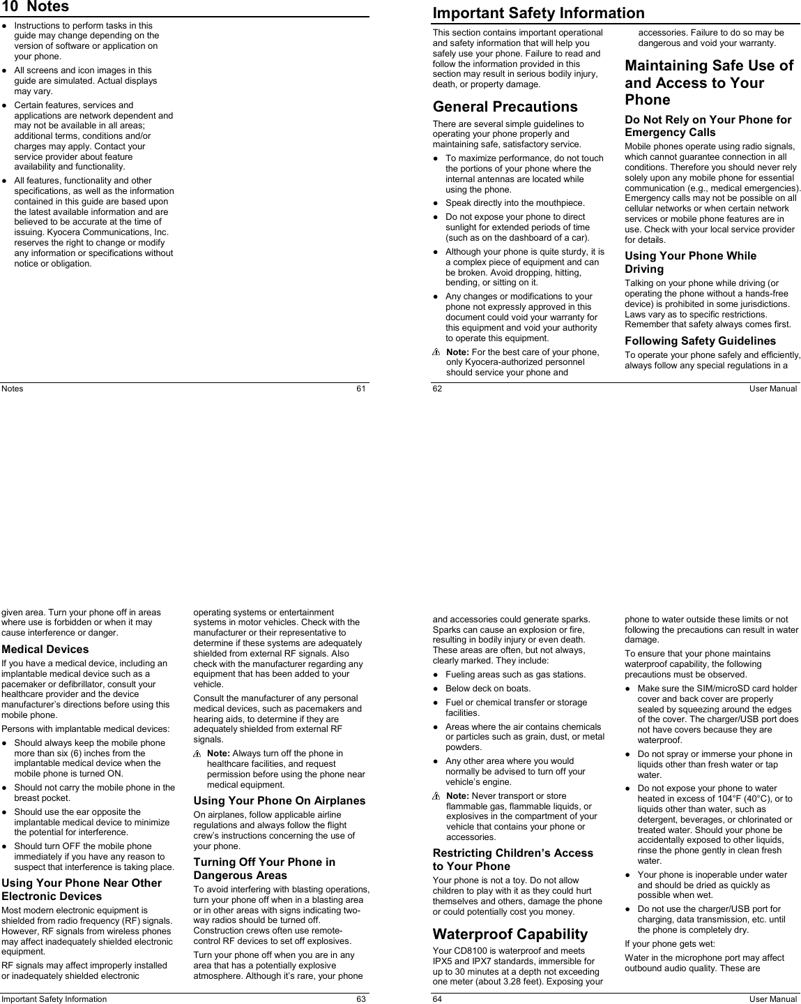  Notes  61 10  Notes●  Instructions to perform tasks in this guide may change depending on the version of software or application on your phone. ●  All screens and icon images in this guide are simulated. Actual displays may vary. ●  Certain features, services and applications are network dependent and may not be available in all areas; additional terms, conditions and/or charges may apply. Contact your service provider about feature availability and functionality. ●  All features, functionality and other specifications, as well as the information contained in this guide are based upon the latest available information and are believed to be accurate at the time of issuing. Kyocera Communications, Inc. reserves the right to change or modify any information or specifications without notice or obligation.  62  User Manual Important Safety InformationThis section contains important operational and safety information that will help you safely use your phone. Failure to read and follow the information provided in this section may result in serious bodily injury, death, or property damage. General Precautions There are several simple guidelines to operating your phone properly and maintaining safe, satisfactory service. ●  To maximize performance, do not touch the portions of your phone where the internal antennas are located while using the phone. ●  Speak directly into the mouthpiece. ●  Do not expose your phone to direct sunlight for extended periods of time (such as on the dashboard of a car). ●  Although your phone is quite sturdy, it is a complex piece of equipment and can be broken. Avoid dropping, hitting, bending, or sitting on it.  ●  Any changes or modifications to your phone not expressly approved in this document could void your warranty for this equipment and void your authority to operate this equipment.  Note: For the best care of your phone, only Kyocera-authorized personnel should service your phone and accessories. Failure to do so may be dangerous and void your warranty. Maintaining Safe Use of and Access to Your Phone Do Not Rely on Your Phone for Emergency Calls  Mobile phones operate using radio signals, which cannot guarantee connection in all conditions. Therefore you should never rely solely upon any mobile phone for essential communication (e.g., medical emergencies). Emergency calls may not be possible on all cellular networks or when certain network services or mobile phone features are in use. Check with your local service provider for details. Using Your Phone While Driving Talking on your phone while driving (or operating the phone without a hands-free device) is prohibited in some jurisdictions. Laws vary as to specific restrictions. Remember that safety always comes first. Following Safety Guidelines To operate your phone safely and efficiently, always follow any special regulations in a  Important Safety Information  63 given area. Turn your phone off in areas where use is forbidden or when it may cause interference or danger. Medical Devices If you have a medical device, including an implantable medical device such as a pacemaker or defibrillator, consult your healthcare provider and the device manufacturer’s directions before using this mobile phone. Persons with implantable medical devices: ●  Should always keep the mobile phone more than six (6) inches from the implantable medical device when the mobile phone is turned ON. ●  Should not carry the mobile phone in the breast pocket. ●  Should use the ear opposite the implantable medical device to minimize the potential for interference. ●  Should turn OFF the mobile phone immediately if you have any reason to suspect that interference is taking place. Using Your Phone Near Other Electronic Devices Most modern electronic equipment is shielded from radio frequency (RF) signals. However, RF signals from wireless phones may affect inadequately shielded electronic equipment. RF signals may affect improperly installed or inadequately shielded electronic operating systems or entertainment systems in motor vehicles. Check with the manufacturer or their representative to determine if these systems are adequately shielded from external RF signals. Also check with the manufacturer regarding any equipment that has been added to your vehicle. Consult the manufacturer of any personal medical devices, such as pacemakers and hearing aids, to determine if they are adequately shielded from external RF signals.  Note: Always turn off the phone in healthcare facilities, and request permission before using the phone near medical equipment. Using Your Phone On Airplanes On airplanes, follow applicable airline regulations and always follow the flight crew’s instructions concerning the use of your phone. Turning Off Your Phone in Dangerous Areas To avoid interfering with blasting operations, turn your phone off when in a blasting area or in other areas with signs indicating two-way radios should be turned off. Construction crews often use remote-control RF devices to set off explosives. Turn your phone off when you are in any area that has a potentially explosive atmosphere. Although it’s rare, your phone   64  User Manual and accessories could generate sparks. Sparks can cause an explosion or fire, resulting in bodily injury or even death. These areas are often, but not always, clearly marked. They include: ●  Fueling areas such as gas stations. ●  Below deck on boats. ●  Fuel or chemical transfer or storage facilities. ●  Areas where the air contains chemicals or particles such as grain, dust, or metal powders. ●  Any other area where you would normally be advised to turn off your vehicle’s engine.  Note: Never transport or store flammable gas, flammable liquids, or explosives in the compartment of your vehicle that contains your phone or accessories. Restricting Children’s Access to Your Phone Your phone is not a toy. Do not allow children to play with it as they could hurt themselves and others, damage the phone or could potentially cost you money. Waterproof Capability Your CD8100 is waterproof and meets IPX5 and IPX7 standards, immersible for up to 30 minutes at a depth not exceeding one meter (about 3.28 feet). Exposing your phone to water outside these limits or not following the precautions can result in water damage. To ensure that your phone maintains waterproof capability, the following precautions must be observed. ●  Make sure the SIM/microSD card holder cover and back cover are properly sealed by squeezing around the edges of the cover. The charger/USB port does not have covers because they are waterproof. ●  Do not spray or immerse your phone in liquids other than fresh water or tap water. ●  Do not expose your phone to water heated in excess of 104°F (40°C), or to liquids other than water, such as detergent, beverages, or chlorinated or treated water. Should your phone be accidentally exposed to other liquids, rinse the phone gently in clean fresh water. ●  Your phone is inoperable under water and should be dried as quickly as possible when wet. ●  Do not use the charger/USB port for charging, data transmission, etc. until the phone is completely dry. If your phone gets wet: Water in the microphone port may affect outbound audio quality. These are 