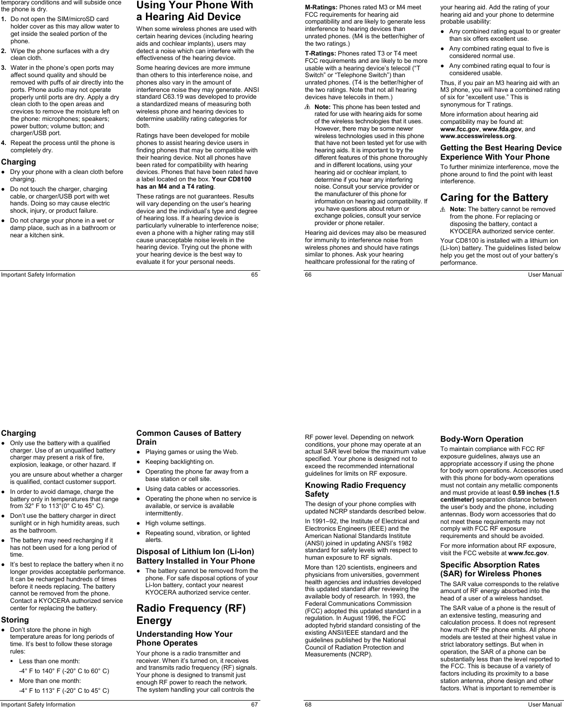  Important Safety Information  65 temporary conditions and will subside once the phone is dry. 1.  Do not open the SIM/microSD card holder cover as this may allow water to get inside the sealed portion of the phone. 2.  Wipe the phone surfaces with a dry clean cloth. 3.  Water in the phone’s open ports may affect sound quality and should be removed with puffs of air directly into the ports. Phone audio may not operate properly until ports are dry. Apply a dry clean cloth to the open areas and crevices to remove the moisture left on the phone: microphones; speakers; power button; volume button; and charger/USB port. 4.  Repeat the process until the phone is completely dry. Charging ●  Dry your phone with a clean cloth before charging. ●  Do not touch the charger, charging cable, or charger/USB port with wet hands. Doing so may cause electric shock, injury, or product failure. ●  Do not charge your phone in a wet or damp place, such as in a bathroom or near a kitchen sink. Using Your Phone With a Hearing Aid Device When some wireless phones are used with certain hearing devices (including hearing aids and cochlear implants), users may detect a noise which can interfere with the effectiveness of the hearing device. Some hearing devices are more immune than others to this interference noise, and phones also vary in the amount of interference noise they may generate. ANSI standard C63.19 was developed to provide a standardized means of measuring both wireless phone and hearing devices to determine usability rating categories for both. Ratings have been developed for mobile phones to assist hearing device users in finding phones that may be compatible with their hearing device. Not all phones have been rated for compatibility with hearing devices. Phones that have been rated have a label located on the box. Your CD8100 has an M4 and a T4 rating. These ratings are not guarantees. Results will vary depending on the user’s hearing device and the individual’s type and degree of hearing loss. If a hearing device is particularly vulnerable to interference noise; even a phone with a higher rating may still cause unacceptable noise levels in the hearing device. Trying out the phone with your hearing device is the best way to evaluate it for your personal needs.   66  User Manual M-Ratings: Phones rated M3 or M4 meet FCC requirements for hearing aid compatibility and are likely to generate less interference to hearing devices than unrated phones. (M4 is the better/higher of the two ratings.) T-Ratings: Phones rated T3 or T4 meet FCC requirements and are likely to be more usable with a hearing device’s telecoil (“T Switch” or “Telephone Switch”) than unrated phones. (T4 is the better/higher of the two ratings. Note that not all hearing devices have telecoils in them.)  Note: This phone has been tested and rated for use with hearing aids for some of the wireless technologies that it uses. However, there may be some newer wireless technologies used in this phone that have not been tested yet for use with hearing aids. It is important to try the different features of this phone thoroughly and in different locations, using your hearing aid or cochlear implant, to determine if you hear any interfering noise. Consult your service provider or the manufacturer of this phone for information on hearing aid compatibility. If you have questions about return or exchange policies, consult your service provider or phone retailer. Hearing aid devices may also be measured for immunity to interference noise from wireless phones and should have ratings similar to phones. Ask your hearing healthcare professional for the rating of your hearing aid. Add the rating of your hearing aid and your phone to determine probable usability: ●  Any combined rating equal to or greater than six offers excellent use. ●  Any combined rating equal to five is considered normal use. ●  Any combined rating equal to four is considered usable. Thus, if you pair an M3 hearing aid with an M3 phone, you will have a combined rating of six for “excellent use.” This is synonymous for T ratings. More information about hearing aid compatibility may be found at: www.fcc.gov, www.fda.gov, and www.accesswireless.org. Getting the Best Hearing Device Experience With Your Phone To further minimize interference, move the phone around to find the point with least interference. Caring for the Battery  Note: The battery cannot be removed from the phone. For replacing or disposing the battery, contact a KYOCERA authorized service center. Your CD8100 is installed with a lithium ion (Li-Ion) battery. The guidelines listed below help you get the most out of your battery’s performance.  Important Safety Information  67 Charging ●  Only use the battery with a qualified charger. Use of an unqualified battery charger may present a risk of fire, explosion, leakage, or other hazard. If you are unsure about whether a charger is qualified, contact customer support. ●  In order to avoid damage, charge the battery only in temperatures that range from 32° F to 113°(0° C to 45° C). ●  Don’t use the battery charger in direct sunlight or in high humidity areas, such as the bathroom. ●  The battery may need recharging if it has not been used for a long period of time. ●  It’s best to replace the battery when it no longer provides acceptable performance. It can be recharged hundreds of times before it needs replacing. The battery cannot be removed from the phone. Contact a KYOCERA authorized service center for replacing the battery. Storing ●  Don’t store the phone in high temperature areas for long periods of time. It’s best to follow these storage rules:   Less than one month: -4° F to 140° F (-20° C to 60° C)   More than one month: -4° F to 113° F (-20° C to 45° C) Common Causes of Battery Drain ●  Playing games or using the Web. ●  Keeping backlighting on. ●  Operating the phone far away from a base station or cell site. ●  Using data cables or accessories. ●  Operating the phone when no service is available, or service is available intermittently. ●  High volume settings. ●  Repeating sound, vibration, or lighted alerts. Disposal of Lithium Ion (Li-Ion) Battery Installed in Your Phone ●  The battery cannot be removed from the phone. For safe disposal options of your Li-Ion battery, contact your nearest KYOCERA authorized service center. Radio Frequency (RF) Energy Understanding How Your Phone Operates Your phone is a radio transmitter and receiver. When it’s turned on, it receives and transmits radio frequency (RF) signals. Your phone is designed to transmit just enough RF power to reach the network. The system handling your call controls the   68  User Manual RF power level. Depending on network conditions, your phone may operate at an actual SAR level below the maximum value specified. Your phone is designed not to exceed the recommended international guidelines for limits on RF exposure. Knowing Radio Frequency Safety The design of your phone complies with updated NCRP standards described below. In 1991–92, the Institute of Electrical and Electronics Engineers (IEEE) and the American National Standards Institute (ANSI) joined in updating ANSI’s 1982 standard for safety levels with respect to human exposure to RF signals. More than 120 scientists, engineers and physicians from universities, government health agencies and industries developed this updated standard after reviewing the available body of research. In 1993, the Federal Communications Commission (FCC) adopted this updated standard in a regulation. In August 1996, the FCC adopted hybrid standard consisting of the existing ANSI/IEEE standard and the guidelines published by the National Council of Radiation Protection and Measurements (NCRP). Body-Worn Operation To maintain compliance with FCC RF exposure guidelines, always use an appropriate accessory if using the phone for body worn operations. Accessories used with this phone for body-worn operations must not contain any metallic components and must provide at least 0.59 inches (1.5 centimeter) separation distance between the user’s body and the phone, including antennas. Body worn accessories that do not meet these requirements may not comply with FCC RF exposure requirements and should be avoided. For more information about RF exposure, visit the FCC website at www.fcc.gov. Specific Absorption Rates (SAR) for Wireless Phones The SAR value corresponds to the relative amount of RF energy absorbed into the head of a user of a wireless handset. The SAR value of a phone is the result of an extensive testing, measuring and calculation process. It does not represent how much RF the phone emits. All phone models are tested at their highest value in strict laboratory settings. But when in operation, the SAR of a phone can be substantially less than the level reported to the FCC. This is because of a variety of factors including its proximity to a base station antenna, phone design and other factors. What is important to remember is 