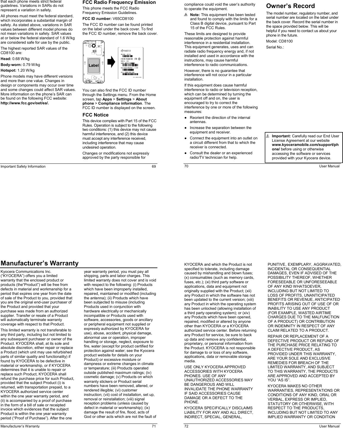  Important Safety Information  69 that each phone meets strict federal guidelines. Variations in SARs do not represent a variation in safety. All phones must meet the federal standard, which incorporates a substantial margin of safety. As stated above, variations in SAR values between different model phones do not mean variations in safety. SAR values at or below the federal standard of 1.6 W/kg are considered safe for use by the public. The highest reported SAR values of the CD8100 are: Head: 0.68 W/kg Body-worn: 0.79 W/kg Hotspot: 1.20 W/kg Phone models may have different versions and more than one value. Changes in design or components may occur over time and some changes could affect SAR values. More information on the phone’s SAR can be found on the following FCC website: http://www.fcc.gov/oet/ea/. FCC Radio Frequency Emission This phone meets the FCC Radio Frequency Emission Guidelines. FCC ID number: V65CD8100 The FCC ID number can be found printed on the label under the back cover. To find the FCC ID number, remove the back cover.     You can also find the FCC ID number through the Settings menu. From the Home screen, tap Apps &gt; Settings &gt; About phone &gt; Compliance information. The FCC ID number is displayed on the screen. FCC Notice This device complies with Part 15 of the FCC Rules. Operation is subject to the following two conditions: (1) this device may not cause harmful interference, and (2) this device must accept any interference received, including interference that may cause undesired operation. Changes or modifications not expressly approved by the party responsible for   70  User Manual compliance could void the user’s authority to operate the equipment.  Note: This equipment has been tested and found to comply with the limits for a Class B digital device, pursuant to Part 15 of the FCC Rules. These limits are designed to provide reasonable protection against harmful interference in a residential installation. This equipment generates, uses and can radiate radio frequency energy and, if not installed and used in accordance with the instructions, may cause harmful interference to radio communications. However, there is no guarantee that interference will not occur in a particular installation. If this equipment does cause harmful interference to radio or television reception, which can be determined by turning the equipment off and on, the user is encouraged to try to correct the interference by one or more of the following measures: ●  Reorient the direction of the internal antennas. ●  Increase the separation between the equipment and receiver. ●  Connect the equipment into an outlet on a circuit different from that to which the receiver is connected. ●  Consult the dealer or an experienced radio/TV technician for help. Owner’s Record The model number, regulatory number, and serial number are located on the label under the back cover. Record the serial number in the space provided below. This will be helpful if you need to contact us about your phone in the future. Model: CD8100 Serial No.:                 Important: Carefully read our End User License Agreement at our website www.kyoceramobile.com/support/phone/ before using or otherwise accessing the software or services provided with your Kyocera device.  Manufacturer’s Warranty  71 Manufacturer’s WarrantyKyocera Communications Inc. (“KYOCERA”) offers you a limited warranty that the enclosed product or products (the“Product”) will be free from defects in material and workmanship for a period that expires one year from the date of sale of the Product to you, provided that you are the original end-user purchaser of the Product and provided that your purchase was made from an authorized supplier. Transfer or resale of a Product will automatically terminate warranty coverage with respect to that Product. This limited warranty is not transferable to any third party, including but not limited to any subsequent purchaser or owner of the Product. KYOCERA shall, at its sole and absolute discretion, either repair or replace a Product (which unit may use refurbished parts of similar quality and functionality) if found by KYOCERA to be defective in material or workmanship, or if KYOCERA determines that it is unable to repair or replace such Product, KYOCERA shall refund the purchase price for such Product, provided that the subject Product (i) is returned, with transportation prepaid, to a KYOCERA authorized service center within the one year warranty period, and (ii) is accompanied by a proof of purchase in the form of a bill of sale or receipted invoice which evidences that the subject Product is within the one year warranty period (“Proof of Purchase”). After the one year warranty period, you must pay all shipping, parts and labor charges. This limited warranty does not cover and is void with respect to the following: (i) Products which have been improperly installed, repaired, maintained or modified (including the antenna); (ii) Products which have been subjected to misuse (including Products used in conjunction with hardware electrically or mechanically incompatible or Products used with software, accessories, goods or ancillary or peripheral equipment not supplied or expressly authorized by KYOCERA for use), abuse, accident, physical damage, abnormal use or operation, improper handling or storage, neglect, exposure to fire, water (except for product certified for protection against water; see the Kyocera product website for details on your Product) or excessive moisture or dampness or extreme changes in climate or temperature; (iii) Products operated outside published maximum ratings; (iv) cosmetic damage; (v) Products on which warranty stickers or Product serial numbers have been removed, altered, or rendered illegible; (vi) customer instruction; (vii) cost of installation, set up, removal or reinstallation; (viii) signal reception problems (unless caused by defect in material or workmanship); (ix) damage the result of fire, flood, acts of God or other acts which are not the fault of   72  User Manual KYOCERA and which the Product is not specified to tolerate, including damage caused by mishandling and blown fuses; (x) consumables (such as memory cards, fuses, etc.); (xi) third party software or applications, data and equipment not originally supplied with the Product; (xii) any Product in which the software has not been updated to the current version; (xiii) any Product in which the operating system has been unlocked (allowing installation of a third party operating system); or (xiv) any Products which have been opened, repaired, modified or altered by anyone other than KYOCERA or a KYOCERA authorized service center. Before returning any Product for service, be sure to back up data and remove any confidential, proprietary, or personal information from the Product. KYOCERA is not responsible for damage to or loss of any software, applications, data or removable storage media.  USE ONLY KYOCERA APPROVED ACCESSORIES WITH KYOCERA PHONES. USE OF ANY UNAUTHORIZED ACCESSORIES MAY BE DANGEROUS AND WILL INVALIDATE THE PHONE WARRANTY IF SAID ACCESSORIES CAUSE DAMAGE OR A DEFECT TO THE PHONE.  KYOCERA SPECIFICALLY DISCLAIMS LIABILITY FOR ANY AND ALL DIRECT, INDIRECT, SPECIAL, GENERAL, PUNITIVE, EXEMPLARY, AGGRAVATED, INCIDENTAL OR CONSEQUENTIAL DAMAGES, EVEN IF ADVISED OF THE POSSIBILITY THEREOF, WHETHER FORESEEABLE OR UNFORESEEABLE OF ANY KIND WHATSOEVER, INCLUDING BUT NOT LIMITED TO LOSS OF PROFITS, UNANTICIPATED BENEFITS OR REVENUE, ANTICIPATED PROFITS ARISING OUT OF USE OF OR INABILITY TO USE ANY PRODUCT (FOR EXAMPLE, WASTED AIRTIME CHARGES DUE TO THE MALFUNCTION OF A PRODUCT) OR CONTRIBUTION OR INDEMNITY IN RESPECT OF ANY CLAIM RELATED TO A PRODUCT. REPAIR OR REPLACEMENT OF A DEFECTIVE PRODUCT OR REFUND OF THE PURCHASE PRICE RELATING TO A DEFECTIVE PRODUCT, AS PROVIDED UNDER THIS WARRANTY, ARE YOUR SOLE AND EXCLUSIVE REMEDIES FOR BREACH OF THE LIMITED WARRANTY, AND SUBJECT TO THIS WARRANTY, THE PRODUCTS ARE APPROVED AND ACCEPTED BY YOU “AS IS”. KYOCERA MAKES NO OTHER WARRANTIES, REPRESENTATIONS OR CONDITIONS OF ANY KIND, ORAL OR VERBAL, EXPRESS OR IMPLIED, STATUTORY OR OTHERWISE, WITH RESPECT TO THE PRODUCTS, INCLUDING BUT NOT LIMITED TO ANY IMPLIED WARRANTY OR CONDITION 