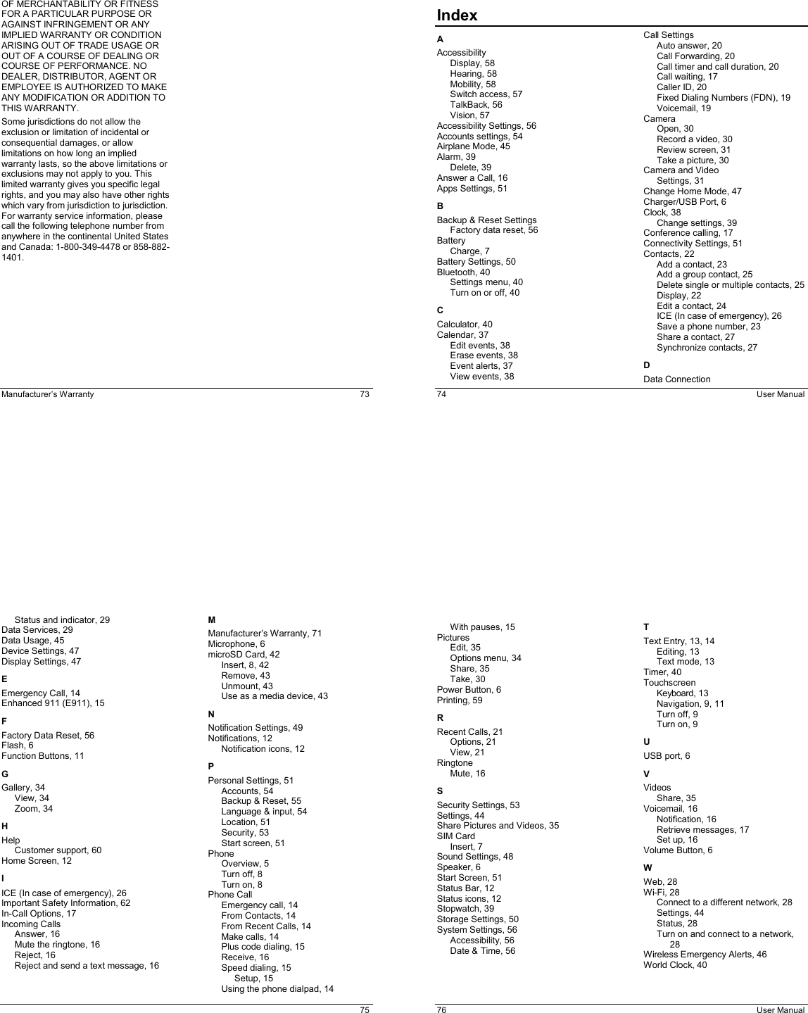  Manufacturer’s Warranty  73 OF MERCHANTABILITY OR FITNESS FOR A PARTICULAR PURPOSE OR AGAINST INFRINGEMENT OR ANY IMPLIED WARRANTY OR CONDITION ARISING OUT OF TRADE USAGE OR OUT OF A COURSE OF DEALING OR COURSE OF PERFORMANCE. NO DEALER, DISTRIBUTOR, AGENT OR EMPLOYEE IS AUTHORIZED TO MAKE ANY MODIFICATION OR ADDITION TO THIS WARRANTY. Some jurisdictions do not allow the exclusion or limitation of incidental or consequential damages, or allow limitations on how long an implied warranty lasts, so the above limitations or exclusions may not apply to you. This limited warranty gives you specific legal rights, and you may also have other rights which vary from jurisdiction to jurisdiction. For warranty service information, please call the following telephone number from anywhere in the continental United States and Canada: 1-800-349-4478 or 858-882-1401.   74  User Manual Index                                 A Accessibility Display, 58 Hearing, 58 Mobility, 58 Switch access, 57 TalkBack, 56 Vision, 57 Accessibility Settings, 56 Accounts settings, 54 Airplane Mode, 45 Alarm, 39 Delete, 39 Answer a Call, 16 Apps Settings, 51 B Backup &amp; Reset Settings Factory data reset, 56 Battery Charge, 7 Battery Settings, 50 Bluetooth, 40 Settings menu, 40 Turn on or off, 40 C Calculator, 40 Calendar, 37 Edit events, 38 Erase events, 38 Event alerts, 37 View events, 38 Call Settings Auto answer, 20 Call Forwarding, 20 Call timer and call duration, 20 Call waiting, 17 Caller ID, 20 Fixed Dialing Numbers (FDN), 19 Voicemail, 19 Camera Open, 30 Record a video, 30 Review screen, 31 Take a picture, 30 Camera and Video Settings, 31 Change Home Mode, 47 Charger/USB Port, 6 Clock, 38 Change settings, 39 Conference calling, 17 Connectivity Settings, 51 Contacts, 22 Add a contact, 23 Add a group contact, 25 Delete single or multiple contacts, 25 Display, 22 Edit a contact, 24 ICE (In case of emergency), 26 Save a phone number, 23 Share a contact, 27 Synchronize contacts, 27 D Data Connection    75 Status and indicator, 29 Data Services, 29 Data Usage, 45 Device Settings, 47 Display Settings, 47 E Emergency Call, 14 Enhanced 911 (E911), 15 F Factory Data Reset, 56 Flash, 6 Function Buttons, 11 G Gallery, 34 View, 34 Zoom, 34 H Help Customer support, 60 Home Screen, 12 I ICE (In case of emergency), 26 Important Safety Information, 62 In-Call Options, 17 Incoming Calls Answer, 16 Mute the ringtone, 16 Reject, 16 Reject and send a text message, 16 M Manufacturer’s Warranty, 71 Microphone, 6 microSD Card, 42 Insert, 8, 42 Remove, 43 Unmount, 43 Use as a media device, 43 N Notification Settings, 49 Notifications, 12 Notification icons, 12 P Personal Settings, 51 Accounts, 54 Backup &amp; Reset, 55 Language &amp; input, 54 Location, 51 Security, 53 Start screen, 51 Phone Overview, 5 Turn off, 8 Turn on, 8 Phone Call Emergency call, 14 From Contacts, 14 From Recent Calls, 14 Make calls, 14 Plus code dialing, 15 Receive, 16 Speed dialing, 15 Setup, 15 Using the phone dialpad, 14   76  User Manual With pauses, 15 Pictures Edit, 35 Options menu, 34 Share, 35 Take, 30 Power Button, 6 Printing, 59 R Recent Calls, 21 Options, 21 View, 21 Ringtone Mute, 16 S Security Settings, 53 Settings, 44 Share Pictures and Videos, 35 SIM Card Insert, 7 Sound Settings, 48 Speaker, 6 Start Screen, 51 Status Bar, 12 Status icons, 12 Stopwatch, 39 Storage Settings, 50 System Settings, 56 Accessibility, 56 Date &amp; Time, 56 T Text Entry, 13, 14 Editing, 13 Text mode, 13 Timer, 40 Touchscreen Keyboard, 13 Navigation, 9, 11 Turn off, 9 Turn on, 9 U USB port, 6 V Videos Share, 35 Voicemail, 16 Notification, 16 Retrieve messages, 17 Set up, 16 Volume Button, 6 W Web, 28 Wi-Fi, 28 Connect to a different network, 28 Settings, 44 Status, 28 Turn on and connect to a network, 28 Wireless Emergency Alerts, 46 World Clock, 40 