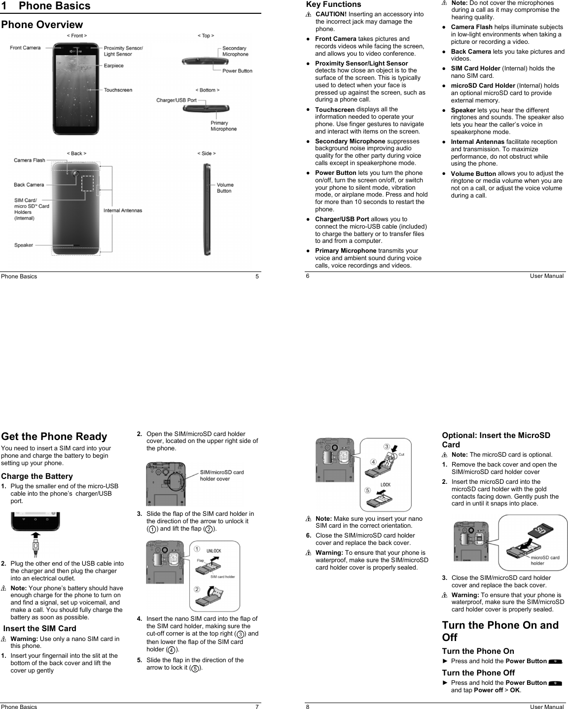 Phone Basics  5 1  Phone Basics Phone Overview  6  User Manual Key Functions   CAUTION! Inserting an accessory into the incorrect jack may damage the phone. ●  Front Camera takes pictures and records videos while facing the screen, and allows you to video conference. ●  Proximity Sensor/Light Sensor detects how close an object is to the surface of the screen. This is typically used to detect when your face is pressed up against the screen, such as during a phone call. ●  Touchscreen displays all the information needed to operate your phone. Use finger gestures to navigate and interact with items on the screen. ●  Secondary Microphone suppresses background noise improving audio quality for the other party during voice calls except in speakerphone mode. ●  Power Button lets you turn the phone on/off, turn the screen on/off, or switch your phone to silent mode, vibration mode, or airplane mode. Press and hold for more than 10 seconds to restart the phone.  ●  Charger/USB Port allows you to connect the micro-USB cable (included) to charge the battery or to transfer files to and from a computer. ●  Primary Microphone transmits your voice and ambient sound during voice calls, voice recordings and videos.  Note: Do not cover the microphones during a call as it may compromise the hearing quality. ●  Camera Flash helps illuminate subjects in low-light environments when taking a picture or recording a video. ●  Back Camera lets you take pictures and videos. ●  SIM Card Holder (Internal) holds the nano SIM card. ●  microSD Card Holder (Internal) holds an optional microSD card to provide external memory. ●  Speaker lets you hear the different ringtones and sounds. The speaker also lets you hear the caller’s voice in speakerphone mode. ●  Internal Antennas facilitate reception and transmission. To maximize performance, do not obstruct while using the phone. ●  Volume Button allows you to adjust the ringtone or media volume when you are not on a call, or adjust the voice volume during a call.    Phone Basics  7 Get the Phone Ready You need to insert a SIM card into your phone and charge the battery to begin setting up your phone. Charge the Battery 1. Plug the smaller end of the micro-USB cable into the phone’s charger/USB port.    2. Plug the other end of the USB cable into the charger and then plug the charger into an electrical outlet.  Note: Your phone’s battery should have enough charge for the phone to turn on and find a signal, set up voicemail, and make a call. You should fully charge the battery as soon as possible.  Insert the SIM Card   Warning: Use only a nano SIM card in this phone. 1. Insert your fingernail into the slit at the bottom of the back cover and lift the cover up gently 2. Open the SIM/microSD card holder cover, located on the upper right side of the phone.    3. Slide the flap of the SIM card holder in the direction of the arrow to unlock it  ( ) and lift the flap ( ).   4. Insert the nano SIM card into the flap of the SIM card holder, making sure the cut-off corner is at the top right ( ) and then lower the flap of the SIM card holder ( ).  5. Slide the flap in the direction of the arrow to lock it ( ). 8  User Manual    Note: Make sure you insert your nano SIM card in the correct orientation. 6.  Close the SIM/microSD card holder cover and replace the back cover.  Warning: To ensure that your phone is waterproof, make sure the SIM/microSD card holder cover is properly sealed. Optional: Insert the MicroSD Card  Note: The microSD card is optional.  1.  Remove the back cover and open the SIM/microSD card holder cover 2.  Insert the microSD card into the microSD card holder with the gold contacts facing down. Gently push the card in until it snaps into place.    3.  Close the SIM/microSD card holder cover and replace the back cover.  Warning: To ensure that your phone is waterproof, make sure the SIM/microSD card holder cover is properly sealed. Turn the Phone On and Off Turn the Phone On ►  Press and hold the Power Button  . Turn the Phone Off ►  Press and hold the Power Button and tap Power off &gt; OK. 