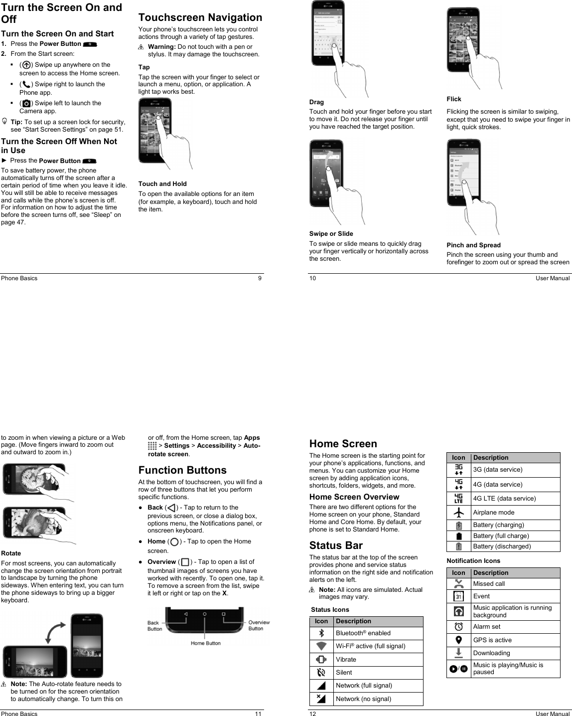 Phone Basics  9 Turn the Screen On and Off Turn the Screen On and Start 1.  Press the Power Button  . 2.  From the Start screen:   ( ) Swipe up anywhere on the screen to access the Home screen.   ( ) Swipe right to launch the Phone app.   ( ) Swipe left to launch the Camera app.  Tip: To set up a screen lock for security, see “Start Screen Settings” on page 51. Turn the Screen Off When Not in Use ►  Press the Power Button  . To save battery power, the phone automatically turns off the screen after a certain period of time when you leave it idle. You will still be able to receive messages and calls while the phone’s screen is off. For information on how to adjust the time before the screen turns off, see “Sleep” on page 47.  Touchscreen Navigation  Your phone’s touchscreen lets you control actions through a variety of tap gestures.   Warning: Do not touch with a pen or stylus. It may damage the touchscreen.  Tap Tap the screen with your finger to select or launch a menu, option, or application. A light tap works best.    Touch and Hold To open the available options for an item (for example, a keyboard), touch and hold the item.   10  User Manual    Drag Touch and hold your finger before you start to move it. Do not release your finger until you have reached the target position.    Swipe or Slide To swipe or slide means to quickly drag your finger vertically or horizontally across the screen.    Flick Flicking the screen is similar to swiping, except that you need to swipe your finger in light, quick strokes.     Pinch and Spread Pinch the screen using your thumb and forefinger to zoom out or spread the screen Phone Basics  11 to zoom in when viewing a picture or a Web page. (Move fingers inward to zoom out and outward to zoom in.)    Rotate For most screens, you can automatically change the screen orientation from portrait to landscape by turning the phone sideways. When entering text, you can turn the phone sideways to bring up a bigger keyboard.     Note: The Auto-rotate feature needs to be turned on for the screen orientation to automatically change. To turn this on or off, from the Home screen, tap Apps  &gt; Settings &gt; Accessibility &gt; Auto-rotate screen.  Function Buttons At the bottom of touchscreen, you will find a row of three buttons that let you perform specific functions. ●  Back ( ) - Tap to return to the previous screen, or close a dialog box, options menu, the Notifications panel, or onscreen keyboard. ●  Home ( ) - Tap to open the Home screen.  ●  Overview ( ) - Tap to open a list of thumbnail images of screens you have worked with recently. To open one, tap it. To remove a screen from the list, swipe it left or right or tap on the X.    12  User Manual Home Screen The Home screen is the starting point for your phone’s applications, functions, and menus. You can customize your Home screen by adding application icons, shortcuts, folders, widgets, and more.  Home Screen Overview There are two different options for the Home screen on your phone, Standard Home and Core Home. By default, your phone is set to Standard Home.  Status Bar The status bar at the top of the screen provides phone and service status information on the right side and notification alerts on the left.   Note: All icons are simulated. Actual images may vary.   Status Icons Icon Description  Bluetooth® enabled  Wi-Fi® active (full signal)  Vibrate  Silent  Network (full signal)  Network (no signal) Icon Description  3G (data service)  4G (data service)  4G LTE (data service)  Airplane mode  Battery (charging)  Battery (full charge)  Battery (discharged) Notification Icons Icon Description  Missed call  Event  Music application is running background  Alarm set  GPS is active  Downloading / Music is playing/Music is paused 