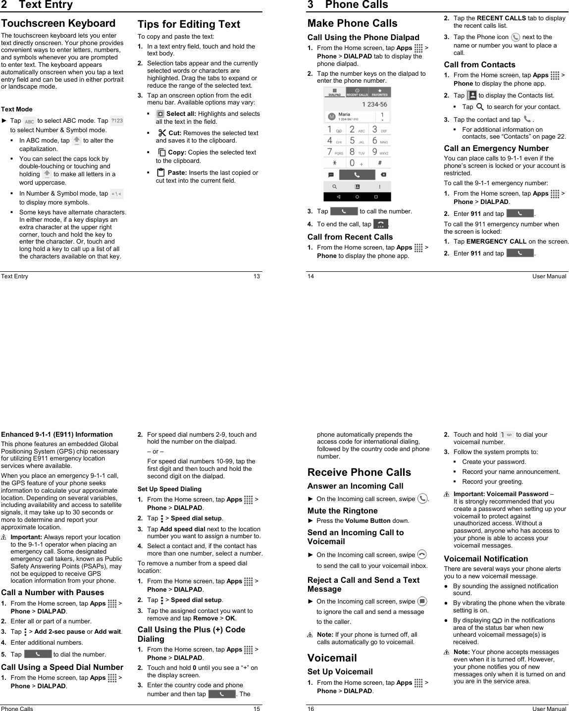 Text Entry  13 2  Text EntryTouchscreen Keyboard The touchscreen keyboard lets you enter text directly onscreen. Your phone provides convenient ways to enter letters, numbers, and symbols whenever you are prompted to enter text. The keyboard appears automatically onscreen when you tap a text entry field and can be used in either portrait or landscape mode.  Text Mode ►  Tap   to select ABC mode. Tap   to select Number &amp; Symbol mode.   In ABC mode, tap   to alter the capitalization.   You can select the caps lock by double-touching or touching and holding   to make all letters in a word uppercase.   In Number &amp; Symbol mode, tap   to display more symbols.   Some keys have alternate characters. In either mode, if a key displays an extra character at the upper right corner, touch and hold the key to enter the character. Or, touch and long hold a key to call up a list of all the characters available on that key.  Tips for Editing Text To copy and paste the text: 1.  In a text entry field, touch and hold the text body. 2.  Selection tabs appear and the currently selected words or characters are highlighted. Drag the tabs to expand or reduce the range of the selected text. 3.  Tap an onscreen option from the edit menu bar. Available options may vary:    Select all: Highlights and selects all the text in the field.     Cut: Removes the selected text and saves it to the clipboard.      Copy: Copies the selected text to the clipboard.   Paste: Inserts the last copied or cut text into the current field.     14  User Manual 3  Phone CallsMake Phone Calls Call Using the Phone Dialpad 1.  From the Home screen, tap Apps   &gt; Phone &gt; DIALPAD tab to display the phone dialpad. 2.  Tap the number keys on the dialpad to enter the phone number.  3.  Tap   to call the number. 4.  To end the call, tap  . Call from Recent Calls 1.  From the Home screen, tap Apps   &gt; Phone to display the phone app. 2.  Tap the RECENT CALLS tab to display the recent calls list. 3.  Tap the Phone icon   next to the name or number you want to place a call. Call from Contacts 1.  From the Home screen, tap Apps   &gt; Phone to display the phone app. 2.  Tap   to display the Contacts list.    Tap   to search for your contact. 3.  Tap the contact and tap  .   For additional information on contacts, see “Contacts” on page 22. Call an Emergency Number You can place calls to 9-1-1 even if the phone’s screen is locked or your account is restricted.  To call the 9-1-1 emergency number: 1.  From the Home screen, tap Apps   &gt; Phone &gt; DIALPAD. 2.  Enter 911 and tap  . To call the 911 emergency number when the screen is locked: 1.  Tap EMERGENCY CALL on the screen. 2.  Enter 911 and tap  .  Phone Calls  15 Enhanced 9-1-1 (E911) Information This phone features an embedded Global Positioning System (GPS) chip necessary for utilizing E911 emergency location services where available. When you place an emergency 9-1-1 call, the GPS feature of your phone seeks information to calculate your approximate location. Depending on several variables, including availability and access to satellite signals, it may take up to 30 seconds or more to determine and report your approximate location.  Important: Always report your location to the 9-1-1 operator when placing an emergency call. Some designated emergency call takers, known as Public Safety Answering Points (PSAPs), may not be equipped to receive GPS location information from your phone. Call a Number with Pauses 1.  From the Home screen, tap Apps   &gt; Phone &gt; DIALPAD. 2.  Enter all or part of a number. 3.  Tap   &gt; Add 2-sec pause or Add wait. 4.  Enter additional numbers. 5.  Tap   to dial the number. Call Using a Speed Dial Number 1.  From the Home screen, tap Apps   &gt; Phone &gt; DIALPAD. 2.  For speed dial numbers 2-9, touch and hold the number on the dialpad. – or – For speed dial numbers 10-99, tap the first digit and then touch and hold the second digit on the dialpad. Set Up Speed Dialing 1.  From the Home screen, tap Apps   &gt; Phone &gt; DIALPAD. 2.  Tap   &gt; Speed dial setup. 3.  Tap Add speed dial next to the location number you want to assign a number to. 4.  Select a contact and, if the contact has more than one number, select a number. To remove a number from a speed dial location: 1.  From the Home screen, tap Apps   &gt; Phone &gt; DIALPAD. 2.  Tap   &gt; Speed dial setup. 3.  Tap the assigned contact you want to remove and tap Remove &gt; OK. Call Using the Plus (+) Code Dialing 1.  From the Home screen, tap Apps   &gt; Phone &gt; DIALPAD. 2.  Touch and hold 0 until you see a “+” on the display screen. 3.  Enter the country code and phone number and then tap  . The 16  User Manual phone automatically prepends the access code for international dialing, followed by the country code and phone number. Receive Phone Calls Answer an Incoming Call ►  On the Incoming call screen, swipe  . Mute the Ringtone ►  Press the Volume Button down. Send an Incoming Call to Voicemail ►  On the Incoming call screen, swipe to send the call to your voicemail inbox. Reject a Call and Send a Text Message ►  On the Incoming call screen, swipe   to ignore the call and send a message to the caller.  Note: If your phone is turned off, all calls automatically go to voicemail. Voicemail Set Up Voicemail 1.  From the Home screen, tap Apps   &gt; Phone &gt; DIALPAD. 2.  Touch and hold   to dial your voicemail number. 3.  Follow the system prompts to:   Create your password.   Record your name announcement.   Record your greeting.  Important: Voicemail Password –  It is strongly recommended that you create a password when setting up your voicemail to protect against unauthorized access. Without a password, anyone who has access to your phone is able to access your voicemail messages. Voicemail Notification There are several ways your phone alerts you to a new voicemail message. ●  By sounding the assigned notification sound. ●  By vibrating the phone when the vibrate setting is on. ●  By displaying   in the notifications area of the status bar when new unheard voicemail message(s) is received.   Note: Your phone accepts messages even when it is turned off. However, your phone notifies you of new messages only when it is turned on and you are in the service area. 