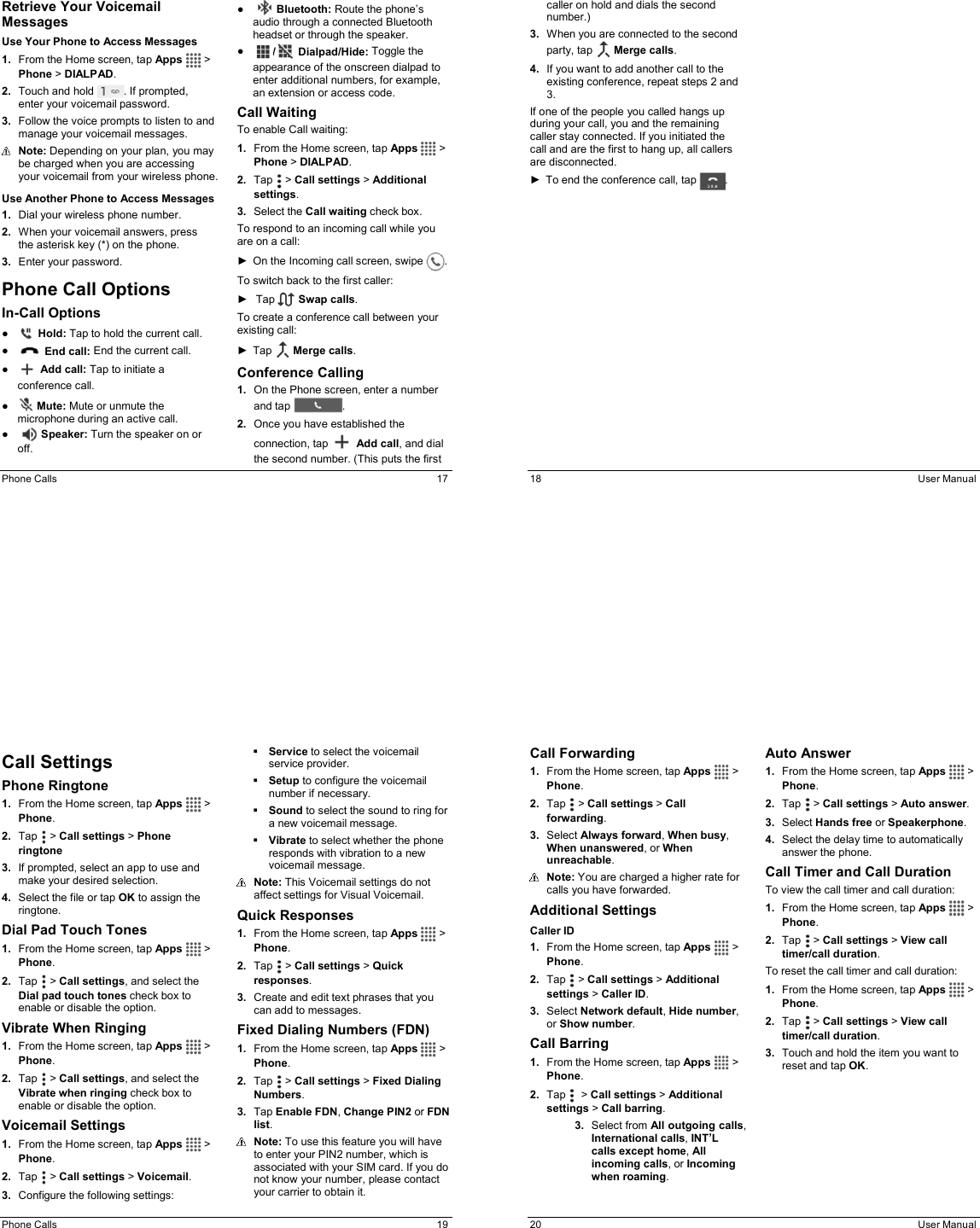  Phone Calls  17 Retrieve Your Voicemail Messages Use Your Phone to Access Messages 1.  From the Home screen, tap Apps   &gt; Phone &gt; DIALPAD. 2.  Touch and hold  . If prompted, enter your voicemail password. 3.  Follow the voice prompts to listen to and manage your voicemail messages.  Note: Depending on your plan, you may be charged when you are accessing your voicemail from your wireless phone. Use Another Phone to Access Messages 1.  Dial your wireless phone number. 2.  When your voicemail answers, press the asterisk key (*) on the phone. 3.  Enter your password. Phone Call Options In-Call Options ●   Hold: Tap to hold the current call. ●   End call: End the current call. ●   Add call: Tap to initiate a conference call. ●   Mute: Mute or unmute the microphone during an active call. ●     Speaker: Turn the speaker on or off. ●     Bluetooth: Route the phone’s audio through a connected Bluetooth headset or through the speaker. ●  /  Dialpad/Hide: Toggle the appearance of the onscreen dialpad to enter additional numbers, for example, an extension or access code. Call Waiting To enable Call waiting: 1.  From the Home screen, tap Apps   &gt; Phone &gt; DIALPAD. 2.  Tap   &gt; Call settings &gt; Additional settings. 3.  Select the Call waiting check box. To respond to an incoming call while you are on a call: ►  On the Incoming call screen, swipe  . To switch back to the first caller: ►   Tap   Swap calls. To create a conference call between your existing call: ►  Tap   Merge calls. Conference Calling 1.  On the Phone screen, enter a number and tap  . 2.  Once you have established the connection, tap   Add call, and dial the second number. (This puts the first 18  User Manual caller on hold and dials the second number.) 3.  When you are connected to the second party, tap   Merge calls. 4.  If you want to add another call to the existing conference, repeat steps 2 and 3. If one of the people you called hangs up during your call, you and the remaining caller stay connected. If you initiated the call and are the first to hang up, all callers are disconnected. ►  To end the conference call, tap  .  Phone Calls  19 Call Settings Phone Ringtone 1.  From the Home screen, tap Apps   &gt; Phone. 2.  Tap   &gt; Call settings &gt; Phone ringtone 3.  If prompted, select an app to use and make your desired selection. 4.  Select the file or tap OK to assign the ringtone. Dial Pad Touch Tones 1.  From the Home screen, tap Apps   &gt; Phone. 2.  Tap   &gt; Call settings, and select the Dial pad touch tones check box to enable or disable the option. Vibrate When Ringing 1.  From the Home screen, tap Apps   &gt; Phone. 2.  Tap   &gt; Call settings, and select the Vibrate when ringing check box to enable or disable the option. Voicemail Settings 1.  From the Home screen, tap Apps   &gt; Phone. 2.  Tap   &gt; Call settings &gt; Voicemail. 3.  Configure the following settings:  Service to select the voicemail service provider.  Setup to configure the voicemail number if necessary.  Sound to select the sound to ring for a new voicemail message.  Vibrate to select whether the phone responds with vibration to a new voicemail message.  Note: This Voicemail settings do not affect settings for Visual Voicemail. Quick Responses 1.  From the Home screen, tap Apps   &gt; Phone. 2.  Tap   &gt; Call settings &gt; Quick responses. 3.  Create and edit text phrases that you can add to messages. Fixed Dialing Numbers (FDN)  1.  From the Home screen, tap Apps   &gt; Phone. 2.  Tap   &gt; Call settings &gt; Fixed Dialing Numbers. 3.  Tap Enable FDN, Change PIN2 or FDN list.  Note: To use this feature you will have to enter your PIN2 number, which is associated with your SIM card. If you do not know your number, please contact your carrier to obtain it. 20  User Manual Call Forwarding 1.  From the Home screen, tap Apps   &gt; Phone. 2.  Tap   &gt; Call settings &gt; Call forwarding. 3.  Select Always forward, When busy, When unanswered, or When unreachable.  Note: You are charged a higher rate for calls you have forwarded. Additional Settings Caller ID 1.  From the Home screen, tap Apps   &gt; Phone. 2.  Tap   &gt; Call settings &gt; Additional settings &gt; Caller ID. 3.  Select Network default, Hide number, or Show number. Call Barring 1.  From the Home screen, tap Apps   &gt; Phone. 2.  Tap    &gt; Call settings &gt; Additional settings &gt; Call barring. 3.  Select from All outgoing calls, International calls, INT’L calls except home, All incoming calls, or Incoming when roaming.   Auto Answer 1.  From the Home screen, tap Apps   &gt; Phone. 2.  Tap   &gt; Call settings &gt; Auto answer. 3.  Select Hands free or Speakerphone. 4.  Select the delay time to automatically answer the phone. Call Timer and Call Duration To view the call timer and call duration: 1.  From the Home screen, tap Apps   &gt; Phone. 2.  Tap   &gt; Call settings &gt; View call timer/call duration. To reset the call timer and call duration: 1.  From the Home screen, tap Apps   &gt; Phone. 2.  Tap   &gt; Call settings &gt; View call timer/call duration. 3.  Touch and hold the item you want to reset and tap OK. 