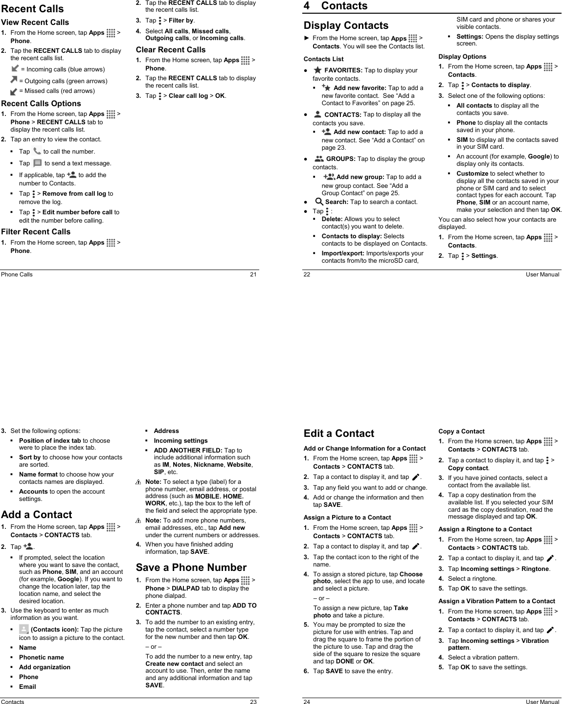  Phone Calls  21 Recent Calls View Recent Calls 1.  From the Home screen, tap Apps   &gt; Phone. 2.  Tap the RECENT CALLS tab to display the recent calls list.    = Incoming calls (blue arrows)  = Outgoing calls (green arrows)  = Missed calls (red arrows)  Recent Calls Options 1.  From the Home screen, tap Apps   &gt; Phone &gt; RECENT CALLS tab to display the recent calls list. 2.  Tap an entry to view the contact.   Tap   to call the number.   Tap   to send a text message.   If applicable, tap   to add the number to Contacts.   Tap   &gt; Remove from call log to remove the log.   Tap   &gt; Edit number before call to edit the number before calling. Filter Recent Calls 1.  From the Home screen, tap Apps   &gt; Phone. 2.  Tap the RECENT CALLS tab to display the recent calls list. 3.  Tap   &gt; Filter by. 4.  Select All calls, Missed calls, Outgoing calls, or Incoming calls. Clear Recent Calls 1.  From the Home screen, tap Apps   &gt; Phone. 2.  Tap the RECENT CALLS tab to display the recent calls list. 3.  Tap   &gt; Clear call log &gt; OK.  22  User Manual 4  ContactsDisplay Contacts ►  From the Home screen, tap Apps   &gt; Contacts. You will see the Contacts list. Contacts List ●   FAVORITES: Tap to display your favorite contacts.   Add new favorite: Tap to add a new favorite contact.  See “Add a Contact to Favorites” on page 25. ●   CONTACTS: Tap to display all the contacts you save.   Add new contact: Tap to add a new contact. See “Add a Contact” on page 23. ●     GROUPS: Tap to display the group contacts.      Add new group: Tap to add a new group contact. See “Add a Group Contact” on page 25. ●     Search: Tap to search a contact. ●  Tap   :  Delete: Allows you to select contact(s) you want to delete.  Contacts to display: Selects contacts to be displayed on Contacts.   Import/export: Imports/exports your contacts from/to the microSD card, SIM card and phone or shares your visible contacts.  Settings: Opens the display settings screen.  Display Options 1.  From the Home screen, tap Apps   &gt; Contacts. 2.  Tap   &gt; Contacts to display. 3.  Select one of the following options:  All contacts to display all the contacts you save.  Phone to display all the contacts saved in your phone.  SIM to display all the contacts saved in your SIM card.   An account (for example, Google) to display only its contacts.  Customize to select whether to display all the contacts saved in your phone or SIM card and to select contact types for each account. Tap Phone, SIM or an account name, make your selection and then tap OK. You can also select how your contacts are displayed. 1.  From the Home screen, tap Apps   &gt; Contacts. 2.  Tap   &gt; Settings.  Contacts  23 3.  Set the following options:  Position of index tab to choose were to place the index tab.  Sort by to choose how your contacts are sorted.  Name format to choose how your contacts names are displayed.  Accounts to open the account settings. Add a Contact 1.  From the Home screen, tap Apps   &gt; Contacts &gt; CONTACTS tab. 2.  Tap  .   If prompted, select the location where you want to save the contact, such as Phone, SIM, and an account (for example, Google). If you want to change the location later, tap the location name, and select the desired location. 3.  Use the keyboard to enter as much information as you want.    (Contacts icon): Tap the picture icon to assign a picture to the contact.  Name  Phonetic name  Add organization  Phone  Email  Address  Incoming settings  ADD ANOTHER FIELD: Tap to include additional information such as IM, Notes, Nickname, Website, SIP, etc.  Note: To select a type (label) for a phone number, email address, or postal address (such as MOBILE, HOME, WORK, etc.), tap the box to the left of the field and select the appropriate type.  Note: To add more phone numbers, email addresses, etc., tap Add new under the current numbers or addresses. 4.  When you have finished adding information, tap SAVE. Save a Phone Number 1.  From the Home screen, tap Apps   &gt; Phone &gt; DIALPAD tab to display the phone dialpad. 2.  Enter a phone number and tap ADD TO CONTACTS. 3.  To add the number to an existing entry, tap the contact, select a number type  for the new number and then tap OK. – or – To add the number to a new entry, tap Create new contact and select an account to use. Then, enter the name and any additional information and tap SAVE.   24  User Manual Edit a Contact Add or Change Information for a Contact 1.  From the Home screen, tap Apps   &gt; Contacts &gt; CONTACTS tab. 2.  Tap a contact to display it, and tap  . 3.  Tap any field you want to add or change.  4.  Add or change the information and then tap SAVE. Assign a Picture to a Contact 1.  From the Home screen, tap Apps   &gt; Contacts &gt; CONTACTS tab. 2.  Tap a contact to display it, and tap  . 3.  Tap the contact icon to the right of the name. 4.  To assign a stored picture, tap Choose photo, select the app to use, and locate and select a picture. – or – To assign a new picture, tap Take photo and take a picture. 5.  You may be prompted to size the picture for use with entries. Tap and drag the square to frame the portion of the picture to use. Tap and drag the side of the square to resize the square and tap DONE or OK. 6.  Tap SAVE to save the entry. Copy a Contact 1.  From the Home screen, tap Apps   &gt; Contacts &gt; CONTACTS tab. 2.  Tap a contact to display it, and tap   &gt; Copy contact. 3.  If you have joined contacts, select a contact from the available list. 4.  Tap a copy destination from the available list. If you selected your SIM card as the copy destination, read the message displayed and tap OK. Assign a Ringtone to a Contact 1.  From the Home screen, tap Apps   &gt; Contacts &gt; CONTACTS tab. 2.  Tap a contact to display it, and tap  . 3.  Tap Incoming settings &gt; Ringtone. 4.  Select a ringtone. 5.  Tap OK to save the settings. Assign a Vibration Pattern to a Contact 1.  From the Home screen, tap Apps   &gt; Contacts &gt; CONTACTS tab. 2.  Tap a contact to display it, and tap  . 3.  Tap Incoming settings &gt; Vibration pattern. 4.  Select a vibration pattern. 5.  Tap OK to save the settings. 