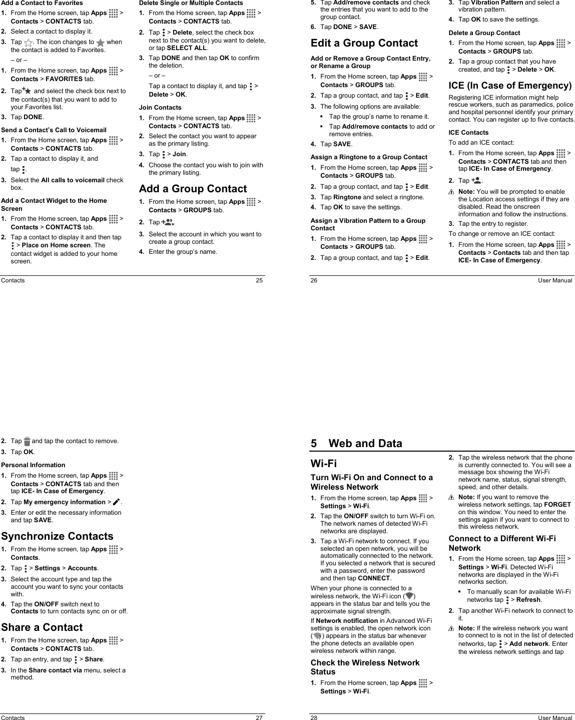  Contacts  25 Add a Contact to Favorites 1.  From the Home screen, tap Apps   &gt; Contacts &gt; CONTACTS tab. 2.  Select a contact to display it. 3.  Tap  . The icon changes to   when the contact is added to Favorites. – or – 1.  From the Home screen, tap Apps   &gt; Contacts &gt; FAVORITES tab. 2.  Tap  and select the check box next to the contact(s) that you want to add to your Favorites list. 3.  Tap DONE. Send a Contact’s Call to Voicemail 1.  From the Home screen, tap Apps   &gt; Contacts &gt; CONTACTS tab. 2.  Tap a contact to display it, and  tap  . 3.  Select the All calls to voicemail check box. Add a Contact Widget to the Home Screen 1.  From the Home screen, tap Apps   &gt; Contacts &gt; CONTACTS tab. 2.  Tap a contact to display it and then tap   &gt; Place on Home screen. The contact widget is added to your home screen. Delete Single or Multiple Contacts 1.  From the Home screen, tap Apps   &gt; Contacts &gt; CONTACTS tab. 2.  Tap   &gt; Delete, select the check box next to the contact(s) you want to delete, or tap SELECT ALL. 3.  Tap DONE and then tap OK to confirm the deletion. – or – Tap a contact to display it, and tap   &gt; Delete &gt; OK. Join Contacts 1.  From the Home screen, tap Apps   &gt; Contacts &gt; CONTACTS tab. 2.  Select the contact you want to appear as the primary listing. 3.  Tap   &gt; Join. 4.  Choose the contact you wish to join with the primary listing. Add a Group Contact 1.  From the Home screen, tap Apps   &gt; Contacts &gt; GROUPS tab. 2.  Tap  . 3.  Select the account in which you want to create a group contact. 4.  Enter the group’s name.  26  User Manual 5.  Tap Add/remove contacts and check the entries that you want to add to the group contact. 6.  Tap DONE &gt; SAVE. Edit a Group Contact Add or Remove a Group Contact Entry, or Rename a Group 1.  From the Home screen, tap Apps   &gt; Contacts &gt; GROUPS tab. 2.  Tap a group contact, and tap   &gt; Edit. 3.  The following options are available:   Tap the group’s name to rename it.   Tap Add/remove contacts to add or remove entries. 4.  Tap SAVE. Assign a Ringtone to a Group Contact 1.  From the Home screen, tap Apps   &gt; Contacts &gt; GROUPS tab. 2.  Tap a group contact, and tap   &gt; Edit. 3.  Tap Ringtone and select a ringtone.  4.  Tap OK to save the settings. Assign a Vibration Pattern to a Group Contact 1.  From the Home screen, tap Apps   &gt; Contacts &gt; GROUPS tab. 2.  Tap a group contact, and tap   &gt; Edit. 3.  Tap Vibration Pattern and select a vibration pattern. 4.  Tap OK to save the settings. Delete a Group Contact 1.  From the Home screen, tap Apps   &gt; Contacts &gt; GROUPS tab. 2.  Tap a group contact that you have created, and tap   &gt; Delete &gt; OK. ICE (In Case of Emergency) Registering ICE information might help rescue workers, such as paramedics, police and hospital personnel identify your primary contact. You can register up to five contacts.  ICE Contacts To add an ICE contact: 1.  From the Home screen, tap Apps   &gt; Contacts &gt; CONTACTS tab and then tap ICE- In Case of Emergency. 2.  Tap  .   Note: You will be prompted to enable the Location access settings if they are disabled. Read the onscreen information and follow the instructions. 3.  Tap the entry to register. To change or remove an ICE contact: 1.  From the Home screen, tap Apps   &gt; Contacts &gt; Contacts tab and then tap ICE- In Case of Emergency.  Contacts  27 2.  Tap   and tap the contact to remove. 3.  Tap OK. Personal Information 1.  From the Home screen, tap Apps   &gt; Contacts &gt; CONTACTS tab and then tap ICE- In Case of Emergency. 2.  Tap My emergency information &gt; . 3.  Enter or edit the necessary information and tap SAVE. Synchronize Contacts 1.  From the Home screen, tap Apps   &gt; Contacts. 2.  Tap  &gt; Settings &gt; Accounts. 3.  Select the account type and tap the account you want to sync your contacts with. 4.  Tap the ON/OFF switch next to Contacts to turn contacts sync on or off. Share a Contact 1.  From the Home screen, tap Apps   &gt; Contacts &gt; CONTACTS tab. 2.  Tap an entry, and tap   &gt; Share. 3.  In the Share contact via menu, select a method.  28  User Manual 5  Web and DataWi-Fi Turn Wi-Fi On and Connect to a Wireless Network 1.  From the Home screen, tap Apps   &gt; Settings &gt; Wi-Fi. 2.  Tap the ON/OFF switch to turn Wi-Fi on. The network names of detected Wi-Fi networks are displayed. 3.  Tap a Wi-Fi network to connect. If you selected an open network, you will be automatically connected to the network. If you selected a network that is secured with a password, enter the password and then tap CONNECT. When your phone is connected to a wireless network, the Wi-Fi icon ( ) appears in the status bar and tells you the approximate signal strength.  If Network notification in Advanced Wi-Fi settings is enabled, the open network icon ( ) appears in the status bar whenever the phone detects an available open wireless network within range. Check the Wireless Network Status 1.  From the Home screen, tap Apps   &gt; Settings &gt; Wi-Fi. 2.  Tap the wireless network that the phone is currently connected to. You will see a message box showing the Wi-Fi network name, status, signal strength, speed, and other details.  Note: If you want to remove the wireless network settings, tap FORGET on this window. You need to enter the settings again if you want to connect to this wireless network. Connect to a Different Wi-Fi Network 1.  From the Home screen, tap Apps   &gt; Settings &gt; Wi-Fi. Detected Wi-Fi networks are displayed in the Wi-Fi networks section.    To manually scan for available Wi-Fi networks tap   &gt; Refresh. 2.  Tap another Wi-Fi network to connect to it.  Note: If the wireless network you want to connect to is not in the list of detected networks, tap   &gt; Add network. Enter the wireless network settings and tap 