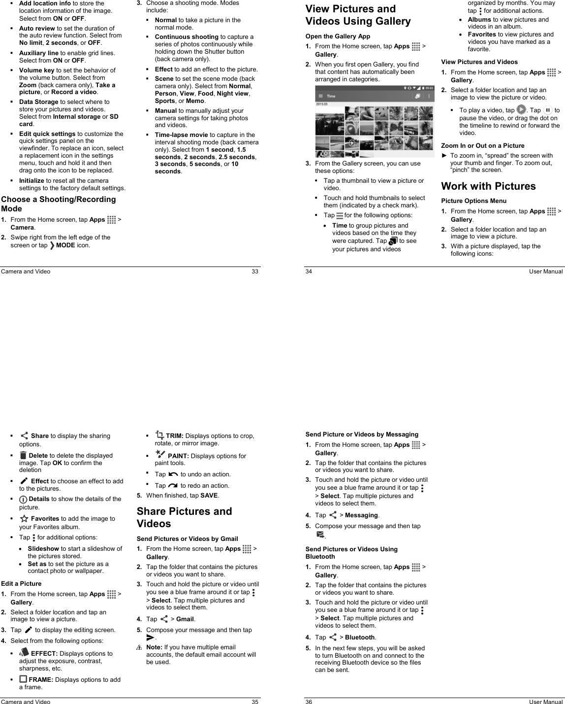  Camera and Video  33  Add location info to store the location information of the image. Select from ON or OFF.   Auto review to set the duration of the auto review function. Select from No limit, 2 seconds, or OFF.  Auxiliary line to enable grid lines. Select from ON or OFF.  Volume key to set the behavior of the volume button. Select from Zoom (back camera only), Take a picture, or Record a video.   Data Storage to select where to store your pictures and videos. Select from Internal storage or SD card.  Edit quick settings to customize the quick settings panel on the viewfinder. To replace an icon, select a replacement icon in the settings menu, touch and hold it and then drag onto the icon to be replaced.    Initialize to reset all the camera settings to the factory default settings.  Choose a Shooting/Recording Mode 1.  From the Home screen, tap Apps   &gt; Camera.  2.  Swipe right from the left edge of the screen or tap   MODE icon. 3.  Choose a shooting mode. Modes include:  Normal to take a picture in the normal mode.  Continuous shooting to capture a series of photos continuously while holding down the Shutter button (back camera only).  Effect to add an effect to the picture.  Scene to set the scene mode (back camera only). Select from Normal, Person, View, Food, Night view, Sports, or Memo.  Manual to manually adjust your camera settings for taking photos and videos.  Time-lapse movie to capture in the interval shooting mode (back camera only). Select from 1 second, 1.5 seconds, 2 seconds, 2.5 seconds, 3 seconds, 5 seconds, or 10 seconds.    34  User Manual View Pictures and Videos Using Gallery Open the Gallery App 1.  From the Home screen, tap Apps   &gt; Gallery. 2.  When you first open Gallery, you find that content has automatically been arranged in categories.  3.  From the Gallery screen, you can use these options:   Tap a thumbnail to view a picture or video.    Touch and hold thumbnails to select them (indicated by a check mark).   Tap   for the following options: • Time to group pictures and videos based on the time they were captured. Tap   to see your pictures and videos organized by months. You may tap   for additional actions. • Albums to view pictures and videos in an album. • Favorites to view pictures and videos you have marked as a favorite.  View Pictures and Videos 1.  From the Home screen, tap Apps   &gt; Gallery.  2.  Select a folder location and tap an image to view the picture or video.   To play a video, tap  . Tap   to pause the video, or drag the dot on the timeline to rewind or forward the video. Zoom In or Out on a Picture ►  To zoom in, “spread” the screen with your thumb and finger. To zoom out, “pinch” the screen. Work with Pictures Picture Options Menu 1.  From the Home screen, tap Apps   &gt; Gallery. 2.  Select a folder location and tap an image to view a picture. 3.  With a picture displayed, tap the following icons:    Camera and Video  35    Share to display the sharing options.    Delete to delete the displayed image. Tap OK to confirm the deletion    Effect to choose an effect to add to the pictures.    Details to show the details of the picture.   Favorites to add the image to your Favorites album.   Tap   for additional options: • Slideshow to start a slideshow of the pictures stored. • Set as to set the picture as a contact photo or wallpaper. Edit a Picture 1.  From the Home screen, tap Apps   &gt; Gallery. 2.  Select a folder location and tap an image to view a picture. 3.  Tap   to display the editing screen.  4.  Select from the following options:   EFFECT: Displays options to adjust the exposure, contrast, sharpness, etc.   FRAME: Displays options to add a frame.   TRIM: Displays options to crop, rotate, or mirror image.   PAINT: Displays options for paint tools.  Tap   to undo an action.  Tap   to redo an action. 5.  When finished, tap SAVE. Share Pictures and Videos Send Pictures or Videos by Gmail 1.  From the Home screen, tap Apps   &gt; Gallery. 2.  Tap the folder that contains the pictures or videos you want to share. 3.  Touch and hold the picture or video until you see a blue frame around it or tap   &gt; Select. Tap multiple pictures and videos to select them. 4.  Tap   &gt; Gmail.  5.  Compose your message and then tap .  Note: If you have multiple email accounts, the default email account will be used.   36  User Manual Send Picture or Videos by Messaging 1.  From the Home screen, tap Apps   &gt; Gallery. 2.  Tap the folder that contains the pictures or videos you want to share. 3.  Touch and hold the picture or video until you see a blue frame around it or tap   &gt; Select. Tap multiple pictures and videos to select them. 4.  Tap   &gt; Messaging.  5.  Compose your message and then tap . Send Pictures or Videos Using Bluetooth 1.  From the Home screen, tap Apps   &gt; Gallery. 2.  Tap the folder that contains the pictures or videos you want to share. 3.  Touch and hold the picture or video until you see a blue frame around it or tap   &gt; Select. Tap multiple pictures and videos to select them. 4.  Tap   &gt; Bluetooth. 5.  In the next few steps, you will be asked to turn Bluetooth on and connect to the receiving Bluetooth device so the files can be sent.  