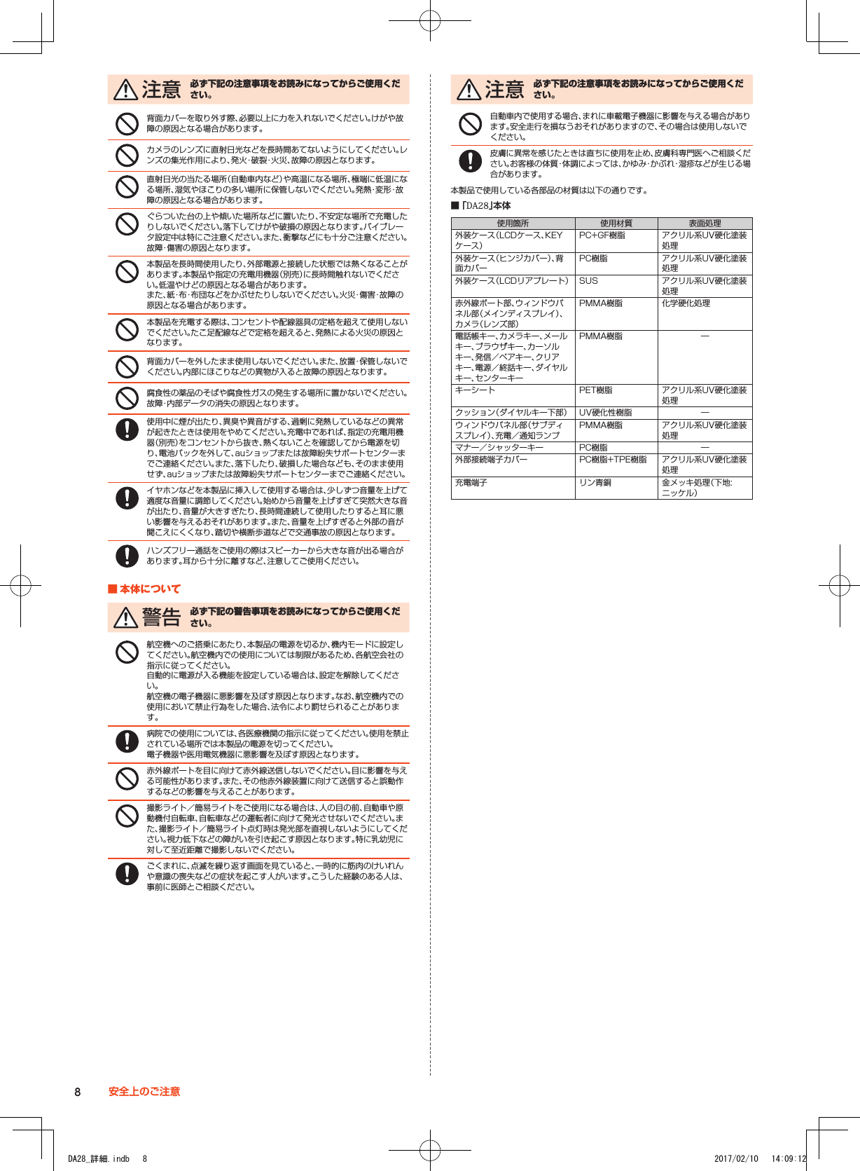  注 意 必ず下記の注意事項をお読みになってからご使用ください。背面カバーを取り外す際、必要以上に力を入れないでください。けがや故障の原因となる場合があります。カメラのレンズに直射日光などを長時間あてないようにしてください。レンズの集光作用により、発火・破裂・火災、故障の原因となります。直射日光の当たる場所（自動車内など）や高温になる場所、極端に低温になる場所、湿気やほこりの多い場所に保管しないでください。発熱・変形・故障の原因となる場合があります。ぐらついた台の上や傾いた場所などに置いたり、不安定な場所で充電したりしないでください。落下してけがや破損の原因となります。バイブレータ設定中は特にご注意ください。また、衝撃などにも十分ご注意ください。故障・傷害の原因となります。本製品を長時間使用したり、外部電源と接続した状態では熱くなることがあります。本製品や指定の充電用機器（別売）に長時間触れないでください。低温やけどの原因となる場合があります。 また、紙・布・布団などをかぶせたりしないでください。火災・傷害・故障の原因となる場合があります。本製品を充電する際は、コンセントや配線器具の定格を超えて使用しないでください。たこ足配線などで定格を超えると、発熱による火災の原因となります。背面カバーを外したまま使用しないでください。また、放置・保管しないでください。内部にほこりなどの異物が入ると故障の原因となります。腐食性の薬品のそばや腐食性ガスの発生する場所に置かないでください。故障・内部データの消失の原因となります。使用中に煙が出たり、異臭や異音がする、過剰に発熱しているなどの異常が起きたときは使用をやめてください。充電中であれば、指定の充電用機器（別売）をコンセントから抜き、熱くないことを確認してから電源を切り、電池パックを外して、auショップまたは故障紛失サポートセンターまでご連絡ください。また、落下したり、破損した場合なども、そのまま使用せず、auショップまたは故障紛失サポートセンターまでご連絡ください。イヤホンなどを本製品に挿入して使用する場合は、少しずつ音量を上げて適度な音量に調節してください。始めから音量を上げすぎて突然大きな音が出たり、音量が大きすぎたり、長時間連続して使用したりすると耳に悪い影響を与えるおそれがあります。また、音量を上げすぎると外部の音が聞こえにくくなり、踏切や横断歩道などで交通事故の原因となります。ハンズフリー通話をご使用の際はスピーカーから大きな音が出る場合があります。耳から十分に離すなど、注意してご使用ください。■■本体について 警 告 必ず下記の警告事項をお読みになってからご使用ください。航空機へのご搭乗にあたり、本製品の電源を切るか、機内モードに設定してください。航空機内での使用については制限があるため、各航空会社の指示に従ってください。自動的に電源が入る機能を設定している場合は、設定を解除してください。航空機の電子機器に悪影響を及ぼす原因となります。なお、航空機内での使用において禁止行為をした場合、法令により罰せられることがあります。病院での使用については、各医療機関の指示に従ってください。使用を禁止されている場所では本製品の電源を切ってください。電子機器や医用電気機器に悪影響を及ぼす原因となります。赤外線ポートを目に向けて赤外線送信しないでください。目に影響を与える可能性があります。また、その他赤外線装置に向けて送信すると誤動作するなどの影響を与えることがあります。撮影ライト／簡易ライトをご使用になる場合は、人の目の前、自動車や原動機付自転車、自転車などの運転者に向けて発光させないでください。また、撮影ライト／簡易ライト点灯時は発光部を直視しないようにしてください。視力低下などの障がいを引き起こす原因となります。特に乳幼児に対して至近距離で撮影しないでください。ごくまれに、点滅を繰り返す画面を見ていると、一時的に筋肉のけいれんや意識の喪失などの症状を起こす人がいます。こうした経験のある人は、事前に医師とご相談ください。 注 意 必ず下記の注意事項をお読みになってからご使用ください。自動車内で使用する場合、まれに車載電子機器に影響を与える場合があります。安全走行を損なうおそれがありますので、その場合は使用しないでください。皮膚に異常を感じたときは直ちに使用を止め、皮膚科専門医へご相談ください。お客様の体質・体調によっては、かゆみ・かぶれ・湿疹などが生じる場合があります。本製品で使用している各部品の材質は以下の通りです。 ■ 「DA28」本体使用箇所 使用材質 表面処理外装ケース（LCDケース、KEYケース）PC+GF樹脂 アクリル系UV硬化塗装処理外装ケース（ヒンジカバー）、背面カバーPC樹脂 アクリル系UV硬化塗装処理外装ケース（LCDリアプレート） SUS アクリル系UV硬化塗装処理赤外線ポート部、ウィンドウパネル部（メインディスプレイ）、カメラ（レンズ部）PMMA樹脂 化学硬化処理電話帳キー、カメラキー、メールキー、ブラウザキー、カーソルキー、発信／ペアキー、クリアキー、電源／終話キー、ダイヤルキー、センターキーPMMA樹脂 ―キーシート PET樹脂 アクリル系UV硬化塗装処理クッション（ダイヤルキー下部） UV硬化性樹脂 ―ウィンドウパネル部（サブディスプレイ）、充電／通知ランプPMMA樹脂 アクリル系UV硬化塗装処理マナー／シャッターキー PC樹脂 ―外部接続端子カバー PC樹脂+TPE樹脂 アクリル系UV硬化塗装処理充電端子 リン青銅 金メッキ処理（下地:ニッケル）8安全上のご注意DA28_詳細.indb   8 2017/02/10   14:09:12