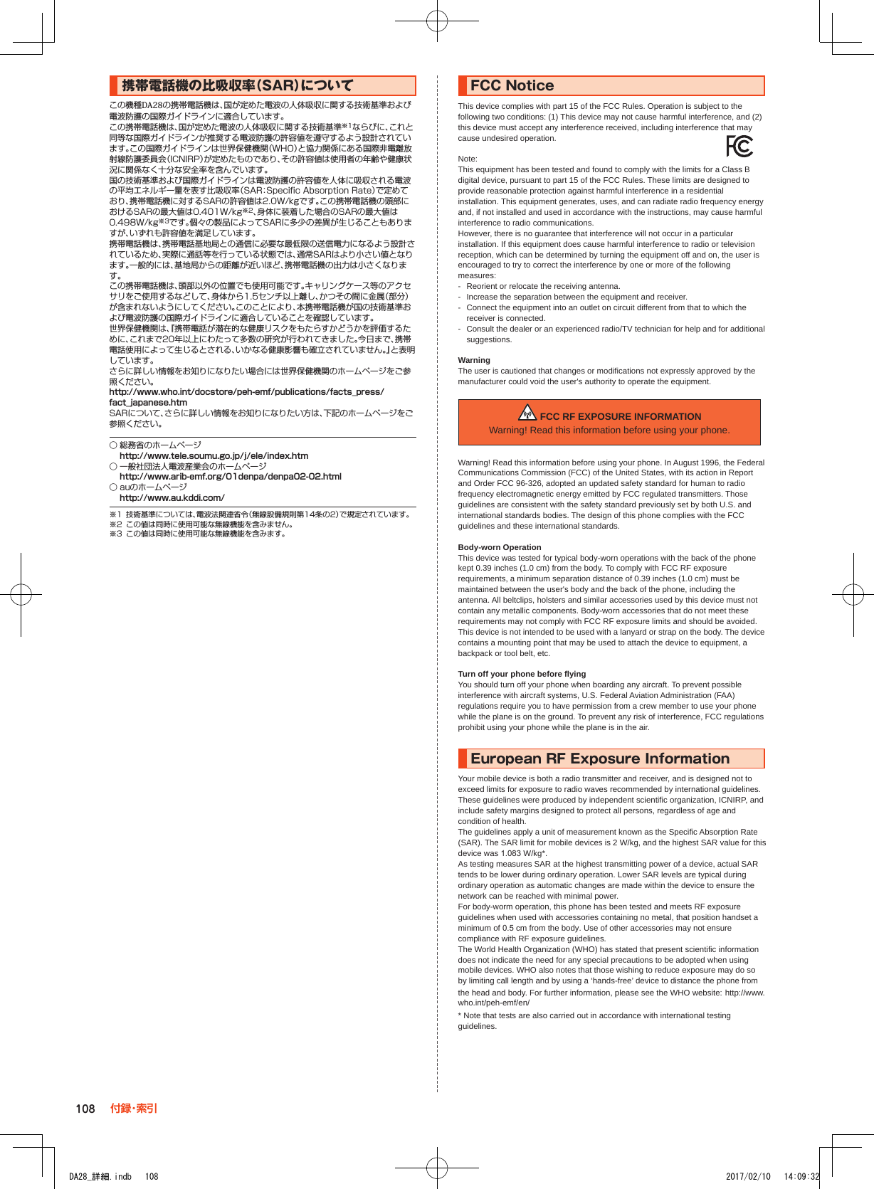 携帯電話機の比吸収率（SAR）についてこの機種DA28の携帯電話機は、国が定めた電波の人体吸収に関する技術基準および電波防護の国際ガイドラインに適合しています。この携帯電話機は、国が定めた電波の人体吸収に関する技術基準※1ならびに、これと同等な国際ガイドラインが推奨する電波防護の許容値を遵守するよう設計されています。この国際ガイドラインは世界保健機関（WHO）と協力関係にある国際非電離放射線防護委員会（ICNIRP）が定めたものであり、その許容値は使用者の年齢や健康状況に関係なく十分な安全率を含んでいます。国の技術基準および国際ガイドラインは電波防護の許容値を人体に吸収される電波の平均エネルギー量を表す比吸収率（SAR：Specific Absorption Rate）で定めており､携帯電話機に対するSARの許容値は2.0W/kgです。この携帯電話機の頭部におけるSARの最大値は0.401W/kg※2、身体に装着した場合のSARの最大値は0.498W/kg※3です。個々の製品によってSARに多少の差異が生じることもありますが、いずれも許容値を満足しています。携帯電話機は、携帯電話基地局との通信に必要な最低限の送信電力になるよう設計されているため、実際に通話等を行っている状態では、通常SARはより小さい値となります。一般的には、基地局からの距離が近いほど、携帯電話機の出力は小さくなります。この携帯電話機は、頭部以外の位置でも使用可能です。キャリングケース等のアクセサリをご使用するなどして、身体から1.5センチ以上離し、かつその間に金属（部分）が含まれないようにしてください。このことにより、本携帯電話機が国の技術基準および電波防護の国際ガイドラインに適合していることを確認しています。世界保健機関は、『携帯電話が潜在的な健康リスクをもたらすかどうかを評価するために、これまで20年以上にわたって多数の研究が行われてきました。今日まで、携帯電話使用によって生じるとされる、いかなる健康影響も確立されていません。』と表明しています。さらに詳しい情報をお知りになりたい場合には世界保健機関のホームページをご参照ください。（http://www.who.int/docstore/peh-emf/publications/facts_press/fact_japanese.htm）SARについて、さらに詳しい情報をお知りになりたい方は、下記のホームページをご参照ください。○ 総務省のホームページ（http://www.tele.soumu.go.jp/j/ele/index.htm）○ 一般社団法人電波産業会のホームページ（http://www.arib-emf.org/01denpa/denpa02-02.html）○ auのホームページ（http://www.au.kddi.com/）※1  技術基準については、電波法関連省令（無線設備規則第14条の2）で規定されています。※2  この値は同時に使用可能な無線機能を含みません。※3  この値は同時に使用可能な無線機能を含みます。FCC■NoticeThis device complies with part 15 of the FCC Rules. Operation is subject to the following two conditions: (1) This device may not cause harmful interference, and (2) this device must accept any interference received, including interference that may cause undesired operation.Note:This equipment has been tested and found to comply with the limits for a Class B digital device, pursuant to part 15 of the FCC Rules. These limits are designed to provide reasonable protection against harmful interference in a residential installation. This equipment generates, uses, and can radiate radio frequency energy and, if not installed and used in accordance with the instructions, may cause harmful interference to radio communications.However, there is no guarantee that interference will not occur in a particular installation. If this equipment does cause harmful interference to radio or television reception, which can be determined by turning the equipment off and on, the user is encouraged to try to correct the interference by one or more of the following measures:- Reorient or relocate the receiving antenna.- Increase the separation between the equipment and receiver.- Connect the equipment into an outlet on circuit different from that to which the receiver is connected.- Consult the dealer or an experienced radio/TV technician for help and for additionalsuggestions.WarningThe user is cautioned that changes or modifications not expressly approved by the manufacturer could void the user&apos;s authority to operate the equipment. FCC RF EXPOSURE INFORMATIONWarning! Read this information before using your phone.Warning! Read this information before using your phone. In August 1996, the Federal Communications Commission (FCC) of the United States, with its action in Report and Order FCC 96-326, adopted an updated safety standard for human to radio frequency electromagnetic energy emitted by FCC regulated transmitters. Those guidelines are consistent with the safety standard previously set by both U.S. and international standards bodies. The design of this phone complies with the FCC guidelines and these international standards.Body-worn OperationThis device was tested for typical body-worn operations with the back of the phone kept 0.39 inches (1.0 cm) from the body. To comply with FCC RF exposure requirements, a minimum separation distance of 0.39 inches (1.0 cm) must be maintained between the user&apos;s body and the back of the phone, including the antenna. All beltclips, holsters and similar accessories used by this device must not contain any metallic components. Body-worn accessories that do not meet these requirements may not comply with FCC RF exposure limits and should be avoided. This device is not intended to be used with a lanyard or strap on the body. The device contains a mounting point that may be used to attach the device to equipment, a backpack or tool belt, etc.Turn off your phone before flyingYou should turn off your phone when boarding any aircraft. To prevent possible interference with aircraft systems, U.S. Federal Aviation Administration (FAA) regulations require you to have permission from a crew member to use your phone while the plane is on the ground. To prevent any risk of interference, FCC regulations prohibit using your phone while the plane is in the air.European■RF■Exposure■InformationYour mobile device is both a radio transmitter and receiver, and is designed not to exceed limits for exposure to radio waves recommended by international guidelines. These guidelines were produced by independent scientific organization, ICNIRP, and include safety margins designed to protect all persons, regardless of age and condition of health.The guidelines apply a unit of measurement known as the Specific Absorption Rate (SAR). The SAR limit for mobile devices is 2 W/kg, and the highest SAR value for this device was 1.083 W/kg*.As testing measures SAR at the highest transmitting power of a device, actual SAR tends to be lower during ordinary operation. Lower SAR levels are typical during ordinary operation as automatic changes are made within the device to ensure the network can be reached with minimal power.For body-worm operation, this phone has been tested and meets RF exposure guidelines when used with accessories containing no metal, that position handset a minimum of 0.5 cm from the body. Use of other accessories may not ensure compliance with RF exposure guidelines.The World Health Organization (WHO) has stated that present scientific information does not indicate the need for any special precautions to be adopted when using mobile devices. WHO also notes that those wishing to reduce exposure may do so by limiting call length and by using a ‘hands-free’ device to distance the phone from the head and body. For further information, please see the WHO website: (http://www. who.int/peh-emf/en/)* Note that tests are also carried out in accordance with international testing guidelines.108 付 録・索 引DA28_詳細.indb   108 2017/02/10   14:09:32