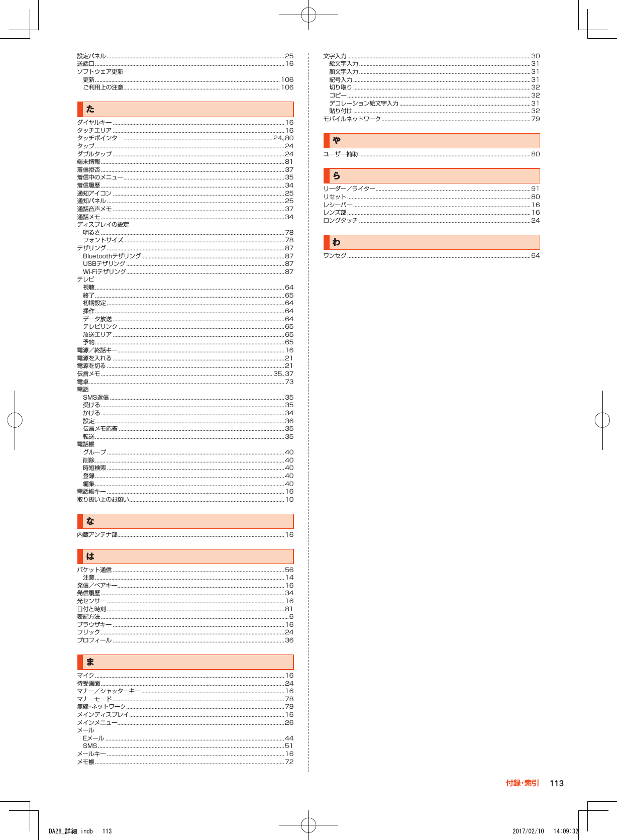 設定パネル .......................................................................................................................25送話口 ............................................................................................................................... 16ソフトウェア更新更新 ............................................................................................................................ 106ご利用上の注意.........................................................................................................106たダイヤルキー ...................................................................................................................16タッチエリア ...................................................................................................................16タッチポインター .................................................................................................... 24、80タップ ............................................................................................................................... 24ダブルタップ ...................................................................................................................24端末情報 ...........................................................................................................................81着信拒否 ...........................................................................................................................37着信中のメニュー ............................................................................................................35着信履歴 ...........................................................................................................................34通知アイコン ...................................................................................................................25通知パネル .......................................................................................................................25通話音声メモ ...................................................................................................................37通話メモ ...........................................................................................................................34ディスプレイの設定明るさ ........................................................................................................................... 78フォントサイズ............................................................................................................78テザリング .......................................................................................................................87Bluetoothテザリング ................................................................................................87USBテザリング ..........................................................................................................87Wi-Fiテザリング ..........................................................................................................87テレビ視聴 ............................................................................................................................... 64終了 ............................................................................................................................... 65初期設定 .......................................................................................................................64操作 ............................................................................................................................... 64データ放送 ...................................................................................................................64テレビリンク ...............................................................................................................65放送エリア ...................................................................................................................65予約 ............................................................................................................................... 65電源／終話キー................................................................................................................16電源を入れる ...................................................................................................................21電源を切る .......................................................................................................................21伝言メモ ................................................................................................................... 35、37電卓 ................................................................................................................................... 73電話SMS返信 ..................................................................................................................... 35受ける ........................................................................................................................... 35かける ........................................................................................................................... 34設定 ............................................................................................................................... 36伝言メモ応答 ...............................................................................................................35転送 ............................................................................................................................... 35電話帳グループ .......................................................................................................................40削除 ............................................................................................................................... 40時短検索 .......................................................................................................................40登録 ............................................................................................................................... 40編集 ............................................................................................................................... 40電話帳キー .......................................................................................................................16取り扱い上のお願い ........................................................................................................ 10な内蔵アンテナ部................................................................................................................16はパケット通信 ...................................................................................................................56注意 ............................................................................................................................... 14発信／ペアキー................................................................................................................16発信履歴 ...........................................................................................................................34光センサー .......................................................................................................................16日付と時刻 .......................................................................................................................81表記方法 ..............................................................................................................................6ブラウザキー ...................................................................................................................16フリック ...........................................................................................................................24プロフィール ...................................................................................................................36まマイク ............................................................................................................................... 16待受画面 ...........................................................................................................................24マナー／シャッターキー ................................................................................................16マナーモード ...................................................................................................................78無線・ネットワーク ..........................................................................................................79メインディスプレイ ........................................................................................................ 16メインメニュー................................................................................................................26メールEメール ........................................................................................................................ 44SMS .............................................................................................................................51メールキー .......................................................................................................................16メモ帳 ............................................................................................................................... 72文字入力 ...........................................................................................................................30絵文字入力 ...................................................................................................................31顔文字入力 ...................................................................................................................31記号入力 .......................................................................................................................31切り取り .......................................................................................................................32コピー ........................................................................................................................... 32デコレーション絵文字入力 ........................................................................................31貼り付け .......................................................................................................................32モバイルネットワーク ....................................................................................................79やユーザー補助 ...................................................................................................................80らリーダー／ライター ........................................................................................................ 91リセット ...........................................................................................................................80レシーバー .......................................................................................................................16レンズ部 ...........................................................................................................................16ロングタッチ ...................................................................................................................24わワンセグ ...........................................................................................................................64113付 録・索 引DA28_詳細.indb   113 2017/02/10   14:09:32