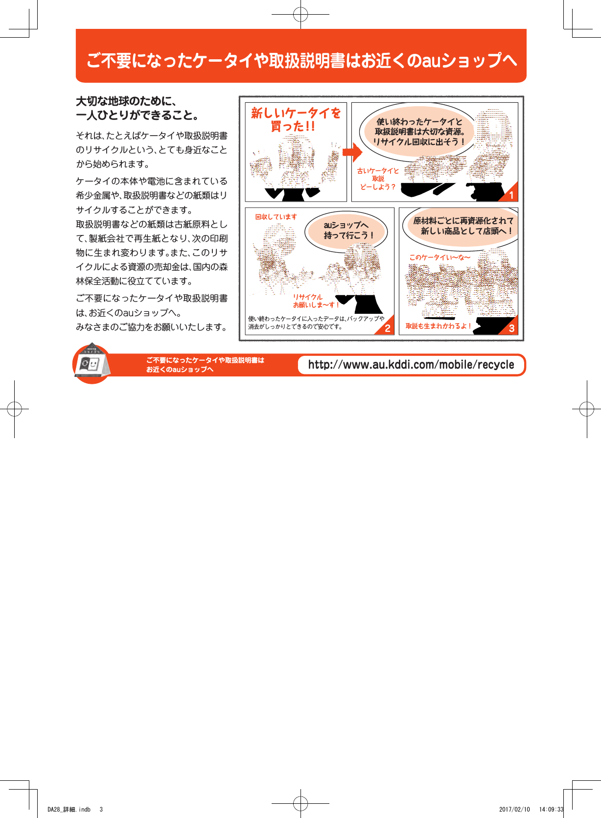 ご不要になったケータイや取扱説明書はお近くのauショップへご不要になったケータイや取扱説明書はお近くのauショップへhttp://www.au.kddi.com/mobile/recycle132大切な地球のために、 一人ひとりができること。それは、たとえばケータイや取扱説明書のリサイクルという、とても身近なことから始められます。ケータイの本体や電池に含まれている希少金属や、取扱説明書などの紙類はリサイクルすることができます。取扱説明書などの紙類は古紙原料として、製紙会社で再生紙となり、次の印刷物に生まれ変わります。また、このリサイクルによる資源の売却金は、国内の森林保全活動に役立てています。ご不要になったケータイや取扱説明書は、お近くのauショップへ。みなさまのご協力をお願いいたします。auショップへ 持って行こう！使い終わったケータイと 取扱説明書は大切な資源。 リサイクル回収に出そう！原材料ごとに再資源化されて 　新しい商品として店頭へ！古いケータイと 取説 どーしよう？リサイクル お願いしま〜す！回収していますこのケータイい〜な〜取説も生まれかわるよ！使い終わったケータイに入ったデータは、バックアップや消去がしっかりとできるので安心です。 新しいケータイを買った！！ご不要になったケータイや取扱説明書はお近くのauショップへDA28_詳細.indb   3 2017/02/10   14:09:33