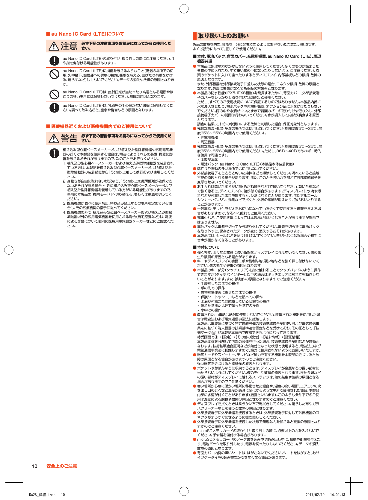 ■■au■Nano■IC■Card■（LTE）について 注 意 必ず下記の注意事項をお読みになってからご使用ください。au Nano IC Card （LTE）の取り付け・取り外しの際にご注意ください。手や指を傷付ける可能性があります。au Nano IC Card （LTE）に損傷を与えるようなこと（高温の場所での使用、火中投下、金属部への異物の接触、衝撃を与える、曲げたり荷重をかける、濡らすなど）はしないでください。データの消失や故障の原因となります。au Nano IC Card （LTE）は、直射日光が当たったり高温となる場所やほこりの多い場所には保管しないでください。故障の原因となります。au Nano IC Card （LTE）は、乳幼児の手の届かない場所に保管してください。誤って飲み込むと、窒息や傷害などの原因となります。■■医療機器近くおよび医療機関内でのご使用について 警 告 必ず下記の警告事項をお読みになってからご使用ください。植え込み型心臓ペースメーカーおよび植え込み型除細動器や医用電気機器の近くで本製品を使用する場合は、電波によりそれらの装置・機器に影響を与えるおそれがありますので、次のことをお守りください。1. 植え込み型心臓ペースメーカーおよび植え込み型除細動器を装着されている方は、本製品を植え込み型心臓ペースメーカーおよび植え込み型除細動器の装着部位から15cm以上離して携行および使用してください。2. 身動きが自由に取れない状況など、15cm以上の離隔距離が確保できないおそれがある場合、付近に植え込み型心臓ペースメーカーおよび植え込み型除細動器を装着している方がいる可能性がありますので、事前に本製品の「機内モード」へ切り替える、もしくは電源を切ってください。3. 医療機関が個々に使用禁止、持ち込み禁止などの場所を定めている場合は、その医療機関の指示に従ってください。4. 医療機関の外で、植え込み型心臓ペースメーカーおよび植え込み型除細動器以外の医用電気機器を使用される場合（自宅療養など）は、電波による影響について個別に医療用電気機器メーカーなどにご確認ください。取り扱い上のお願い製品の故障を防ぎ、性能を十分に発揮できるようにお守りいただきたい事項です。よくお読みになって、正しくご使用ください。 ■ 本体、電池パック、背面カバー、充電用機器、au Nano IC Card （LTE）、周辺機器共通 ● 本製品に無理な力がかからないように使用してください。多くのものが詰まった荷物の中に入れたり、中で重い物の下になったりしないよう、ご注意ください。衣類のポケットに入れて座ったりするとディスプレイ、内部基板などの破損・故障の原因となります。 また、外部機器を外部接続端子に差した状態の場合、コネクタ破損・故障の原因となります。外部に損傷がなくても保証の対象外となります。 ● 本製品の防水性能（IPX5、IPX8相当）を発揮するために、背面カバー、外部接続端子カバーをしっかりと取り付けた状態で、ご使用ください。 ただし、すべてのご使用状況について保証するものではありません。本製品内部に水を浸入させたり、電池パックや充電用機器、オプション品に水をかけたりしないでください。雨の中や水滴がついたままで背面カバーの取り付けや取り外し、外部接続端子カバーの開閉は行わないでください。水が浸入して内部が腐食する原因となります。 調査の結果、これらの水濡れによる故障と判明した場合、保証対象外となります。 ● 極端な高温・低温・多湿の場所では使用しないでください（周囲温度5℃～35℃、湿度35%～85%の範囲内でご使用ください）。 •充電用機器 •周辺機器 ● 極端な高温・低温・多湿の場所では使用しないでください（周囲温度5℃～35℃、湿度35%～85%の範囲内でご使用ください。ただし、36℃～40℃であれば一時的な使用は可能です）。 •本製品本体 •電池パック・au Nano IC Card （LTE）（本製品本体装着状態） ● ほこりや振動の多い場所では使用しないでください。 ● 外部接続端子をときどき乾いた綿棒などで掃除してください。汚れていると接触不良の原因となる場合があります。また、このとき強い力を加えて外部接続端子を変形させないでください。 ● お手入れは乾いた柔らかい布（めがね拭きなど）で拭いてください。乾いた布などで強く擦ると、ディスプレイに傷が付く場合があります。ディスプレイに水滴や汚れなどが付着したまま放置すると、シミになることがあります。またアルコール、シンナー、ベンジン、洗剤などで拭くと、外装の印刷が消えたり、色があせたりすることがあります。 ● 一般電話・テレビ・ラジオをお使いになっている近くで使用すると影響を与える場合がありますので、なるべく離れてご使用ください。 ● 充電中など、ご使用状況によっては本製品が温かくなることがありますが異常ではありません。 ● 電池パックは電源を切ってから取り外してください。電源を切らずに電池パックを取り外すと、保存されたデータが変化・消失するおそれがあります。 ● 本製品には、シールなどを貼り付けないでください。音が出なくなる場合や相手に音声が届かなくなることがあります。 ■ 本体について ● 強く押す、叩くなど故意に強い衝撃をディスプレイに与えないでください。傷の発生や破損の原因となる場合があります。 ● キーやディスプレイの表面に爪や鋭利な物、硬い物などを強く押し付けないでください。傷の発生や破損の原因となります。 ● 本製品のキー部分（タッチエリア）を指で触れることでタッチパッドのように操作できますが（タッチポインター）、以下の場合はタッチエリアに触れても動作しないことがあります。また、誤動作の原因となりますのでご注意ください。 •手袋をしたままでの操作 •爪の先での操作 •異物を操作面に乗せたままでの操作 •保護シートやシールなどを貼っての操作 •水滴が付着または結露している状態での操作 •濡れた指または汗で湿った指での操作 •水中での操作 ● 改造されたau電話は絶対に使用しないでください。改造された機器を使用した場合は電波法および電気通信事業法に抵触します。 本製品は電波法に基づく特定無線設備の技術基準適合証明等、および電気通信事業法に基づく端末機器の技術基準適合認定などを受けており、その証として、「技適マーク 」が本製品本体内で確認できるようになっております。 待受画面でk→［設定］→［その他の設定］→［端末情報］→［認証情報］ 本製品本体を分解して内部の改造を行った場合、技術基準適合証明などが無効となります。技術基準適合証明などが無効となった状態で使用すると、電波法および電気通信事業法に抵触しますので、絶対に使用されないようにお願いいたします。 ● 磁気カードやスピーカー、テレビなど磁力を有する機器を本製品に近づけると故障の原因となる場合がありますのでご注意ください。 強い磁気を近づけると誤動作の原因となります。 ● ポケットやかばんなどに収納するときは、ディスプレイが金属などの硬い部材に当たらないようにしてください。傷の発生や破損の原因となります。また金属などの硬い部材がディスプレイに触れるストラップは、傷の発生や破損の原因となる場合がありますのでご注意ください。 ● 寒い場所から急に暖かい場所に移動させた場合や、湿度の高い場所、エアコンの吹き出し口の近くなど温度が急激に変化するような場所で使用された場合、本製品内部に水滴が付くことがあります（結露といいます）。このような条件下でのご使用は湿気による腐食や故障の原因となりますのでご注意ください。 ● ディスプレイを拭くときは柔らかい布で乾拭きしてください。濡らした布やガラスクリーナーなどを使うと故障の原因となります。 ● 外部接続端子に外部機器を接続するときは、外部接続端子に対して外部機器のコネクタがまっすぐになるように抜き差ししてください。 ● 外部接続端子に外部機器を接続した状態で無理な力を加えると破損の原因となりますのでご注意ください。 ● microSDメモリカードの取り付け・取り外しの際に、必要以上の力を入れないでください。手や指を傷付ける場合があります。 ● microSDメモリカードのデータ書き込み中や読み出し中に、振動や衝撃を与えたり、電池パックを取り外したり、電源を切ったりしないでください。データの消失・故障の原因となります。 ● 背面カバー内側の黒いシートは、はがさないでください。シートをはがすと、おサイフケータイ®の読み書きができなくなる場合があります。10 安全上のご注意DA28_詳細.indb   10 2017/02/10   14:09:13