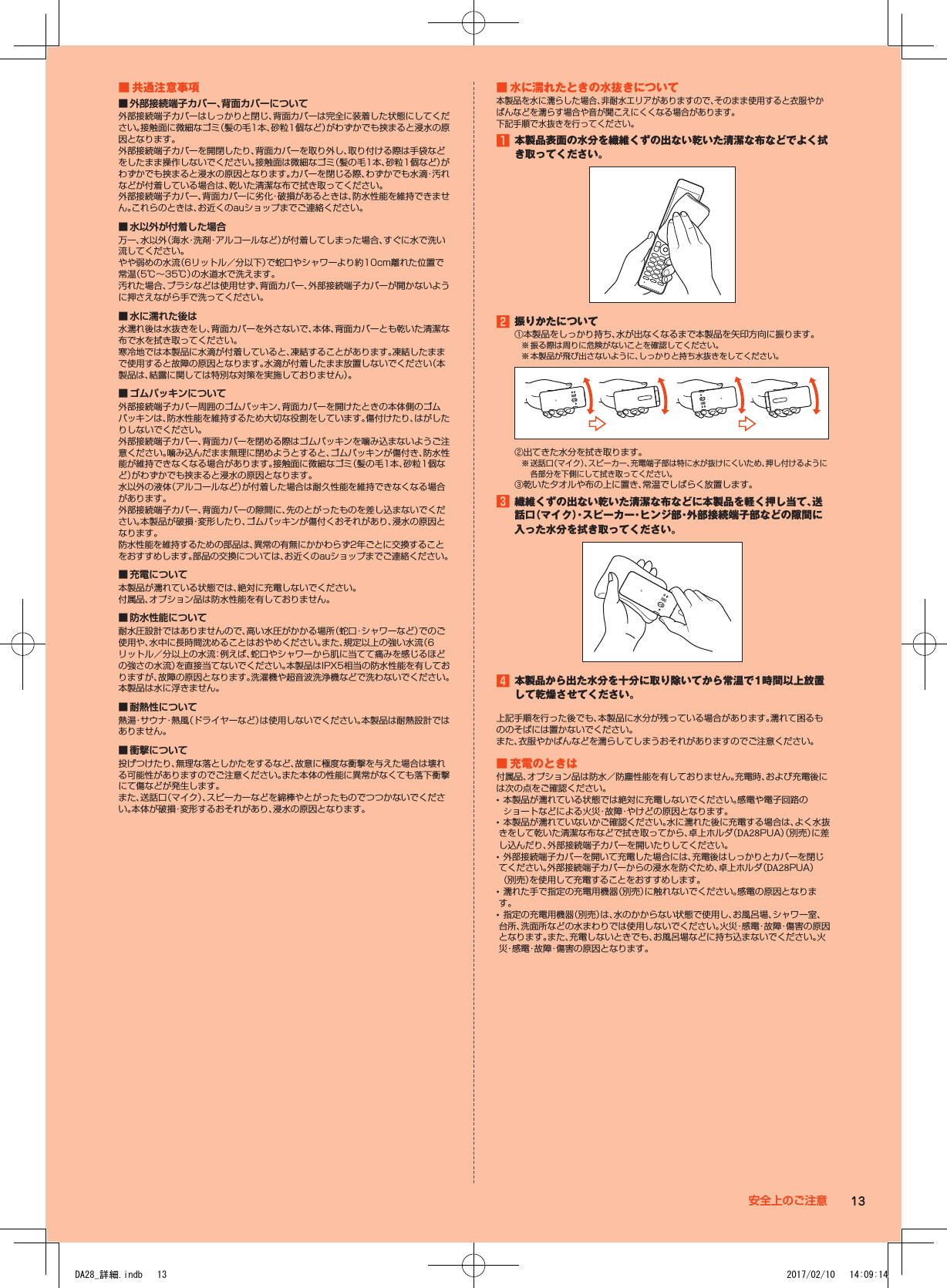 ■■共通注意事項 ■ 外部接続端子カバー、背面カバーについて外部接続端子カバーはしっかりと閉じ、背面カバーは完全に装着した状態にしてください。接触面に微細なゴミ（髪の毛1本、砂粒1個など）がわずかでも挟まると浸水の原因となります。外部接続端子カバーを開閉したり、背面カバーを取り外し、取り付ける際は手袋などをしたまま操作しないでください。接触面は微細なゴミ（髪の毛1本、砂粒1個など）がわずかでも挟まると浸水の原因となります。カバーを閉じる際、わずかでも水滴・汚れなどが付着している場合は、乾いた清潔な布で拭き取ってください。外部接続端子カバー、背面カバーに劣化・破損があるときは、防水性能を維持できません。これらのときは、お近くのauショップまでご連絡ください。 ■ 水以外が付着した場合万一、水以外（海水・洗剤・アルコールなど）が付着してしまった場合、すぐに水で洗い流してください。やや弱めの水流（6リットル／分以下）で蛇口やシャワーより約10cm離れた位置で常温（5℃～35℃）の水道水で洗えます。汚れた場合、ブラシなどは使用せず、背面カバー、外部接続端子カバーが開かないように押さえながら手で洗ってください。 ■ 水に濡れた後は水濡れ後は水抜きをし、背面カバーを外さないで、本体、背面カバーとも乾いた清潔な布で水を拭き取ってください。寒冷地では本製品に水滴が付着していると、凍結することがあります。凍結したままで使用すると故障の原因となります。水滴が付着したまま放置しないでください（本製品は、結露に関しては特別な対策を実施しておりません）。 ■ ゴムパッキンについて外部接続端子カバー周囲のゴムパッキン、背面カバーを開けたときの本体側のゴムパッキンは、防水性能を維持するため大切な役割をしています。傷付けたり、はがしたりしないでください。外部接続端子カバー、背面カバーを閉める際はゴムパッキンを噛み込まないようご注意ください。噛み込んだまま無理に閉めようとすると、ゴムパッキンが傷付き、防水性能が維持できなくなる場合があります。接触面に微細なゴミ（髪の毛1本、砂粒1個など）がわずかでも挟まると浸水の原因となります。水以外の液体（アルコールなど）が付着した場合は耐久性能を維持できなくなる場合があります。外部接続端子カバー、背面カバーの隙間に、先のとがったものを差し込まないでください。本製品が破損・変形したり、ゴムパッキンが傷付くおそれがあり、浸水の原因となります。防水性能を維持するための部品は、異常の有無にかかわらず2年ごとに交換することをおすすめします。部品の交換については、お近くのauショップまでご連絡ください。 ■ 充電について本製品が濡れている状態では、絶対に充電しないでください。付属品、オプション品は防水性能を有しておりません。 ■ 防水性能について耐水圧設計ではありませんので、高い水圧がかかる場所（蛇口・シャワーなど）でのご使用や、水中に長時間沈めることはおやめください。また、規定以上の強い水流（6リットル／分以上の水流：例えば、蛇口やシャワーから肌に当てて痛みを感じるほどの強さの水流）を直接当てないでください。本製品はIPX5相当の防水性能を有しておりますが、故障の原因となります。洗濯機や超音波洗浄機などで洗わないでください。本製品は水に浮きません。 ■ 耐熱性について熱湯・サウナ・熱風（ドライヤーなど）は使用しないでください。本製品は耐熱設計ではありません。 ■ 衝撃について投げつけたり、無理な落としかたをするなど、故意に極度な衝撃を与えた場合は壊れる可能性がありますのでご注意ください。また本体の性能に異常がなくても落下衝撃にて傷などが発生します。また、送話口（マイク）、スピーカーなどを綿棒やとがったものでつつかないでください。本体が破損・変形するおそれがあり、浸水の原因となります。■■水に濡れたときの水抜きについて本製品を水に濡らした場合、非耐水エリアがありますので、そのまま使用すると衣服やかばんなどを濡らす場合や音が聞こえにくくなる場合があります。下記手順で水抜きを行ってください。1■本製品表面の水分を繊維くずの出ない乾いた清潔な布などでよく拭き取ってください。2■振りかたについて① 本製品をしっかり持ち、水が出なくなるまで本製品を矢印方向に振ります。※ 振る際は周りに危険がないことを確認してください。※ 本製品が飛び出さないように、しっかりと持ち水抜きをしてください。② 出てきた水分を拭き取ります。※ 送話口（マイク）、スピーカー、充電端子部は特に水が抜けにくいため、押し付けるように各部分を下側にして拭き取ってください。③ 乾いたタオルや布の上に置き、常温でしばらく放置します。3■繊維くずの出ない乾いた清潔な布などに本製品を軽く押し当て、送話口（マイク）・スピーカー・ヒンジ部・外部接続端子部などの隙間に入った水分を拭き取ってください。4■本製品から出た水分を十分に取り除いてから常温で1時間以上放置して乾燥させてください。上記手順を行った後でも、本製品に水分が残っている場合があります。濡れて困るもののそばには置かないでください。また、衣服やかばんなどを濡らしてしまうおそれがありますのでご注意ください。■■充電のときは付属品、オプション品は防水／防塵性能を有しておりません。充電時、および充電後には次の点をご確認ください。•本製品が濡れている状態では絶対に充電しないでください。感電や電子回路のショートなどによる火災・故障・やけどの原因となります。•本製品が濡れていないかご確認ください。水に濡れた後に充電する場合は、よく水抜きをして乾いた清潔な布などで拭き取ってから、卓上ホルダ（DA28PUA）（別売）に差し込んだり、外部接続端子カバーを開いたりしてください。•外部接続端子カバーを開いて充電した場合には、充電後はしっかりとカバーを閉じてください。外部接続端子カバーからの浸水を防ぐため、卓上ホルダ（DA28PUA）（別売）を使用して充電することをおすすめします。•濡れた手で指定の充電用機器（別売）に触れないでください。感電の原因となります。•指定の充電用機器（別売）は、水のかからない状態で使用し、お風呂場、シャワー室、台所、洗面所などの水まわりでは使用しないでください。火災・感電・故障・傷害の原因となります。また、充電しないときでも、お風呂場などに持ち込まないでください。火災・感電・故障・傷害の原因となります。 13安全上のご注意DA28_詳細.indb   13 2017/02/10   14:09:14