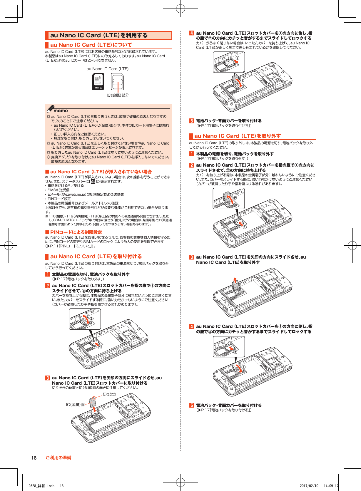 au■Nano■IC■Card■（LTE）を利用するau■Nano■IC■Card■（LTE）についてau Nano IC Card （LTE）にはお客様の電話番号などが記録されています。本製品はau Nano IC Card （LTE）にのみ対応しております。au Nano IC Card （LTE）以外のau ICカードはご利用できません。IC（金属）部分au Nano IC Card (LTE) ◎ au Nano IC Card （LTE）を取り扱うときは、故障や破損の原因となりますので、次のことにご注意ください。 •au Nano IC Card （LTE）のIC（金属）部分や、本体のICカード用端子には触れないでください。 •正しい挿入方向をご確認ください。 •無理な取り付け、取り外しはしないでください。 ◎ au Nano IC Card （LTE）を正しく取り付けていない場合やau Nano IC Card （LTE）に異常がある場合はエラーメッセージが表示されます。 ◎ 取り外したau Nano IC Card （LTE）はなくさないようにご注意ください。 ◎ 変換アダプタを取り付けたau Nano IC Card （LTE）を挿入しないでください。故障の原因となります。■■au■Nano■IC■Card■（LTE）が挿入されていない場合au Nano IC Card （LTE）が挿入されていない場合は、次の操作を行うことができません。また、ステータスバーに「 」が表示されます。 •電話をかける※／受ける •SMSの送受信 •Eメール（＠ezweb.ne.jp）の初期設定および送受信 •PINコード設定 •本製品の電話番号およびメールアドレスの確認上記以外でも、お客様の電話番号などが必要な機能がご利用できない場合があります。※ 110（警察）・119（消防機関）・118（海上保安本部）への緊急通報も発信できません。ただし、GSM／UMTSローミング中で電波の強さが「圏外」以外の場合は、発信可能です（緊急通報番号は国によって異なるため、発信してもつながらない場合もあります）。■■PINコードによる制限設定au Nano IC Card （LTE）をお使いになるうえで、お客様の貴重な個人情報を守るために、PINコードの変更やSIMカードのロックにより他人の使用を制限できます（▶P. 11「PINコードについて」）。au■Nano■IC■Card■（LTE）を取り付けるau Nano IC Card （LTE）の取り付けは、本製品の電源を切り、電池パックを取り外してから行ってください。1■本製品の電源を切り、電池パックを取り外す（▶P. 17「電池パックを取り外す」）2■au■Nano■IC■Card■（LTE）スロットカバーを指の腹で①の方向にスライドさせて、②の方向に持ち上げるカバーを持ち上げる際は、本製品の金属端子部分に触れないようにご注意ください。また、カバーをスライドする際に、強い力をかけないようにご注意ください（カバーが破損したり手や指を傷つける恐れがあります）。①②3■au■Nano■IC■Card■（LTE）を矢印の方向にスライドさせ、auNano■IC■Card■（LTE）スロットカバーに取り付ける切り欠きの位置とIC（金属）面の向きに注意してください。切り欠きIC（金属）面4■au■Nano■IC■Card■（LTE）スロットカバーを①の方向に倒し、指の腹で②の方向にカチッと音がするまでスライドしてロックするカバーがうまく閉じない場合は、いったんカバーを持ち上げて、au Nano IC Card （LTE）が正しく奥まで差し込まれているかを確認してください。①②5■電池パック・背面カバーを取り付ける（▶P. 17「電池パックを取り付ける」）au■Nano■IC■Card■（LTE）を取り外すau Nano IC Card （LTE）の取り外しは、本製品の電源を切り、電池パックを取り外してから行ってください。1■本製品の電源を切り、電池パックを取り外す（▶P. 17「電池パックを取り外す」）2■au■Nano■IC■Card■（LTE）スロットカバーを指の腹で①の方向にスライドさせて、②の方向に持ち上げるカバーを持ち上げる際は、本製品の金属端子部分に触れないようにご注意ください。また、カバーをスライドする際に、強い力をかけないようにご注意ください（カバーが破損したり手や指を傷つける恐れがあります）。①②3■au■Nano■IC■Card■（LTE）を矢印の方向にスライドさせ、auNano■IC■Card■（LTE）を取り外す4■au■Nano■IC■Card■（LTE）スロットカバーを①の方向に倒し、指の腹で②の方向にカチッと音がするまでスライドしてロックする①②5■電池パック・背面カバーを取り付ける（▶P. 17「電池パックを取り付ける」）18 ご利用の準備DA28_詳細.indb   18 2017/02/10   14:09:17