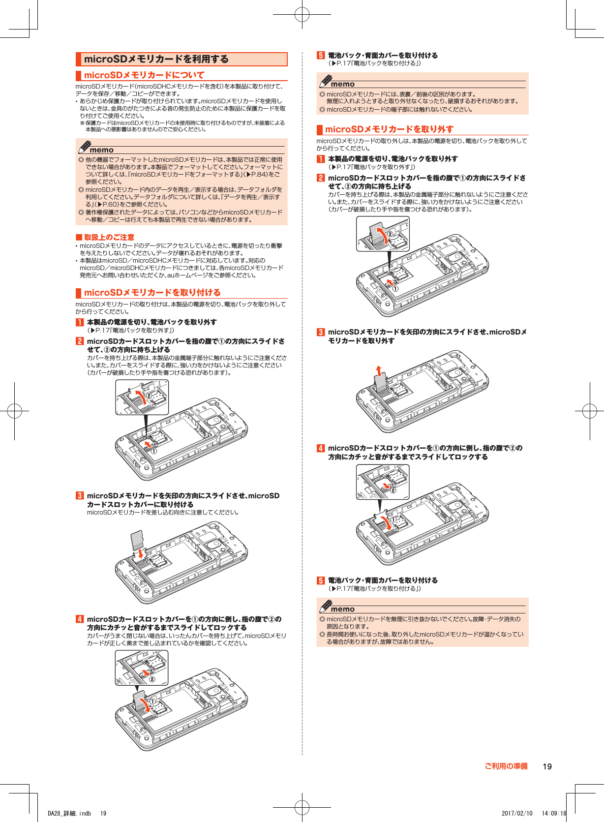 microSDメモリカードを利用するmicroSDメモリカードについてmicroSDメモリカード（microSDHCメモリカードを含む）を本製品に取り付けて、データを保存／移動／コピーができます。 •あらかじめ保護カードが取り付けられています。microSDメモリカードを使用しないときは、金具のがたつきによる音の発生防止のために本製品に保護カードを取り付けてご使用ください。※ 保護カードはmicroSDメモリカードの未使用時に取り付けるものですが、未装着による本製品への悪影響はありませんのでご安心ください。 ◎ 他の機器でフォーマットしたmicroSDメモリカードは、本製品では正常に使用できない場合があります。本製品でフォーマットしてください。フォーマットについて詳しくは、「microSDメモリカードをフォーマットする」（▶P. 84）をご参照ください。 ◎ microSDメモリカード内のデータを再生／表示する場合は、データフォルダを利用してください。データフォルダについて詳しくは、「データを再生／表示する」（▶P. 60）をご参照ください。 ◎ 著作権保護されたデータによっては、パソコンなどからmicroSDメモリカードへ移動／コピーは行えても本製品で再生できない場合があります。■■取扱上のご注意 •microSDメモリカードのデータにアクセスしているときに、電源を切ったり衝撃を与えたりしないでください。データが壊れるおそれがあります。 •本製品はmicroSD／microSDHCメモリカードに対応しています。対応のmicroSD／microSDHCメモリカードにつきましては、各microSDメモリカード発売元へお問い合わせいただくか、auホームページをご参照ください。microSDメモリカードを取り付けるmicroSDメモリカードの取り付けは、本製品の電源を切り、電池パックを取り外してから行ってください。1■本製品の電源を切り、電池パックを取り外す（▶P. 17「電池パックを取り外す」）2■microSDカードスロットカバーを指の腹で①の方向にスライドさせて、②の方向に持ち上げるカバーを持ち上げる際は、本製品の金属端子部分に触れないようにご注意ください。また、カバーをスライドする際に、強い力をかけないようにご注意ください（カバーが破損したり手や指を傷つける恐れがあります）。①②3■microSDメモリカードを矢印の方向にスライドさせ、microSDカードスロットカバーに取り付けるmicroSDメモリカードを差し込む向きに注意してください。4■microSDカードスロットカバーを①の方向に倒し、指の腹で②の方向にカチッと音がするまでスライドしてロックするカバーがうまく閉じない場合は、いったんカバーを持ち上げて、microSDメモリカードが正しく奥まで差し込まれているかを確認してください。①②5■電池パック・背面カバーを取り付ける（▶P. 17「電池パックを取り付ける」） ◎ microSDメモリカードには、表裏／前後の区別があります。 無理に入れようとすると取り外せなくなったり、破損するおそれがあります。 ◎ microSDメモリカードの端子部には触れないでください。microSDメモリカードを取り外すmicroSDメモリカードの取り外しは、本製品の電源を切り、電池パックを取り外してから行ってください。1■本製品の電源を切り、電池パックを取り外す（▶P. 17「電池パックを取り外す」）2■microSDカードスロットカバーを指の腹で①の方向にスライドさせて、②の方向に持ち上げるカバーを持ち上げる際は、本製品の金属端子部分に触れないようにご注意ください。また、カバーをスライドする際に、強い力をかけないようにご注意ください（カバーが破損したり手や指を傷つける恐れがあります）。②①3■microSDメモリカードを矢印の方向にスライドさせ、microSDメモリカードを取り外す4■microSDカードスロットカバーを①の方向に倒し、指の腹で②の方向にカチッと音がするまでスライドしてロックする①②5■電池パック・背面カバーを取り付ける（▶P. 17「電池パックを取り付ける」） ◎ microSDメモリカードを無理に引き抜かないでください。故障・データ消失の原因となります。 ◎ 長時間お使いになった後、取り外したmicroSDメモリカードが温かくなっている場合がありますが、故障ではありません。19ご利用の準備DA28_詳細.indb   19 2017/02/10   14:09:18
