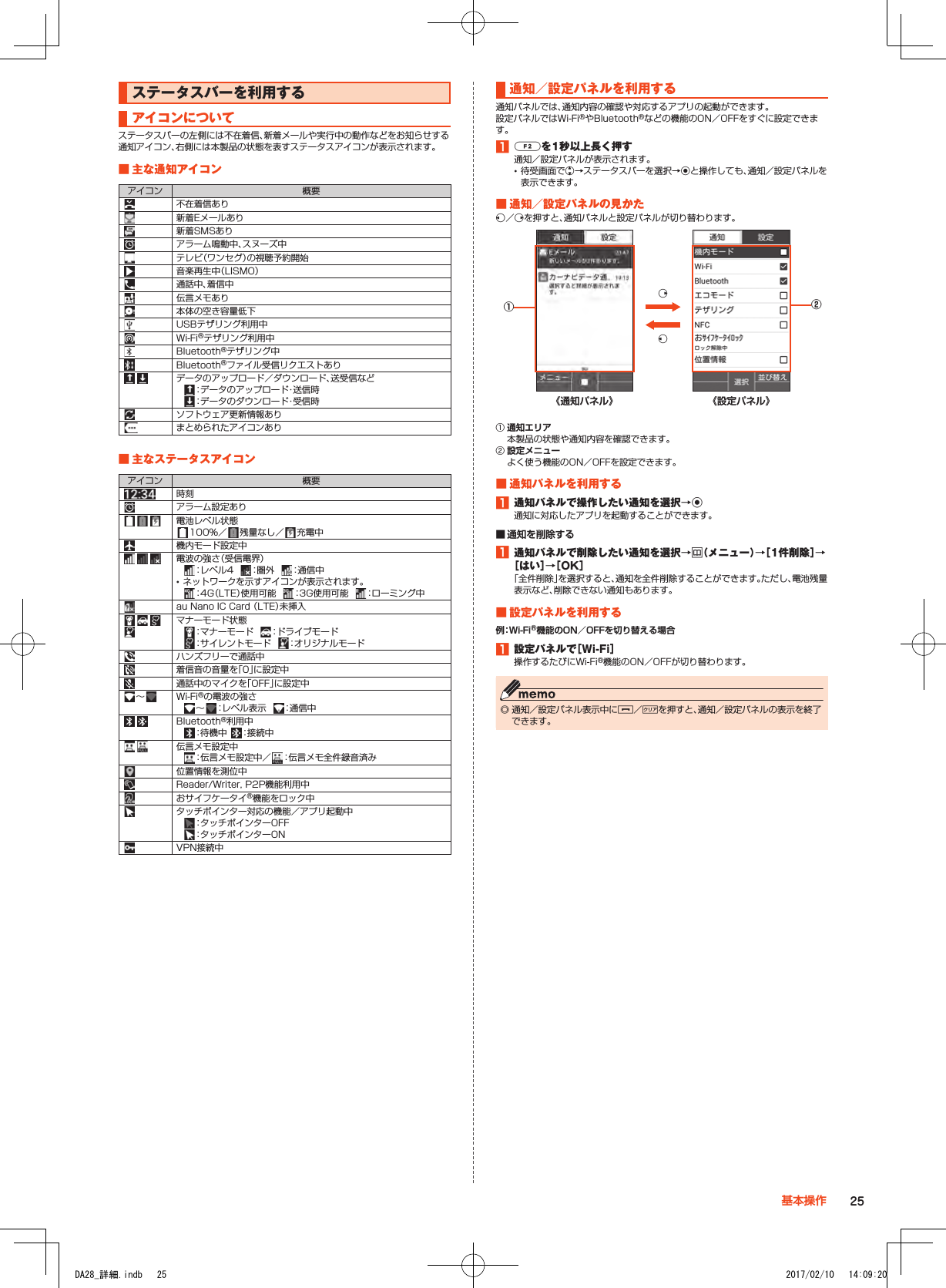 ステータスバーを利用するアイコンについてステータスバーの左側には不在着信、新着メールや実行中の動作などをお知らせする通知アイコン、右側には本製品の状態を表すステータスアイコンが表示されます。■■主な通知アイコンアイコン 概要不在着信あり新着Eメールあり新着SMSありアラーム鳴動中、スヌーズ中テレビ（ワンセグ）の視聴予約開始音楽再生中（LISMO）通話中、着信中伝言メモあり本体の空き容量低下USBテザリング利用中Wi-Fi®テザリング利用中Bluetooth®テザリング中Bluetooth®ファイル受信リクエストありデータのアップロード／ダウンロード、送受信など：データのアップロード・送信時：データのダウンロード・受信時ソフトウェア更新情報ありまとめられたアイコンあり■■主なステータスアイコンアイコン 概要時刻アラーム設定あり電池レベル状態100％／ 残量なし／ 充電中機内モード設定中電波の強さ（受信電界）：レベル4   ：圏外   ：通信中 •ネットワークを示すアイコンが表示されます。 ：4G（LTE）使用可能   ：3G使用可能   ：ローミング中au Nano IC Card （LTE）未挿入マナーモード状態：マナーモード   ：ドライブモード：サイレントモード   ：オリジナルモードハンズフリーで通話中着信音の音量を「0」に設定中通話中のマイクを「OFF」に設定中～ Wi-Fi®の電波の強さ～ ：レベル表示   ：通信中Bluetooth®利用中：待機中  ：接続中伝言メモ設定中：伝言メモ設定中／ ：伝言メモ全件録音済み位置情報を測位中Reader/Writer, P2P機能利用中おサイフケータイ®機能をロック中タッチポインター対応の機能／アプリ起動中：タッチポインターOFF：タッチポインターONVPN接続中通知／設定パネルを利用する通知パネルでは、通知内容の確認や対応するアプリの起動ができます。設定パネルではWi-Fi®やBluetooth®などの機能のON／OFFをすぐに設定できます。1■aを1秒以上長く押す通知／設定パネルが表示されます。 •待受画面でw→ステータスバーを選択→kと操作しても、通知／設定パネルを表示できます。■■通知／設定パネルの見かたs／fを押すと、通知パネルと設定パネルが切り替わります。fs①②《通知パネル》 《設定パネル》① 通知エリア本製品の状態や通知内容を確認できます。② 設定メニューよく使う機能のON／OFFを設定できます。■■通知パネルを利用する1■通知パネルで操作したい通知を選択→k通知に対応したアプリを起動することができます。 ■ 通知を削除する1■通知パネルで削除したい通知を選択→u（メニュー）→［1件削除］→［はい］→［OK］「全件削除」を選択すると、通知を全件削除することができます。ただし、電池残量表示など、削除できない通知もあります。■■設定パネルを利用する例：Wi-Fi®機能のON／OFFを切り替える場合1■設定パネルで［Wi-Fi］操作するたびにWi-Fi®機能のON／OFFが切り替わります。 ◎ 通知／設定パネル表示中に.／,を押すと、通知／設定パネルの表示を終了できます。25基本操作DA28_詳細.indb   25 2017/02/10   14:09:20