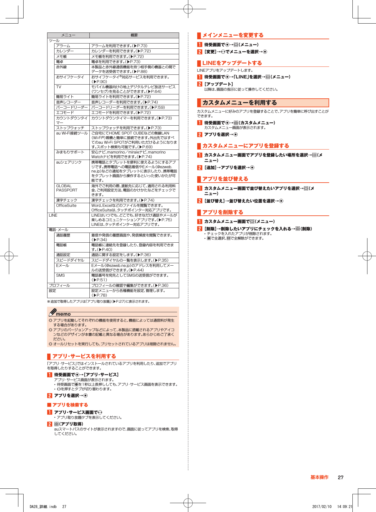 メニュー 概要ツールアラーム アラームを利用できます。（▶P. 73）カレンダー カレンダーを利用できます。（▶P. 72）メモ帳 メモ帳を利用できます。（▶P. 72）電卓 電卓を利用できます。（▶P. 73）赤外線 本製品と赤外線通信機能を持つ相手側の機器との間でデータを送受信できます。（▶P. 88）おサイフケータイ おサイフケータイ®対応サービスを利用できます。（▶P. 90）TV モバイル機器向けの地上デジタルテレビ放送サービス（ワンセグ）を見ることができます。（▶P. 64）簡易ライト 簡易ライトを利用できます。（▶P. 72）音声レコーダー 音声レコーダーを利用できます。（▶P. 74）バーコードリーダー バーコードリーダーを利用できます。（▶P. 59）エコモード エコモードを利用できます。（▶P. 72）カウントダウンタイマーカウントダウンタイマーを利用できます。（▶P. 73）ストップウォッチ ストップウォッチを利用できます。（▶P. 73）au Wi-Fi接続ツール ご自宅にてHOME SPOT CUBEなどの無線LAN（Wi-Fi®）親機と簡単に接続できます。外出先ではすべてのau Wi-Fi SPOTがご利用いただけるようになります。スポット検索も可能です。（▶P. 69）みまもりサポート 安心ナビ、mamorino／miraieナビ、mamorino Watchナビを利用できます。（▶P. 74）auシェアリンク 携帯電話とタブレットを便利に使えるようにするアプリです。携帯電話への電話着信やEメール（@ezweb.ne.jp）などの通知をタブレットに表示したり、携帯電話をタブレット画面から操作するといった使いかたが可能です。GLOBAL PASSPORT海外でご利用の際、渡航先に応じて、適用される利用料金、ご利用設定方法、電話のかけかたなどをチェックできます。漢字チェック 漢字チェックを利用できます。（▶P. 74）OfficeSuite Word、Excelなどのファイルを閲覧できます。OfficeSuiteは、タッチポインター対応アプリです。LINE LINEはいつでも、どこでも、好きなだけ通話やメールが楽しめるコミュニケーションアプリです。（▶P. 75）LINEは、タッチポインター対応アプリです。電話・メール通話履歴 着信や発信の履歴画面や、発信頻度を閲覧できます。（▶P. 34）電話帳 電話帳に連絡先を登録したり、登録内容を利用できます。（▶P. 40）通話設定 通話に関する設定をします。（▶P. 36）スピードダイヤル スピードダイヤルの一覧を表示します。（▶P. 35）Eメール Eメール（@ezweb.ne.jp）のアドレスを利用してメールの送受信ができます。（▶P. 44）SMS 電話番号を宛先としてSMSの送受信ができます。（▶P. 51）プロフィール プロフィールの確認や編集ができます。（▶P. 36）設定 設定メニューから各種機能を設定、管理します。（▶P. 78）※ 追加で取得したアプリは「アプリ取り放題」（▶P. 27）に表示されます。 ◎ アプリを起動してそれぞれの機能を使用すると、機能によっては通信料が発生する場合があります。 ◎ アプリのバージョンアップなどによって、本製品に搭載されるアプリやアイコンなどのデザインが本書の記載と異なる場合があります。あらかじめご了承ください。 ◎ オールリセットを実行しても、プリセットされているアプリは削除されません。アプリ・サービスを利用する「アプリ・サービス」ではインストールされているアプリを利用したり、追加でアプリを取得したりすることができます。1■待受画面でk→［アプリ・サービス］アプリ・サービス画面が表示されます。 •待受画面でlを1秒以上長押ししても、アプリ・サービス画面を表示できます。 •xを押すとタブが切り替わります。2■アプリを選択→k■■アプリを検索する1■アプリ・サービス画面でx •アプリ取り放題タブを表示してください。2■o（アプリ取得）auスマートパスのサイトが表示されますので、画面に従ってアプリを検索、取得してください。メインメニューを変更する1■待受画面でk→u（メニュー）2■［変更］→xでメニューを選択→kLINEをアップデートするLINEアプリをアップデートします。1■待受画面でk→「LINE」を選択→u（メニュー）2■［アップデート］以降は、画面の指示に従って操作してください。カスタムメニューを利用するカスタムメニューに好みのアプリを登録することで、アプリを簡単に呼び出すことができます。1■待受画面でk→o（カスタムメニュー）カスタムメニュー画面が表示されます。2■アプリを選択→kカスタムメニューにアプリを登録する1■カスタムメニュー画面でアプリを登録したい場所を選択→u（メニュー）2■［追加］→アプリを選択→kアプリを並び替える1■カスタムメニュー画面で並び替えたいアプリを選択→u（メニュー）2■［並び替え］→並び替えたい位置を選択→kアプリを削除する1■カスタムメニュー画面でu（メニュー）2■［削除］→削除したいアプリにチェックを入れる→o（削除） •チェックを入れたアプリが削除されます。 •lで全選択、jで全解除ができます。27基本操作DA28_詳細.indb   27 2017/02/10   14:09:21