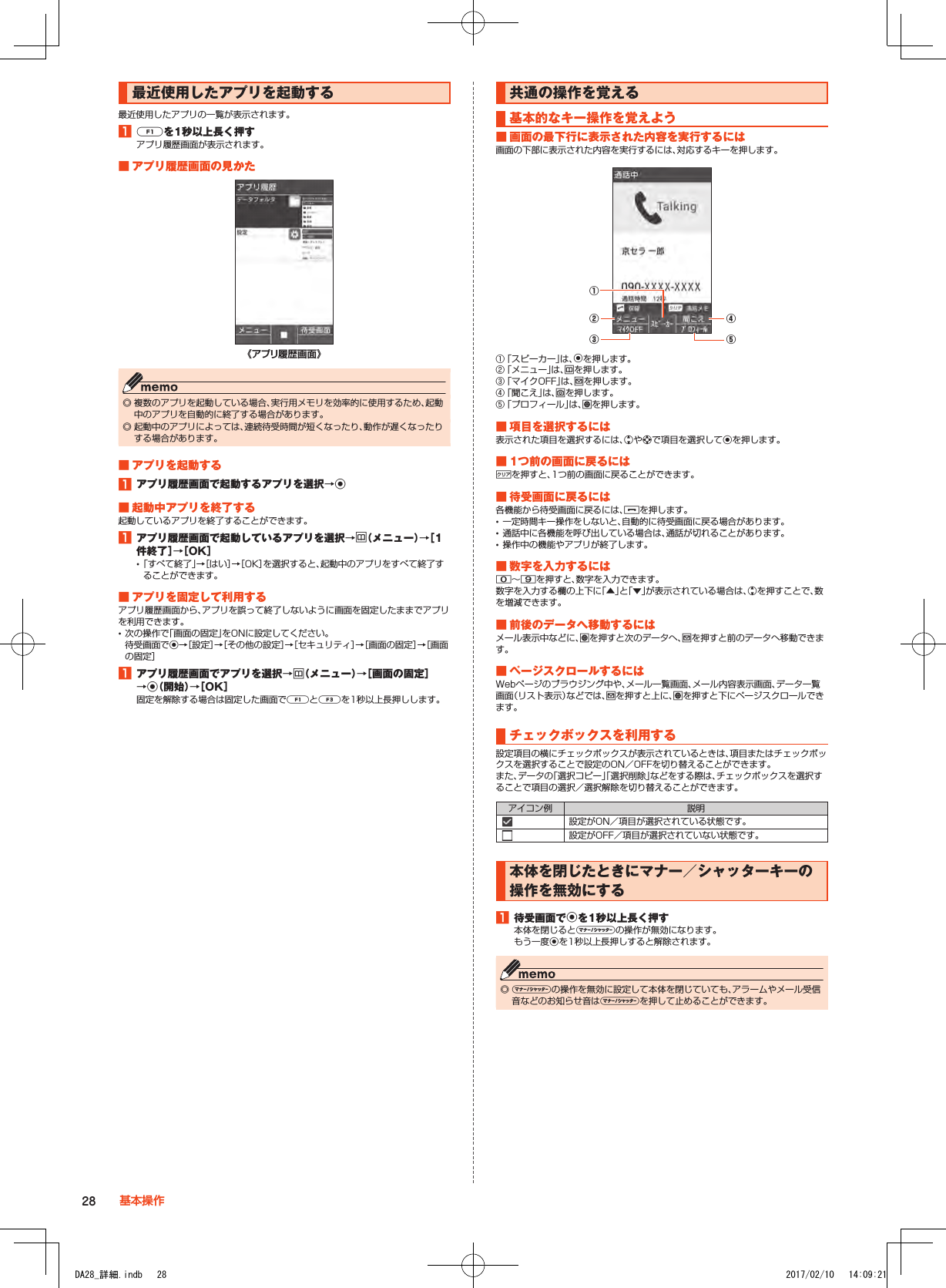 最近使用したアプリを起動する最近使用したアプリの一覧が表示されます。1■qを1秒以上長く押すアプリ履歴画面が表示されます。■■アプリ履歴画面の見かた《アプリ履歴画面》 ◎ 複数のアプリを起動している場合、実行用メモリを効率的に使用するため、起動中のアプリを自動的に終了する場合があります。 ◎ 起動中のアプリによっては、連続待受時間が短くなったり、動作が遅くなったりする場合があります。■■アプリを起動する1■アプリ履歴画面で起動するアプリを選択→k■■起動中アプリを終了する起動しているアプリを終了することができます。1■アプリ履歴画面で起動しているアプリを選択→u（メニュー）→［1件終了］→［OK］ •「すべて終了」→［はい］→［OK］を選択すると、起動中のアプリをすべて終了することができます。■■アプリを固定して利用するアプリ履歴画面から、アプリを誤って終了しないように画面を固定したままでアプリを利用できます。 •次の操作で「画面の固定」をONに設定してください。 待受画面でk→［設定］→［その他の設定］→［セキュリティ］→［画面の固定］→［画面の固定］1■アプリ履歴画面でアプリを選択→u（メニュー）→［画面の固定］→k（開始）→［OK］固定を解除する場合は固定した画面でqとzを1秒以上長押しします。共通の操作を覚える基本的なキー操作を覚えよう■■画面の最下行に表示された内容を実行するには画面の下部に表示された内容を実行するには、対応するキーを押します。⑤②①③④① 「スピーカー」は、kを押します。② 「メニュー」は、uを押します。③ 「マイクOFF」は、jを押します。④ 「聞こえ」は、oを押します。⑤ 「プロフィール」は、lを押します。■■項目を選択するには表示された項目を選択するには、wやdで項目を選択してkを押します。■■1つ前の画面に戻るには,を押すと、1つ前の画面に戻ることができます。■■待受画面に戻るには各機能から待受画面に戻るには、.を押します。 •一定時間キー操作をしないと、自動的に待受画面に戻る場合があります。 •通話中に各機能を呼び出している場合は、通話が切れることがあります。 •操作中の機能やアプリが終了します。■■数字を入力するには0～9を押すと、数字を入力できます。数字を入力する欄の上下に「▲」と「▼」が表示されている場合は、wを押すことで、数を増減できます。■■前後のデータへ移動するにはメール表示中などに、lを押すと次のデータへ、jを押すと前のデータへ移動できます。■■ページスクロールするにはWebページのブラウジング中や、メール一覧画面、メール内容表示画面、データ一覧画面（リスト表示）などでは、jを押すと上に、lを押すと下にページスクロールできます。チェックボックスを利用する設定項目の横にチェックボックスが表示されているときは、項目またはチェックボックスを選択することで設定のON／OFFを切り替えることができます。また、データの「選択コピー」「選択削除」などをする際は、チェックボックスを選択することで項目の選択／選択解除を切り替えることができます。アイコン例 説明設定がON／項目が選択されている状態です。設定がOFF／項目が選択されていない状態です。本体を閉じたときにマナー／シャッターキーの操作を無効にする1■待受画面でkを1秒以上長く押す本体を閉じるとvの操作が無効になります。もう一度kを1秒以上長押しすると解除されます。 ◎ vの操作を無効に設定して本体を閉じていても、アラームやメール受信音などのお知らせ音はvを押して止めることができます。28 基本操作DA28_詳細.indb   28 2017/02/10   14:09:21