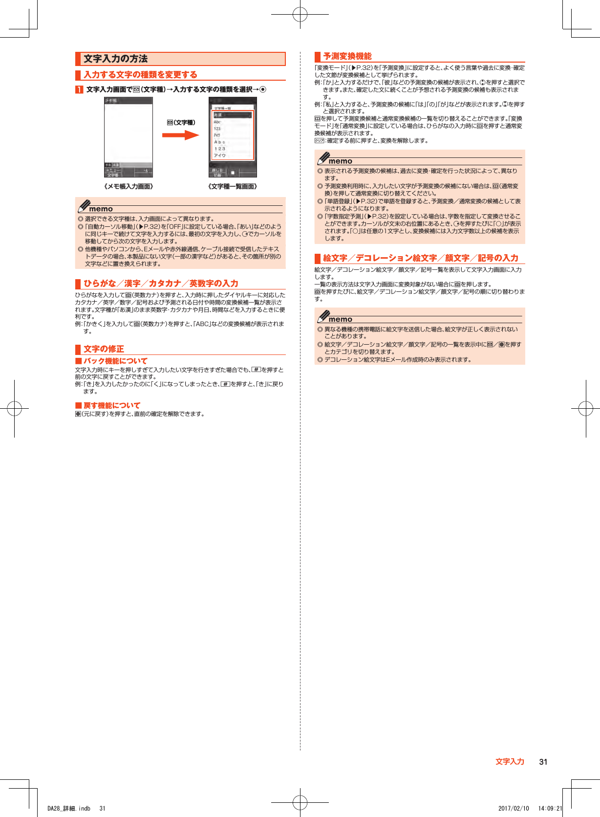 文字入力の方法入力する文字の種類を変更する1■文字入力画面でj（文字種）→入力する文字の種類を選択→kj（文字種）《メモ帳入力画面》 《文字種一覧画面》 ◎ 選択できる文字種は、入力画面によって異なります。 ◎「自動カーソル移動」（▶P. 32）を「OFF」に設定している場合、「あい」などのように同じキーで続けて文字を入力するには、最初の文字を入力し、fでカーソルを移動してから次の文字を入力します。 ◎ 他機種やパソコンから、Eメールや赤外線通信、ケーブル接続で受信したテキストデータの場合、本製品にない文字（一部の漢字など）があると、その箇所が別の文字などに置き換えられます。ひらがな／漢字／カタカナ／英数字の入力ひらがなを入力してo（英数カナ）を押すと、入力時に押したダイヤルキーに対応したカタカナ／英字／数字／記号および予測される日付や時間の変換候補一覧が表示されます。文字種が「あ漢」のまま英数字・カタカナや月日、時間などを入力するときに便利です。例： 「かきく」を入力してo（英数カナ）を押すと、「ABC」などの変換候補が表示されます。文字の修正■■バック機能について文字入力時にキーを押しすぎて入力したい文字を行きすぎた場合でも、^を押すと前の文字に戻すことができます。例： 「き」を入力したかったのに「く」になってしまったとき、^を押すと、「き」に戻ります。■■戻す機能についてl（元に戻す）を押すと、直前の確定を解除できます。予測変換機能「変換モード」（▶P. 32）を「予測変換」に設定すると、よく使う言葉や過去に変換・確定した文節が変換候補として挙げられます。例： 「か」と入力するだけで、「彼」などの予測変換の候補が表示され、wを押すと選択できます。また、確定した文に続くことが予想される予測変換の候補も表示されます。例： 「私」と入力すると、予測変換の候補に「は」「の」「が」などが表示されます。wを押すと選択されます。uを押して予測変換候補と通常変換候補の一覧を切り替えることができます。「変換モード」を「通常変換」に設定している場合は、ひらがなの入力時にuを押すと通常変換候補が表示されます。,：確定する前に押すと、変換を解除します。 ◎ 表示される予測変換の候補は、過去に変換・確定を行った状況によって、異なります。 ◎ 予測変換利用時に、入力したい文字が予測変換の候補にない場合は、u（通常変換）を押して通常変換に切り替えてください。 ◎「単語登録」（▶P. 32）で単語を登録すると、予測変換／通常変換の候補として表示されるようになります。 ◎「字数指定予測」（▶P. 32）を設定している場合は、字数を指定して変換させることができます。カーソルが文末の右位置にあるとき、fを押すたびに「○」が表示されます。「○」は任意の1文字とし、変換候補には入力文字数以上の候補を表示します。絵文字／デコレーション絵文字／顔文字／記号の入力絵文字／デコレーション絵文字／顔文字／記号一覧を表示して文字入力画面に入力します。一覧の表示方法は文字入力画面に変換対象がない場合にoを押します。oを押すたびに、絵文字／デコレーション絵文字／顔文字／記号の順に切り替わります。 ◎ 異なる機種の携帯電話に絵文字を送信した場合、絵文字が正しく表示されないことがあります。 ◎ 絵文字／デコレーション絵文字／顔文字／記号の一覧を表示中にj／lを押すとカテゴリを切り替えます。 ◎ デコレーション絵文字はEメール作成時のみ表示されます。31文字入力DA28_詳細.indb   31 2017/02/10   14:09:21