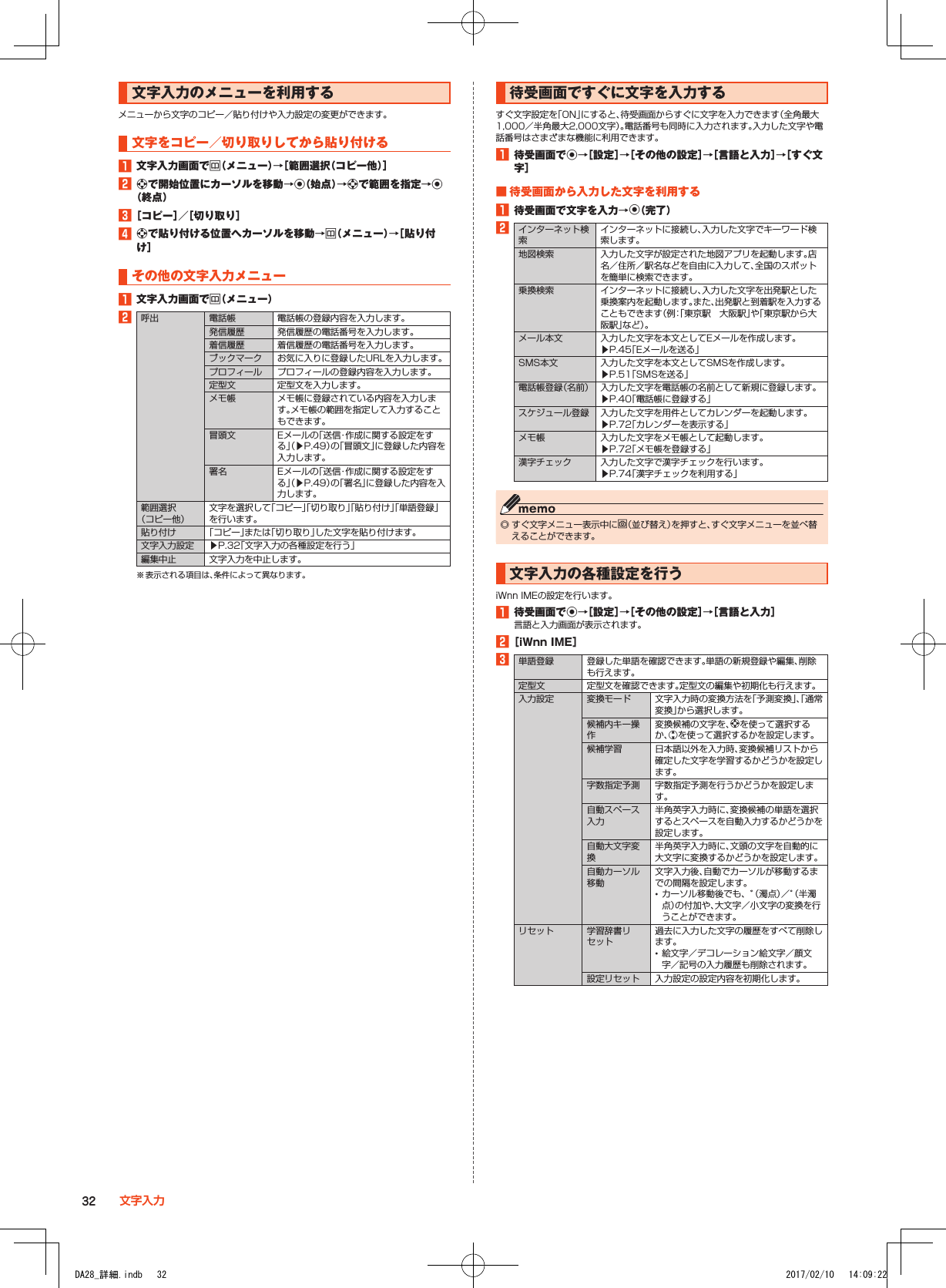 文字入力のメニューを利用するメニューから文字のコピー／貼り付けや入力設定の変更ができます。文字をコピー／切り取りしてから貼り付ける1■文字入力画面でu（メニュー）→［範囲選択（コピー他）］2■dで開始位置にカーソルを移動→k（始点）→dで範囲を指定→k（終点）3■［コピー］／［切り取り］4■dで貼り付ける位置へカーソルを移動→u（メニュー）→［貼り付け］その他の文字入力メニュー1■文字入力画面でu（メニュー）2呼出 電話帳 電話帳の登録内容を入力します。発信履歴 発信履歴の電話番号を入力します。着信履歴 着信履歴の電話番号を入力します。ブックマーク お気に入りに登録したURLを入力します。プロフィール プロフィールの登録内容を入力します。定型文 定型文を入力します。メモ帳 メモ帳に登録されている内容を入力します。メモ帳の範囲を指定して入力することもできます。冒頭文 Eメールの「送信・作成に関する設定をする」（▶P. 49）の「冒頭文」に登録した内容を入力します。署名 Eメールの「送信・作成に関する設定をする」（▶P. 49）の「署名」に登録した内容を入力します。範囲選択 （コピー他）文字を選択して「コピー」「切り取り」「貼り付け」「単語登録」を行います。貼り付け 「コピー」または「切り取り」した文字を貼り付けます。文字入力設定 ▶P. 32「文字入力の各種設定を行う」編集中止 文字入力を中止します。※ 表示される項目は、条件によって異なります。待受画面ですぐに文字を入力するすぐ文字設定を「ON」にすると、待受画面からすぐに文字を入力できます（全角最大1,000／半角最大2,000文字）。電話番号も同時に入力されます。入力した文字や電話番号はさまざまな機能に利用できます。1■待受画面でk→［設定］→［その他の設定］→［言語と入力］→［すぐ文字］■■待受画面から入力した文字を利用する1■待受画面で文字を入力→k（完了）2インターネット検索インターネットに接続し、入力した文字でキーワード検索します。地図検索 入力した文字が設定された地図アプリを起動します。店名／住所／駅名などを自由に入力して、全国のスポットを簡単に検索できます。乗換検索 インターネットに接続し、入力した文字を出発駅とした乗換案内を起動します。また、出発駅と到着駅を入力することもできます（例：「東京駅　大阪駅」や「東京駅から大阪駅」など）。メール本文 入力した文字を本文としてEメールを作成します。▶P. 45「Eメールを送る」SMS本文 入力した文字を本文としてSMSを作成します。▶P. 51「SMSを送る」電話帳登録（名前） 入力した文字を電話帳の名前として新規に登録します。▶P. 40「電話帳に登録する」スケジュール登録 入力した文字を用件としてカレンダーを起動します。▶P. 72「カレンダーを表示する」メモ帳 入力した文字をメモ帳として起動します。▶P. 72「メモ帳を登録する」漢字チェック 入力した文字で漢字チェックを行います。▶P. 74「漢字チェックを利用する」 ◎ すぐ文字メニュー表示中にo（並び替え）を押すと、すぐ文字メニューを並べ替えることができます。文字入力の各種設定を行うiWnn IMEの設定を行います。1■待受画面でk→［設定］→［その他の設定］→［言語と入力］言語と入力画面が表示されます。2■［iWnn■IME］3単語登録 登録した単語を確認できます。単語の新規登録や編集、削除も行えます。定型文 定型文を確認できます。定型文の編集や初期化も行えます。入力設定 変換モード 文字入力時の変換方法を「予測変換」、「通常変換」から選択します。候補内キー操作変換候補の文字を、dを使って選択するか、wを使って選択するかを設定します。候補学習 日本語以外を入力時、変換候補リストから確定した文字を学習するかどうかを設定します。字数指定予測 字数指定予測を行うかどうかを設定します。自動スペース入力半角英字入力時に、変換候補の単語を選択するとスペースを自動入力するかどうかを設定します。自動大文字変換半角英字入力時に、文頭の文字を自動的に大文字に変換するかどうかを設定します。自動カーソル移動文字入力後、自動でカーソルが移動するまでの間隔を設定します。 •カーソル移動後でも、゛（濁点）／゜（半濁点）の付加や、大文字／小文字の変換を行うことができます。リセット 学習辞書リセット過去に入力した文字の履歴をすべて削除します。 •絵文字／デコレーション絵文字／顔文字／記号の入力履歴も削除されます。設定リセット 入力設定の設定内容を初期化します。32 文字入力DA28_詳細.indb   32 2017/02/10   14:09:22