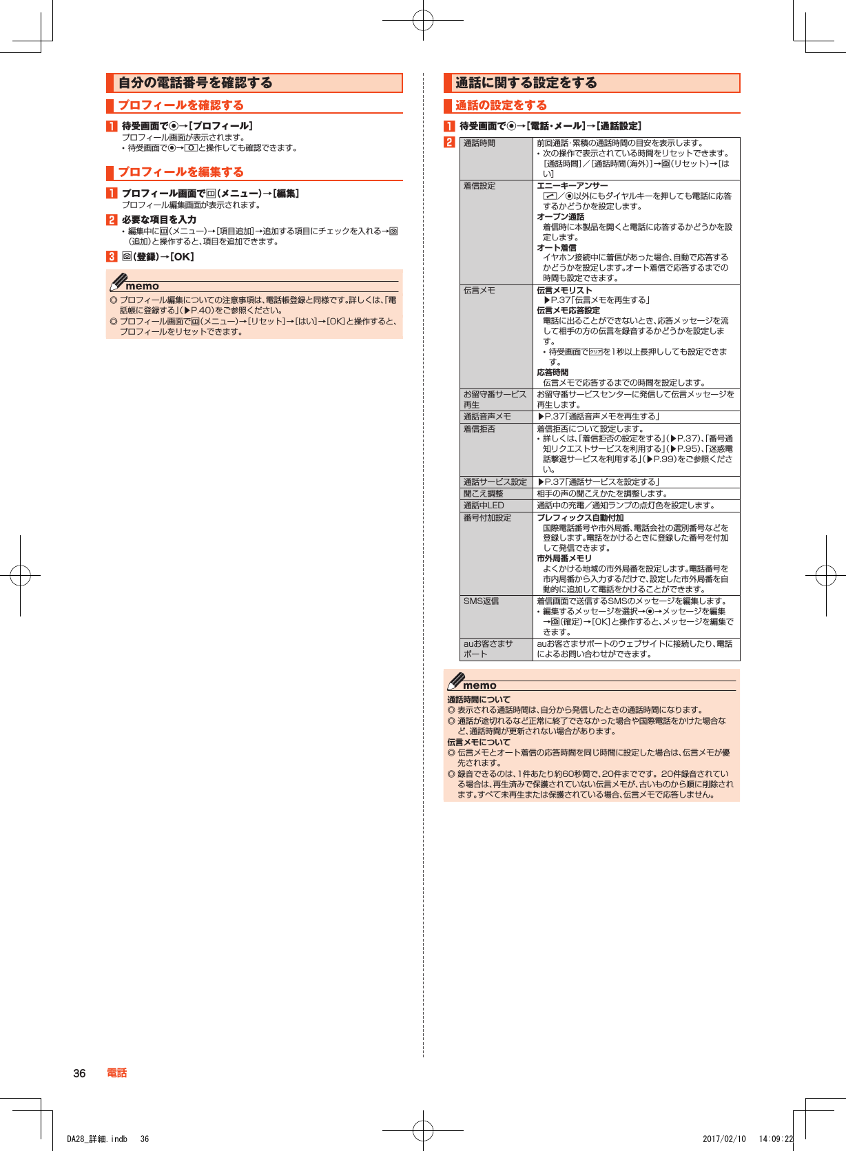 自分の電話番号を確認するプロフィールを確認する1■待受画面でk→［プロフィール］プロフィール画面が表示されます。 •待受画面でk→0と操作しても確認できます。プロフィールを編集する1■プロフィール画面でu（メニュー）→［編集］プロフィール編集画面が表示されます。2■必要な項目を入力 •編集中にu（メニュー）→［項目追加］→追加する項目にチェックを入れる→o（追加）と操作すると、項目を追加できます。3■o（登録）→［OK］ ◎ プロフィール編集についての注意事項は、電話帳登録と同様です。詳しくは、「電話帳に登録する」（▶P. 40）をご参照ください。 ◎ プロフィール画面でu（メニュー）→［リセット］→［はい］→［OK］と操作すると、プロフィールをリセットできます。通話に関する設定をする通話の設定をする1■待受画面でk→［電話・メール］→［通話設定］2通話時間 前回通話・累積の通話時間の目安を表示します。 •次の操作で表示されている時間をリセットできます。 ［通話時間］／［通話時間（海外）］→o（リセット）→［はい］着信設定 エニーキーアンサーm／k以外にもダイヤルキーを押しても電話に応答するかどうかを設定します。オープン通話着信時に本製品を開くと電話に応答するかどうかを設定します。オート着信イヤホン接続中に着信があった場合、自動で応答するかどうかを設定します。オート着信で応答するまでの時間も設定できます。伝言メモ 伝言メモリスト▶P. 37「伝言メモを再生する」伝言メモ応答設定電話に出ることができないとき、応答メッセージを流して相手の方の伝言を録音するかどうかを設定します。 •待受画面で,を1秒以上長押ししても設定できます。応答時間伝言メモで応答するまでの時間を設定します。お留守番サービス再生お留守番サービスセンターに発信して伝言メッセージを再生します。通話音声メモ ▶P. 37「通話音声メモを再生する」着信拒否 着信拒否について設定します。 •詳しくは、「着信拒否の設定をする」（▶P. 37）、「番号通知リクエストサービスを利用する」（▶P. 95）、「迷惑電話撃退サービスを利用する」（▶P. 99）をご参照ください。通話サービス設定 ▶P. 37「通話サービスを設定する」聞こえ調整 相手の声の聞こえかたを調整します。通話中LED 通話中の充電／通知ランプの点灯色を設定します。番号付加設定 プレフィックス自動付加国際電話番号や市外局番、電話会社の選別番号などを登録します。電話をかけるときに登録した番号を付加して発信できます。市外局番メモリよくかける地域の市外局番を設定します。電話番号を市内局番から入力するだけで、設定した市外局番を自動的に追加して電話をかけることができます。SMS返信 着信画面で送信するSMSのメッセージを編集します。 •編集するメッセージを選択→k→メッセージを編集→o（確定）→［OK］と操作すると、メッセージを編集できます。auお客さまサポートauお客さまサポートのウェブサイトに接続したり、電話によるお問い合わせができます。通話時間について ◎ 表示される通話時間は、自分から発信したときの通話時間になります。 ◎ 通話が途切れるなど正常に終了できなかった場合や国際電話をかけた場合など、通話時間が更新されない場合があります。伝言メモについて ◎ 伝言メモとオート着信の応答時間を同じ時間に設定した場合は、伝言メモが優先されます。 ◎ 録音できるのは、1件あたり約60秒間で、20件までです。20件録音されている場合は、再生済みで保護されていない伝言メモが、古いものから順に削除されます。すべて未再生または保護されている場合、伝言メモで応答しません。36 電話DA28_詳細.indb   36 2017/02/10   14:09:22