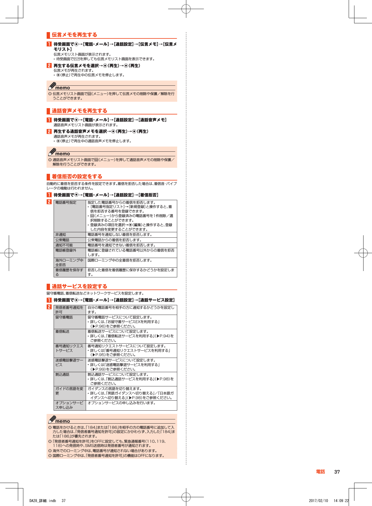 伝言メモを再生する1■待受画面でk→［電話・メール］→［通話設定］→［伝言メモ］→［伝言メモリスト］伝言メモリスト画面が表示されます。 •待受画面で,を押しても伝言メモリスト画面を表示できます。2■再生する伝言メモを選択→k（再生）→k（再生）伝言メモが再生されます。 •k（停止）で再生中の伝言メモを停止します。 ◎ 伝言メモリスト画面でu（メニュー）を押して伝言メモの削除や保護／解除を行うことができます。通話音声メモを再生する1■待受画面でk→［電話・メール］→［通話設定］→［通話音声メモ］通話音声メモリスト画面が表示されます。2■再生する通話音声メモを選択→k（再生）→k（再生）通話音声メモが再生されます。 •k（停止）で再生中の通話音声メモを停止します。 ◎ 通話音声メモリスト画面でu（メニュー）を押して通話音声メモの削除や保護／解除を行うことができます。着信拒否の設定をする自動的に着信を拒否する条件を設定できます。着信を拒否した場合は、着信音・バイブレータの鳴動は行われません。1■待受画面でk→［電話・メール］→［通話設定］→［着信拒否］2電話番号指定 指定した電話番号からの着信を拒否します。 •［電話番号指定リスト］→［新規登録］と操作すると、着信を拒否する番号を登録できます。 •u（メニュー）から登録済みの電話番号を1件削除／選択削除することができます。 •登録済みの項目を選択→k（編集）と操作すると、登録した内容を変更することができます。非通知 電話番号を通知しない着信を拒否します。公衆電話 公衆電話からの着信を拒否します。通知不可能 電話番号を通知できない着信を拒否します。電話帳登録外 電話帳に登録されている電話番号以外からの着信を拒否します。海外ローミング中全拒否国際ローミング中の全着信を拒否します。着信履歴を保存する拒否した着信を着信履歴に保存するかどうかを設定します。通話サービスを設定する留守番電話、着信転送などネットワークサービスを設定します。1■待受画面でk→［電話・メール］→［通話設定］→［通話サービス設定］2発信者番号通知を許可自分の電話番号を相手の方に通知するかどうかを設定します。留守番電話 留守番電話サービスについて設定します。 •詳しくは、「お留守番サービスEXを利用する」（▶P. 96）をご参照ください。着信転送 着信転送サービスについて設定します。 •詳しくは、「着信転送サービスを利用する」（▶P. 94）をご参照ください。番号通知リクエストサービス番号通知リクエストサービスについて設定します。 •詳しくは「番号通知リクエストサービスを利用する」（▶P. 95）をご参照ください。迷惑電話撃退サービス迷惑電話撃退サービスについて設定します。 •詳しくは「迷惑電話撃退サービスを利用する」（▶P. 99）をご参照ください。割込通話 割込通話サービスについて設定します。 •詳しくは、「割込通話サービスを利用する」（▶P. 98）をご参照ください。ガイドの言語を変更ガイダンスの言語を切り替えます。 •詳しくは、「英語ガイダンスへ切り替える」／「日本語ガイダンスへ切り替える」（▶P. 98）をご参照ください。オプションサービス申し込みオプションサービスの申し込みを行います。 ◎ 電話をかけるときは、「184」または「186」を相手の方の電話番号に追加して入力した場合は、「発信者番号通知を許可」の設定にかかわらず、入力した「184」または「186」が優先されます。 ◎「発信者番号通知を許可」をOFFに設定しても、緊急通報番号（110、119、118）への発信時や、SMS送信時は発信者番号が通知されます。 ◎ 海外でのローミング中は、電話番号が通知されない場合があります。 ◎ 国際ローミング中は、「発信者番号通知を許可」の機能はOFFになります。37電話DA28_詳細.indb   37 2017/02/10   14:09:22