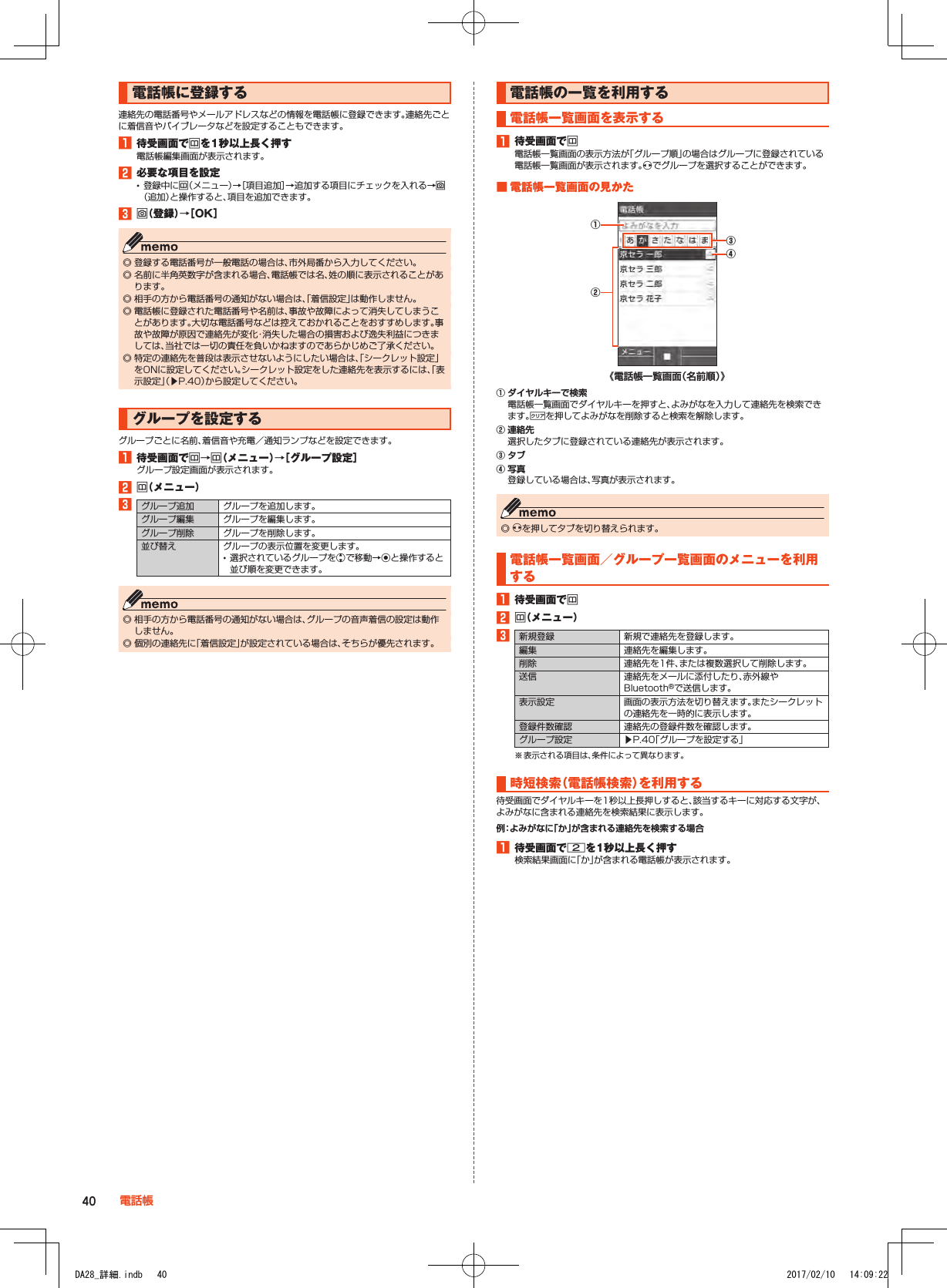 電話帳に登録する連絡先の電話番号やメールアドレスなどの情報を電話帳に登録できます。連絡先ごとに着信音やバイブレータなどを設定することもできます。1■待受画面でuを1秒以上長く押す電話帳編集画面が表示されます。2■必要な項目を設定 •登録中にu（メニュー）→［項目追加］→追加する項目にチェックを入れる→o（追加）と操作すると、項目を追加できます。3■o（登録）→［OK］ ◎ 登録する電話番号が一般電話の場合は、市外局番から入力してください。 ◎ 名前に半角英数字が含まれる場合、電話帳では名、姓の順に表示されることがあります。 ◎ 相手の方から電話番号の通知がない場合は、「着信設定」は動作しません。 ◎ 電話帳に登録された電話番号や名前は、事故や故障によって消失してしまうことがあります。大切な電話番号などは控えておかれることをおすすめします。事故や故障が原因で連絡先が変化・消失した場合の損害および逸失利益につきましては、当社では一切の責任を負いかねますのであらかじめご了承ください。 ◎ 特定の連絡先を普段は表示させないようにしたい場合は、「シークレット設定」をONに設定してください。シークレット設定をした連絡先を表示するには、「表示設定」（▶P. 40）から設定してください。グループを設定するグループごとに名前、着信音や充電／通知ランプなどを設定できます。1■待受画面でu→u（メニュー）→［グループ設定］グループ設定画面が表示されます。2■u（メニュー）3グループ追加 グループを追加します。グループ編集 グループを編集します。グループ削除 グループを削除します。並び替え グループの表示位置を変更します。 •選択されているグループをwで移動→kと操作すると並び順を変更できます。 ◎ 相手の方から電話番号の通知がない場合は、グループの音声着信の設定は動作しません。 ◎ 個別の連絡先に「着信設定」が設定されている場合は、そちらが優先されます。電話帳の一覧を利用する電話帳一覧画面を表示する1■待受画面でu電話帳一覧画面の表示方法が「グループ順」の場合はグループに登録されている電話帳一覧画面が表示されます。xでグループを選択することができます。■■電話帳一覧画面の見かた《電話帳一覧画面（名前順）》④②③①① ダイヤルキーで検索電話帳一覧画面でダイヤルキーを押すと、よみがなを入力して連絡先を検索できます。,を押してよみがなを削除すると検索を解除します。② 連絡先選択したタブに登録されている連絡先が表示されます。③ タブ④ 写真登録している場合は、写真が表示されます。 ◎ xを押してタブを切り替えられます。電話帳一覧画面／グループ一覧画面のメニューを利用する1■待受画面でu2■u（メニュー）3新規登録 新規で連絡先を登録します。編集 連絡先を編集します。削除 連絡先を1件、または複数選択して削除します。送信 連絡先をメールに添付したり、赤外線やBluetooth®で送信します。表示設定 画面の表示方法を切り替えます。またシークレットの連絡先を一時的に表示します。登録件数確認 連絡先の登録件数を確認します。グループ設定 ▶P. 40「グループを設定する」※ 表示される項目は、条件によって異なります。時短検索（電話帳検索）を利用する待受画面でダイヤルキーを1秒以上長押しすると、該当するキーに対応する文字が、よみがなに含まれる連絡先を検索結果に表示します。例：よみがなに「か」が含まれる連絡先を検索する場合1■待受画面で2を1秒以上長く押す検索結果画面に「か」が含まれる電話帳が表示されます。40 電話帳DA28_詳細.indb   40 2017/02/10   14:09:22