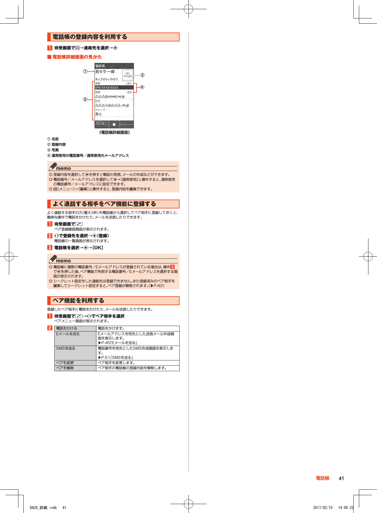 電話帳の登録内容を利用する1■待受画面でu→連絡先を選択→k■■電話帳詳細画面の見かた《電話帳詳細画面》④②①③① 名前② 登録内容③ 写真④ 通常使用の電話番号／通常使用のメールアドレス ◎ 登録内容を選択してkを押すと電話の発信、メールの作成などができます。 ◎ 電話番号／メールアドレスを選択してk→［通常使用］と操作すると、通常使用の電話番号／メールアドレスに設定できます。 ◎ u（メニュー）→［編集］と操作すると、登録内容を編集できます。よく通話する相手をペア機能に登録するよく連絡する相手の方（最大3件）を電話帳から選択してペア相手に登録しておくと、簡単な操作で電話をかけたり、メールを送信したりできます。1■待受画面でmペア登録確認画面が表示されます。2■xで登録先を選択→k（登録）電話帳の一覧画面が表示されます。3■電話帳を選択→k→［OK］ ◎ 電話帳に複数の電話番号／Eメールアドレスが登録されている場合は、操作3でkを押した後、ペア機能で利用する電話番号／Eメールアドレスを選択する画面が表示されます。 ◎ シークレット設定をした連絡先は登録できません。また登録済みのペア相手を編集してシークレット設定すると、ペア登録が解除されます。（▶P. 40）ペア機能を利用する登録したペア相手に電話をかけたり、メールを送信したりできます。1■待受画面でm→xでペア相手を選択ペアメニュー画面が表示されます。2電話をかける 電話をかけます。Eメールを送る Eメールアドレスを宛先とした送信メール作成画面を表示します。▶P. 45「Eメールを送る」SMSを送る 電話番号を宛先としたSMS作成画面を表示します。▶P. 51「SMSを送る」ペアを変更 ペア相手を変更します。ペアを解除 ペア相手の電話帳の登録内容を解除します。41電話帳DA28_詳細.indb   41 2017/02/10   14:09:23