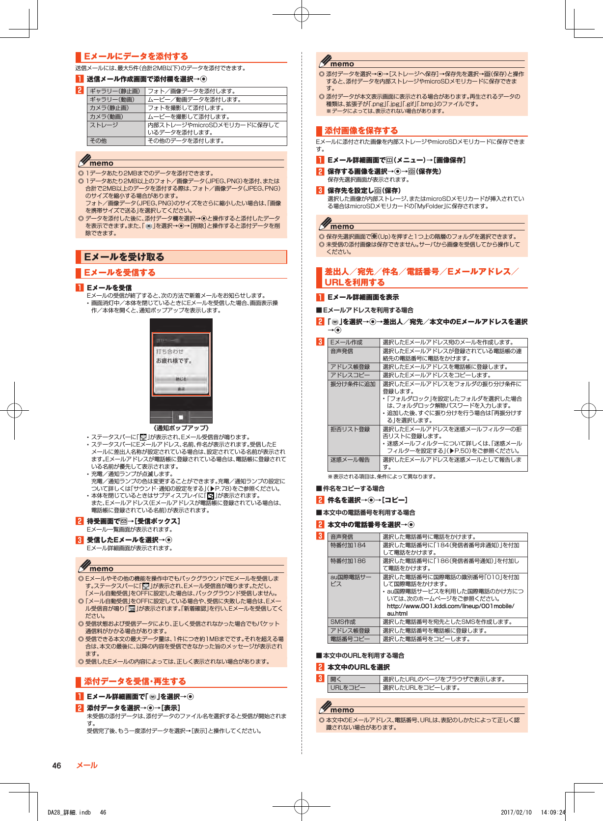 Eメールにデータを添付する送信メールには、最大5件（合計2MB以下）のデータを添付できます。1■送信メール作成画面で添付欄を選択→k2ギャラリー（静止画） フォト／画像データを添付します。ギャラリー（動画） ムービー／動画データを添付します。カメラ（静止画） フォトを撮影して添付します。カメラ（動画） ムービーを撮影して添付します。ストレージ 内部ストレージやmicroSDメモリカードに保存しているデータを添付します。その他 その他のデータを添付します。 ◎ 1データあたり2MBまでのデータを添付できます。 ◎ 1データあたり2MB以上のフォト／画像データ（JPEG、PNG）を添付、または合計で2MB以上のデータを添付する際は、フォト／画像データ（JPEG、PNG）のサイズを縮小する場合があります。 フォト／画像データ（JPEG、PNG）のサイズをさらに縮小したい場合は、「画像を携帯サイズで送る」を選択してください。 ◎ データを添付した後に、添付データ欄を選択→kと操作すると添付したデータを表示できます。また、「 」を選択→k→［削除］と操作すると添付データを削除できます。Eメールを受け取るEメールを受信する1■Eメールを受信Eメールの受信が終了すると、次の方法で新着メールをお知らせします。 •画面消灯中／本体を閉じているときにEメールを受信した場合、画面表示操作／本体を開くと、通知ポップアップを表示します。《通知ポップアップ》 •ステータスバーに「 」が表示され、Eメール受信音が鳴ります。 •ステータスバーにEメールアドレス、名前、件名が表示されます。受信したEメールに差出人名称が設定されている場合は、設定されている名前が表示されます。Eメールアドレスが電話帳に登録されている場合は、電話帳に登録されている名前が優先して表示されます。 •充電／通知ランプが点滅します。 充電／通知ランプの色は変更することができます。充電／通知ランプの設定について詳しくは「サウンド・通知の設定をする」（▶P. 78）をご参照ください。 •本体を閉じているときはサブディスプレイに「 」が表示されます。 また、Eメールアドレス（Eメールアドレスが電話帳に登録されている場合は、電話帳に登録されている名前）が表示されます。2■待受画面でj→［受信ボックス］Eメール一覧画面が表示されます。3■受信したEメールを選択→kEメール詳細画面が表示されます。 ◎ Eメールやその他の機能を操作中でもバックグラウンドでEメールを受信します。ステータスバーに「 」が表示され、Eメール受信音が鳴ります。ただし、「メール自動受信」をOFFに設定した場合は、バックグラウンド受信しません。 ◎「メール自動受信」をOFFに設定している場合や、受信に失敗した場合は、Eメール受信音が鳴り「 」が表示されます。「新着確認」を行い、Eメールを受信してください。 ◎ 受信状態および受信データにより、正しく受信されなかった場合でもパケット通信料がかかる場合があります。 ◎ 受信できる本文の最大データ量は、1件につき約1MBまでです。それを超える場合は、本文の最後に、以降の内容を受信できなかった旨のメッセージが表示されます。 ◎ 受信したEメールの内容によっては、正しく表示されない場合があります。添付データを受信・再生する1■Eメール詳細画面で「 」を選択→k2■添付データを選択→k→［表示］未受信の添付データは、添付データのファイル名を選択すると受信が開始されます。受信完了後、もう一度添付データを選択→［表示］と操作してください。 ◎ 添付データを選択→k→［ストレージへ保存］→保存先を選択→o（保存）と操作すると、添付データを内部ストレージやmicroSDメモリカードに保存できます。 ◎ 添付データが本文表示画面に表示される場合があります。再生されるデータの種類は、拡張子が「.png」「.jpg」「.gif」「.bmp」のファイルです。※ データによっては、表示されない場合があります。添付画像を保存するEメールに添付された画像を内部ストレージやmicroSDメモリカードに保存できます。1■Eメール詳細画面でu（メニュー）→［画像保存］2■保存する画像を選択→k→o（保存先）保存先選択画面が表示されます。3■保存先を設定しo（保存）選択した画像が内部ストレージ、またはmicroSDメモリカードが挿入されている場合はmicroSDメモリカードの「MyFolder」に保存されます。 ◎ 保存先選択画面でl（Up）を押すと1つ上の階層のフォルダを選択できます。 ◎ 未受信の添付画像は保存できません。サーバから画像を受信してから操作してください。差出人／宛先／件名／電話番号／Eメールアドレス／URLを利用する1■Eメール詳細画面を表示 ■ Eメールアドレスを利用する場合2■「 」を選択→k→差出人／宛先／本文中のEメールアドレスを選択→k3Eメール作成 選択したEメールアドレス宛のメールを作成します。音声発信 選択したEメールアドレスが登録されている電話帳の連絡先の電話番号に電話をかけます。アドレス帳登録 選択したEメールアドレスを電話帳に登録します。アドレスコピー 選択したEメールアドレスをコピーします。振分け条件に追加 選択したEメールアドレスをフォルダの振り分け条件に登録します。 •「フォルダロック」を設定したフォルダを選択した場合は、フォルダロック解除パスワードを入力します。 •追加した後、すぐに振り分けを行う場合は「再振分けする」を選択します。拒否リスト登録 選択したEメールアドレスを迷惑メールフィルターの拒否リストに登録します。 •迷惑メールフィルターについて詳しくは、「迷惑メールフィルターを設定する」（▶P. 50）をご参照ください。迷惑メール報告 選択したEメールアドレスを迷惑メールとして報告します。※ 表示される項目は、条件によって異なります。 ■ 件名をコピーする場合2■件名を選択→k→［コピー］ ■ 本文中の電話番号を利用する場合2■本文中の電話番号を選択→k3音声発信 選択した電話番号に電話をかけます。特番付加184 選択した電話番号に「184（発信者番号非通知）」を付加して電話をかけます。特番付加186 選択した電話番号に「186（発信者番号通知）」を付加して電話をかけます。au国際電話サービス選択した電話番号に国際電話の識別番号「010」を付加して国際電話をかけます。 •au国際電話サービスを利用した国際電話のかけ方については、次のホームページをご参照ください。（http://www.001.kddi.com/lineup/001mobile/au.html）SMS作成 選択した電話番号を宛先としたSMSを作成します。アドレス帳登録 選択した電話番号を電話帳に登録します。電話番号コピー 選択した電話番号をコピーします。 ■ 本文中のURLを利用する場合2■本文中のURLを選択3開く 選択したURLのページをブラウザで表示します。URLをコピー 選択したURLをコピーします。 ◎ 本文中のEメールアドレス、電話番号、URLは、表記のしかたによって正しく認識されない場合があります。46 メールDA28_詳細.indb   46 2017/02/10   14:09:24