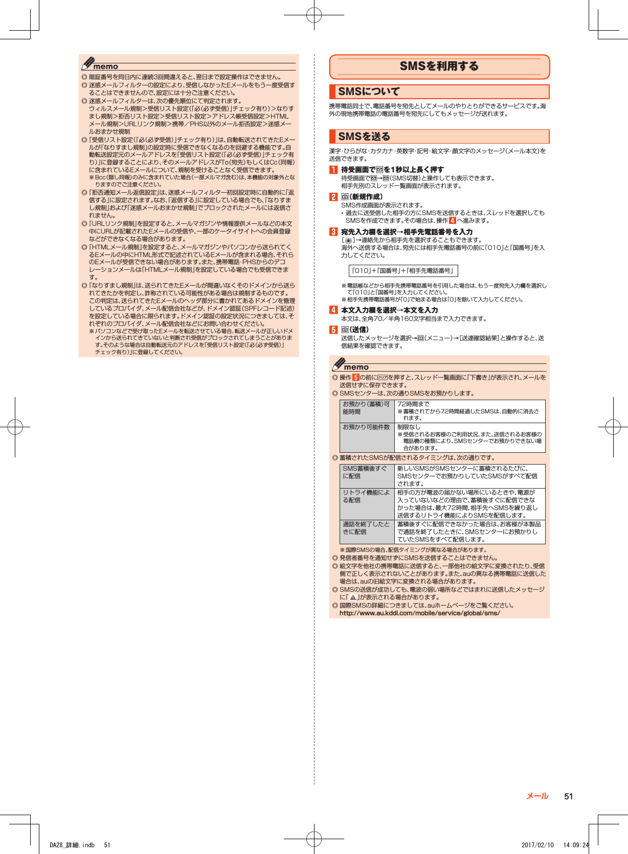  ◎ 暗証番号を同日内に連続3回間違えると、翌日まで設定操作はできません。 ◎ 迷惑メールフィルターの設定により、受信しなかったEメールをもう一度受信することはできませんので、設定には十分ご注意ください。 ◎ 迷惑メールフィルターは、次の優先順位にて判定されます。 ウィルスメール規制＞受信リスト設定（｢必（必ず受信）｣チェック有り）＞なりすまし規制＞拒否リスト設定＞受信リスト設定＞アドレス帳受信設定＞HTMLメール規制＞URLリンク規制＞携帯／PHS以外のメール拒否設定＞迷惑メールおまかせ規制 ◎「受信リスト設定（｢必（必ず受信）｣チェック有り）」は、自動転送されてきたEメールが「なりすまし規制」の設定時に受信できなくなるのを回避する機能です。自動転送設定元のメールアドレスを「受信リスト設定（｢必（必ず受信）｣チェック有り）」に登録することにより、そのメールアドレスがTo（宛先）もしくはCc（同報）に含まれているEメールについて、規制を受けることなく受信できます。※ Bcc（隠し同報）のみに含まれていた場合（一部メルマガ含む）は、本機能の対象外となりますのでご注意ください。 ◎「拒否通知メール返信設定」は、迷惑メールフィルター初回設定時に自動的に「返信する」に設定されます。なお、「返信する」に設定している場合でも、「なりすまし規制」および「迷惑メールおまかせ規制」でブロックされたメールには返信されません。 ◎「URLリンク規制」を設定すると、メールマガジンや情報提供メールなどの本文中にURLが記載されたEメールの受信や、一部のケータイサイトへの会員登録などができなくなる場合があります。 ◎「HTMLメール規制」を設定すると、メールマガジンやパソコンから送られてくるEメールの中にHTML形式で記述されているEメールが含まれる場合、それらのEメールが受信できない場合があります。また、携帯電話・PHSからのデコレーションメールは「HTMLメール規制」を設定している場合でも受信できます。 ◎「なりすまし規制」は、送られてきたEメールが間違いなくそのドメインから送られてきたかを判定し、詐称されている可能性がある場合は規制するものです。 この判定は、送られてきたEメールのヘッダ部分に書かれてあるドメインを管理しているプロバイダ、メール配信会社などが、ドメイン認証（SPFレコード記述）を設定している場合に限られます。ドメイン認証の設定状況につきましては、それぞれのプロバイダ、メール配信会社などにお問い合わせください。※ パソコンなどで受け取ったEメールを転送させている場合、転送メールが正しいドメインから送られてきていないと判断され受信がブロックされてしまうことがあります。そのような場合は自動転送元のアドレスを「受信リスト設定（｢必（必ず受信）｣チェック有り）」に登録してください。SMSを利用するSMSについて携帯電話同士で、電話番号を宛先としてメールのやりとりができるサービスです。海外の現地携帯電話の電話番号を宛先にしてもメッセージが送れます。SMSを送る漢字・ひらがな・カタカナ・英数字・記号・絵文字・顔文字のメッセージ（メール本文）を送信できます。1■待受画面でjを1秒以上長く押す待受画面でj→j（SMS切替）と操作しても表示できます。相手先別のスレッド一覧画面が表示されます。2■o（新規作成）SMS作成画面が表示されます。 •過去に送受信した相手の方にSMSを送信するときは、スレッドを選択してもSMSを作成できます。その場合は、操作 4 へ進みます。3■宛先入力欄を選択→相手先電話番号を入力［ ］→連絡先から相手先を選択することもできます。海外へ送信する場合は、宛先には相手先電話番号の前に「010」と「国番号」を入力してください。「010」＋「国番号」＋「相手先電話番号」※ 電話帳などから相手先携帯電話番号を引用した場合は、もう一度宛先入力欄を選択して「010」と「国番号」を入力してください。※ 相手先携帯電話番号が「0」で始まる場合は「0」を除いて入力してください。4■本文入力欄を選択→本文を入力本文は、全角70／半角160文字相当まで入力できます。5■o（送信）送信したメッセージを選択→u（メニュー）→［送達確認結果］と操作すると、送信結果を確認できます。 ◎ 操作 5の前に,を押すと、スレッド一覧画面に「下書き」が表示され、メールを送信せずに保存できます。 ◎ SMSセンターは、次の通りSMSをお預かりします。お預かり（蓄積）可能時間72時間まで※ 蓄積されてから72時間経過したSMSは、自動的に消去されます。お預かり可能件数 制限なし※ 受信されるお客様のご利用状況、また、送信されるお客様の電話機の種類により、SMSセンターでお預かりできない場合があります。 ◎ 蓄積されたSMSが配信されるタイミングは、次の通りです。SMS蓄積後すぐに配信新しいSMSがSMSセンターに蓄積されるたびに、SMSセンターでお預かりしていたSMSがすべて配信されます。リトライ機能による配信相手の方が電波の届かない場所にいるときや、電源が入っていないなどの理由で、蓄積後すぐに配信できなかった場合は、最大72時間、相手先へSMSを繰り返し送信するリトライ機能によりSMSを配信します。通話を終了したときに配信蓄積後すぐに配信できなかった場合は、お客様が本製品で通話を終了したときに、SMSセンターにお預かりしていたSMSをすべて配信します。※ 国際SMSの場合、配信タイミングが異なる場合があります。 ◎ 発信者番号を通知せずにSMSを送信することはできません。 ◎ 絵文字を他社の携帯電話に送信すると、一部他社の絵文字に変換されたり、受信側で正しく表示されないことがあります。また、auの異なる携帯電話に送信した場合は、auの旧絵文字に変換される場合があります。 ◎ SMSの送信が成功しても、電波の弱い場所などではまれに送信したメッセージに「 」が表示される場合があります。 ◎ 国際SMSの詳細につきましては、auホームページをご覧ください。 （http://www.au.kddi.com/mobile/service/global/sms/）51メールDA28_詳細.indb   51 2017/02/10   14:09:24